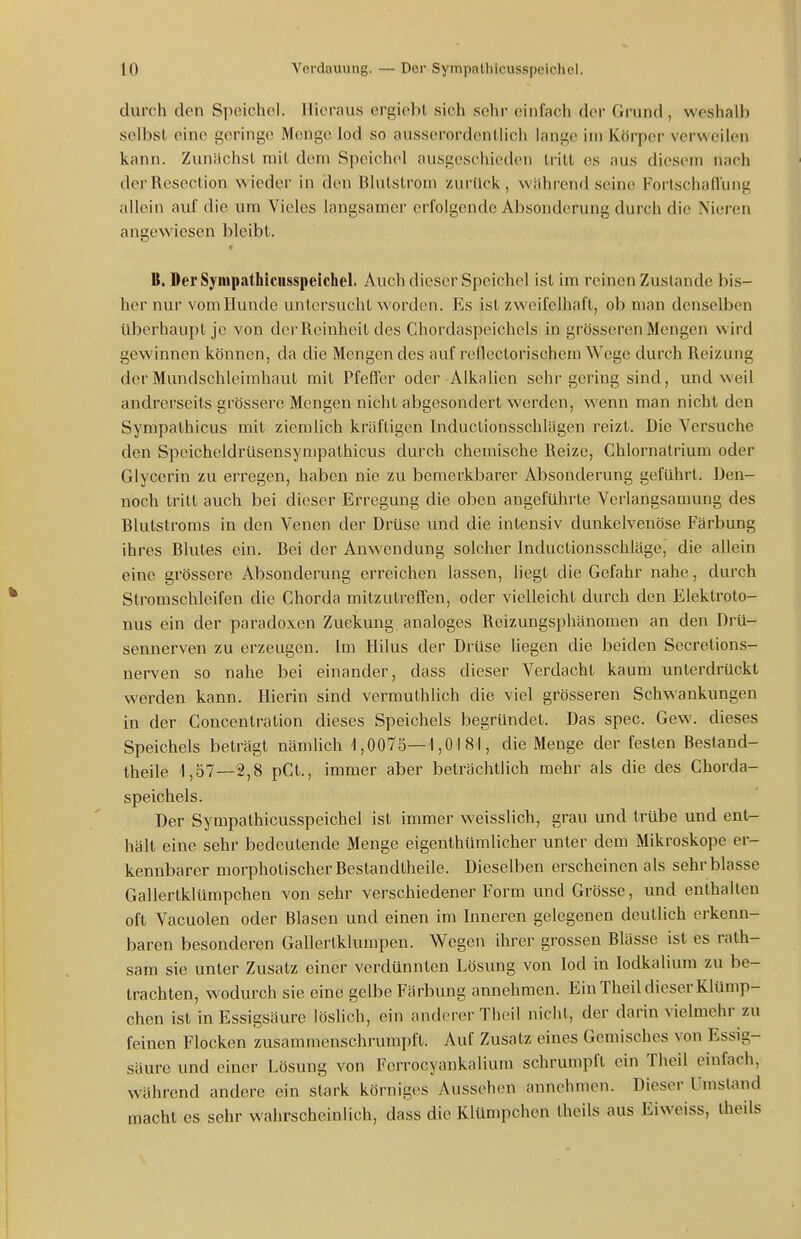 durch den Speichel. Hieraus ergiebt sich sehr einfach der Grund , weshalb selbst eine geringe Menge lod so ausserordentlich lange im Körper verweilen kann. Zunächst mit dem Speichel ausgeschieden tritt es aus diesem nach derRescction wieder in den Blutstroni zurück, während seine Foilschaflung allein auf die um Vieles langsamer erfolgende Absonderung durch die Nieren angewiesen bleibt. B. Der Sympathicusspeichel. Auch dieser Speichel ist im reinen Zustande bis- her nur vom Hunde untersucht worden. Es ist zweifelhaft, ob man denselben Uberhaupt je von der Reinheit des Chordaspcichcls in grösseren Mengen wird gewinnen können, da die Mengen des auf reflectorischem Wege durch Reizung der Mundschleimhaut mit Pfeffer oder Alkalien sehr gering sind, und weil andrerseits grössere Mengen nicht abgesondert werden, wenn man nicht den Sympathicus mit ziemlich kräftigen Inductionsschlägen reizt. Die Versuche den Speicheldrüsensympathicus durch chemische Reize, Chlornatrium oder Glycerin zu erregen, haben nie zu bemerkbarer Absonderung geführt. Den- noch tritt auch bei dieser Erregung die oben angeführte Verlangsamung des Blutstroms in den Venen der Drüse und die intensiv dunkelvenöse Färbung ihres Blutes ein. Bei der Anwendung solcher Inductionsschläge, die allein eine grössere Absonderung erreichen lassen, liegt die Gefahr nahe, durch Stromschleifen die Chorda mitzutreffen, oder vielleicht durch den Eleklroto- nus ein der paradoxen Zuekung analoges Reizungsphänomen an den Drü- sennerven zu erzeugen. Im Hilus der Drüse liegen die beiden Secretions- nerven so nahe bei einander, dass dieser Verdacht kaum unterdrückt werden kann. Hierin sind vermuthlich die viel grösseren Schwankungen in der Concenlration dieses Speichels begründet. Das spec. Gew. dieses Speichels beträgt nämlich 1,0075—1,0181, die Menge der festen Bestand- theile 1,57—2,8 pCt., immer aber beträchtlich mehr als die des Chorda- speichels. Der Sympathicusspeichel ist immer weisslich, grau und trübe und entr- hält eine sehr bedeutende Menge eigenlhümlicher unter dem Mikroskope er- kennbarer morphotischerBestandtheile. Dieselben erscheinen als sehr blasse Gallertklümpchen von sehr verschiedener Form und Grösse, und enthalten oft Vacuolen oder Blasen und einen im Inneren gelegenen deutlich erkenn- baren besonderen Gallertklumpen. Wegen ihrer grossen Blässe ist es rath- sam sie unter Zusatz einer verdünnten Lösung von lod in lodkalium zu be- trachten, wodurch sie eine gelbe Färbung annehmen. Ein Theil dieser Klümp- chen ist in Essigsäure löslich, ein anderer Theil nicht, der darin vielmehr zu feinen Flocken zusammenschrumpft. Auf Zusatz eines Gemisches von Essig- säure und einer Lösung von Ferrocyankalium schrumpft ein Theil einfach, während andere ein stark körniges Aussehen annehmen. Dieser Umstand macht es sehr wahrscheinlich, dass die Klümpchen theils aus Eiweiss, theils