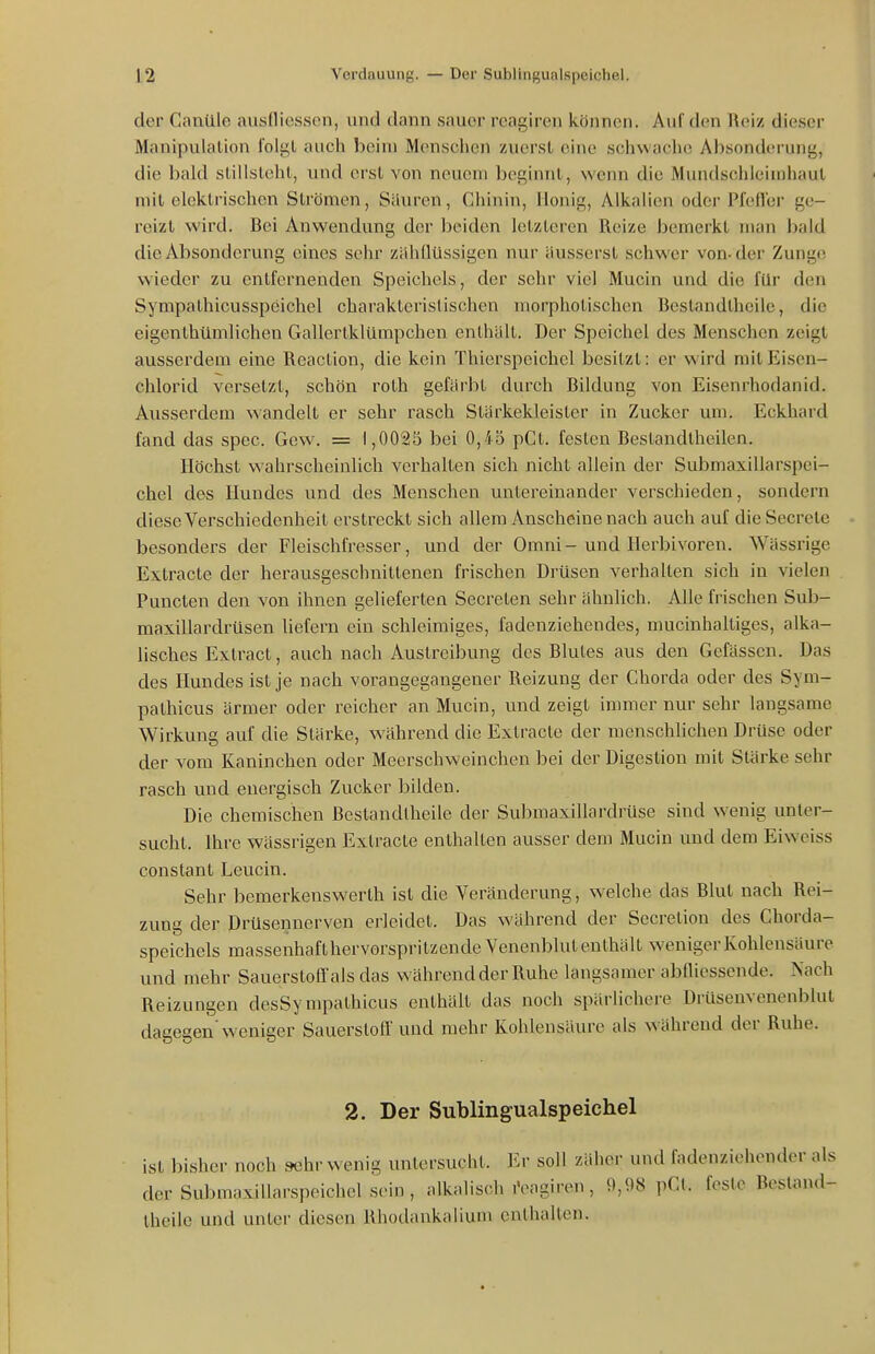 der Cantlle ausfliesson, und dann sauer reagiren können. Auf den Reiz dieser Manipulalion folgl auch beim Menschen zuerst eine schwache Absonderung, die bald slillslehl, und erst von neuem beginnt, wenn die Mundschleimhaut mit elektrischen Strömen, Sauren, Chinin, Honig, Alkalien oder Pfefler ge- reizt wird. Bei Anwendung der beiden letzteren Reize bemerkt man bald die Absonderung eines sehr zähdüssigen nur äusserst schwer von-der Zunge wieder zu entfernenden Speichels, der sehr viel Mucin und die für den Sympathicusspeichel charakteristischen morphotischen Bestandtheile, die eigenthümlichen Gallertklümpchen enthält. Der Speichel des Menschen zeigt ausserdem eine Reaclion, die kein Thierspeichel besitzt: er wird mitEiscn- chlorid versetzt, schön roth gefärbt durch Bildung von Eisenrhodanid. Ausserdem wandelt er sehr rasch Stärkekleister in Zucker um. Eckhard fand das spec. Gew. = 1,0023 bei 0,45 pCt. festen Bestandtheilen. Höchst wahrscheinlich verhalten sich nicht allein der Submaxillarspei- chel des Hundes und des Menschen untereinander verschieden, sondern diese Verschiedenheit erstreckt sich allem Anscheinenach auch auf die Secrete besonders der Fleischfresser, und der Omni-und Herbivoren. Wässrige Extracte der herausgeschnittenen frischen Drüsen verhallen sich in vielen Puncten den von ihnen gelieferten Secrelen sehr ähnlich, Alle frischen Sub- maxillardrüsen liefern ein schleimiges, fadenziehendes, mucinhaltiges, alka- lisches Extract, auch nach Austreibung dos Blutes aus den Gefässen. Das des Hundes ist je nach vorangegangener Reizung der Chorda oder des Sym- pathicus ärmer oder reicher an Mucin, und zeigt immer nur sehr langsame Wirkung auf die Stärke, während die Extracte der menschlichen Drüse oder der vom Kaninchen oder Meerschweinchen bei der Digestion mit Stärke sehr rasch und energisch Zucker bilden. Die chemischen ßestandlheile der Submaxillardrüse sind wenig unter- sucht. Ihre wässi'igen Extracte enthalten ausser dem Mucin und dem Eiweiss constant Leucin. Sehr bemerkenswerth ist die Veränderung, welche das Blut nach Rei- zung der Drüsennerven erleidet. Das während der Secretion des Chorda- speichels massenhaft hervorspritzende Venenblut enthält weniger Kohlensäure und mehr Sauerstoff ais das während der Ruhe langsamer abmessende. Nach Reizungen desSympathicus enthält das noch spärlichere Drüsenvenenblut dagegen'weniger Sauerstoff und mehr Kohlensäure als während der Ruhe. 2. Der Sublingualspeichel ist bisher noch sehr wenig untersucht. Er soll zäher und fadenziehender a der Submaxillarspeichel sein, alkalisch iVagiren, 9,98 pCl. feste Bestami Iheile und unter diesen Rhodankalium enthalten.