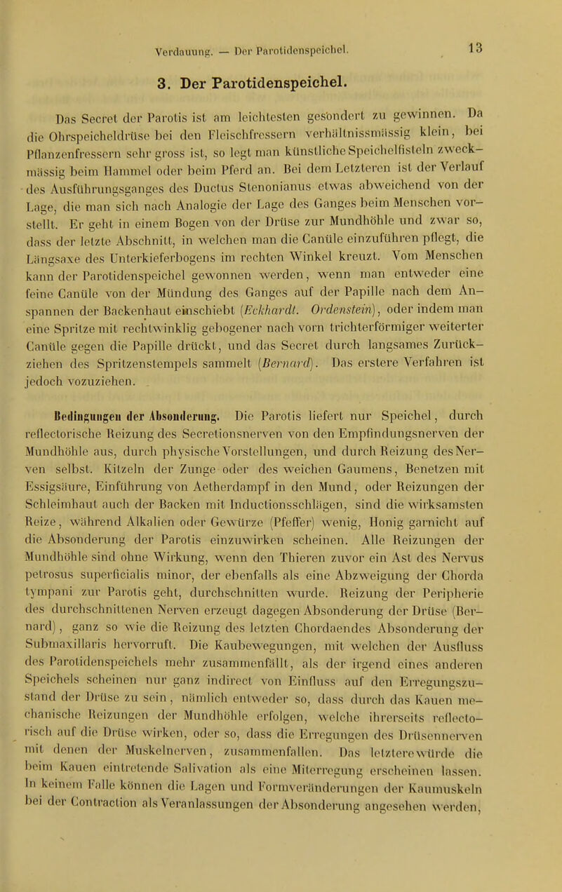 3. Der Parotidenspeichel. Das Secret der Parolis ist am leichlesten gesondert zu gewinnen. Da die Ohrspeicheldrüse bei den Fleischfressern verhiiltnissmiLssig klein, bei Pflanzenfressern sehr gross ist, so legt man kilnstliche SpcicheKisteln zweck- mässig beim Hammel oder beim Pferd an. Bei dem Letzteren ist der Verlauf des Ausführungsganges des Ductus SLenonianus etwas abweichend von der Lage, die man sich nach Analogie der Lage des Ganges beim Menschen vor- stellt. Er geht in einem Bogen von der Drüse zur Mundhöhle und zwar so, dass der letzte Abschnitt, in welchen man die Canüle einzuführen pflegt, die Liingsaxe des Unterkieferbogens im rechten Winkel kreuzt. Vom Menschen kann der Parotidenspeichel gewonnen werden, wenn man entweder eine feine Canüle von der Mündung des Ganges auf der Papille nach dem An- spannen der Backenhaut einschiebt [Eckhardt. Ordenstein), oder indem man eine Spritze mit rechtwinklig gebogener nach vorn trichterförmiger weiterler Canüle gegen die Papille drückt, und das Secret durch langsames Zurück- ziehen des Sprilzenstempels sammelt {Bernard). Das erslere Verfahren ist jedoch vozuziehen. Ueilin;;uiigeii der Absoiiileriiug. Die Parotis liefert nur Speichel, durch refleclorische Reizung des Secretionsnerven von den Empfindungsnerven der Mundhöhle aus, durch physische Vorstellungen, und durch Reizung des Ner- ven selbst. Kitzeln der Zunge oder des weichen Gaumens, Benetzen mit Essigsäure, Einführung von Aelherdampf in den Mund, oder Reizungen der Schleimhaut auch der Backen mit Inductionsschlägen, sind die wirksamsten Reize, während Alkalien oder Gewürze (Pfefffer) wenig, Honig garnichl auf die Absonderung der Parotis einzuwirken scheinen. Alle Reizungen der Mundhöhle sind ohne Wirkung, w enn den Thieren zuvor ein Ast des Nervus pelrosus superficialis minor, der ebenfalls als eine Abzweigung der Chorda tympani zur Parolis geht, durchschnitten wurde. Reizung der Peripherie des durchschnittenen Nerven erzeugt dagegen Absonderung der Drüse (Ber- nard) , ganz so wie die Reizung des letzten Chordaendes Absonderung der Submaxillaris hervorruft. Die Kaubewegungen, mit welchen der Ausfluss des Parotidenspeichels mehr zusammenfällt, als der irgend eines anderen Speichels scheinen nur ganz indirect von Einfluss auf den Erregungszu- sland der Drüse zu sein, nämlich entweder so, dass durch das Kauen me- chanische Reizungen der Mundhöhle erfolgen, welche ihrerseits refleclo- risch auf die ürüs(> wirken, oder so, dass die Erregungen des DrUsennei-ven mit denen der Muskelncn ven, zusammenfalhni. Das lelzlere würde die beim Kauen eintretende Saiivalion als eine Milei-regung erscheinen lassen. In keinem Fnlle können die Lagen und Formveränderungen der Kaunuiskeln bei der Conlraclion als Veranlassungen der Absonderung angesehen werden,