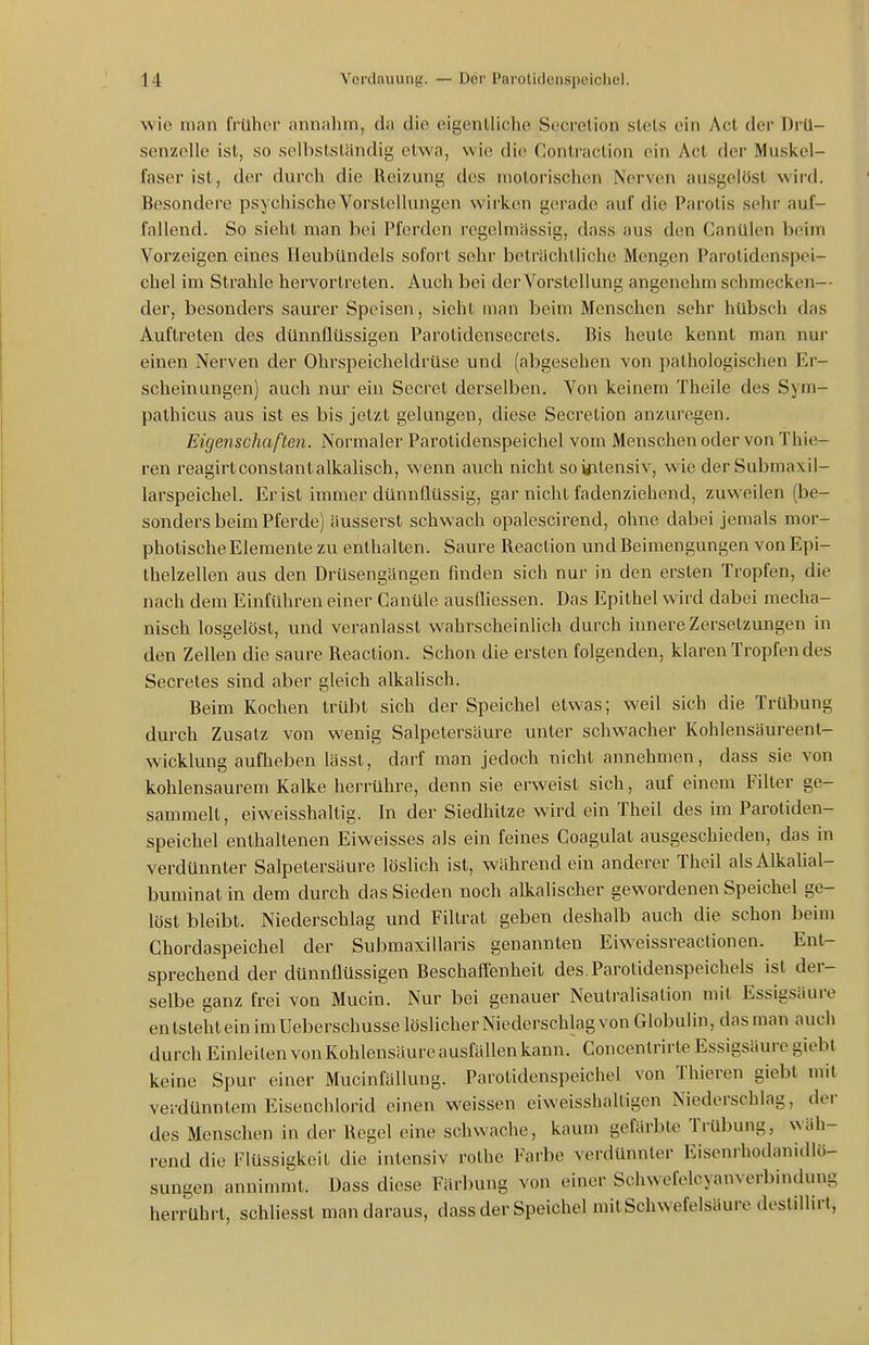 wie man früher nnnahm, da die eigentliche Secrelion slels ein Act der Drü- senzelle ist, so selbstsländig etwa, wie die Conlraction ein Act der Muskel- faser ist, der durch die Reizung des motorischen Nerven ausgelöst wird. Besondere psychische Vorstellungen wirken gerade auf die Parotis sehr auf- fallend. So sieht man bei Pferden regelmässig, dass aus den Canülen beim Vorzeigen eines Ileubündels sofort sehr beträchtliche Mengen Parolidenspei- chel im Strahle hervortreten. Auch bei dei'Vorstellung angenehm schmecken-- der, besonders saurer Speisen, sieht man beim Menschen sehr hübsch das Auftreten des dünnflüssigen Parotidensecrets. Bis heute kennt man nur einen Nerven der Ohrspeicheldrüse und (abgesehen von pathologischen Er- scheinungen) auch nur ein Sccret derselben. Von keinem Theile des Sym- pathicus aus ist es bis jetzt gelungen, diese Secretion anzuregen. Eigenschaften. Normaler Parotidenspeicliel vom Menschen oder von Thie- ren i'eagirtconstantalkalisch, wenn auch nicht soirilensiv, wie derSubmaxil- larspeichel. Er ist immer dünnflüssig, gar nicht fadenziehend, zuweilen (be- sonders beim Pferde) äusserst schwach opalescirend, ohne dabei jemals mor- photische Elemente zu enthalten. Saure Reaction und Beimengungen von Epi- thelzellen aus den Drüsengängen finden sich nur in den ersten Tropfen, die nach dem Einführen einer Canüle ausUiessen. Das Epithel wird dabei mecha- nisch losgelöst, und veranlasst wahrscheinUch durch innere Zersetzungen in den Zellen die saure Reaction. Schon die ersten folgenden, klaren Tropfendes Secretes sind aber gleich alkahsch. Beim Kochen trübt sich der Speichel etwas; weil sich die Trübung durch Zusatz von wenig Salpetersäure unter schwacher Kohlensäureenl- wicklung aufheben lässt, darf man jedoch nicht annehmen, dass sie von kohlensaurem Kalke herrühre, denn sie erweist sich, auf einem Filter ge- sammelt, eiweisshaltis;. In der Siedhitze wird ein Theil des im Paroliden- Speichel enthaltenen Eiweisses als ein feines Coagulat ausgeschieden, das in verdünnter Salpetersäure löslich ist, während ein anderer Theil alsAlkalial- buminat in dem durch das Sieden noch alkalischer gewordenen Speichel ge- löst bleibt. Niederschlag und Filtrat geben deshalb auch die schon beim Chordaspeichel der Submaxillaris genannten Eiweissreactionen. Ent- sprechend der dünnflüssigen Beschaffenheit des.Parotidenspeichels ist der- selbe ganz frei von Mucin. Nur bei genauer Neutralisation mit Essigsäure entstehtein im Ueberschusse löslicher Niederschlag von Globulin, dasman auch durch Einleiten von Kohlensäure ausfällen kann. Concentrirte Essigsäure giebt keine Spur einer Mucinfällung. Parolidenspeichel von Thieren giebt mit verdünntem Eisenchlorid einen weissen eiweisshaltigen Niederschlag, der des Menschen in der Regel eine schwache, kaum gefärbte Trübung, wäh- rend die Flüssigkeit die intensiv rolhe Farbe verdünnter Eisenrhodanidlö- sungen annimmt. Dass diese Färbung von einer Schwefclcyanverbindung herrührt, schliesst man daraus, dass der Speichel mit Schwefelsäure destillirt,