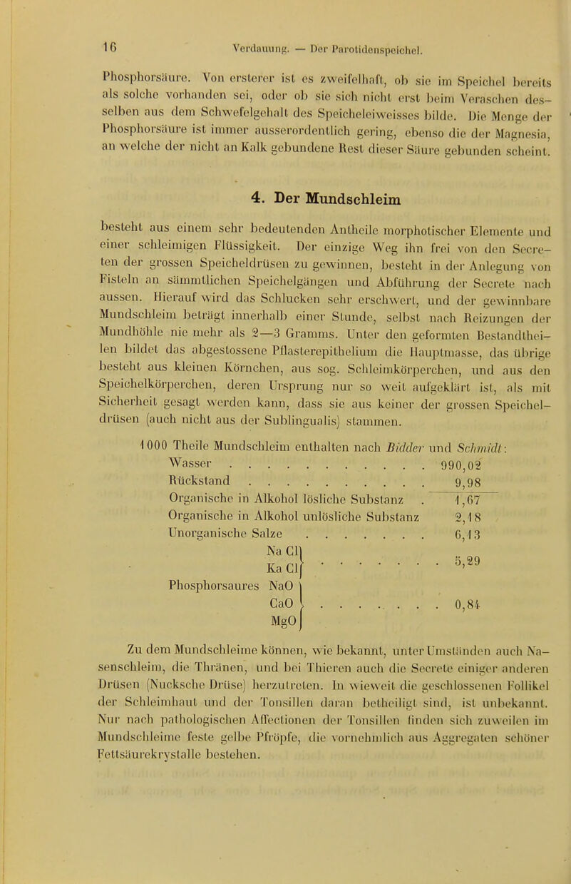 Phosphorsaure. Von erslerer ist es zweifelhaft, ob sie im Speichel bereits als solche vorhanden sei, oder ob sie sich nicht erst beim Veraschen des- selben aus dem Schwefelgehalt des Speicheleiweisses bilde. Die Menge der Phosphorsäure ist immer ausserordentlich gering, ebenso die der Magnesia, an welche der nicht an Kalk gebundene Rest dieser Säure gebunden scheint! 4. Der Mundschleim besteht aus einem sehr bedeutenden Antheile morpholischer Elemente und einer schleimigen Flüssigkeit. Der einzige Weg ihn frei von den Secj-e- ten der grossen Speicheldrüsen zu gewinnen, besieht in dei- Anlegung von Fisteln an sämmtlichen Speichelgängen und Abführung der Secrete nach aussen. Hierauf wird das Schlucken sehr erschwert, und der gewinnbare Mundschleim beträgt innerhalb einer Stunde, selbst nach Reizungen der Mundhöhle nie mehr als 2—3 Gramms. Unter den geformten Restandthei- len bildet das abgeslossene Pflasterepithelium die Hauptmasse, das übrige besteht aus kleinen Körnchen, aus sog. Schleimkörperchen, und aus den Speichelkörperchen, deren Ursprung nur so weit aufgeklärt ist, als mit Sicherheit gesagt werden kann, dass sie aus keiner der grossen Speichel- drüsen (auch nicht aus der Subungualis) stammen. iOOO Theile Mundschleim enthalten nach Bidder und Schmidt: Wasser 990,02 Rückstand 9,98 Organische in Alkohol lösliche Substanz . 1,67 Organische in Alkohol unlösliche Substanz 2,18 Unorganische Salze 6,13 Na GH Ka Gl[ . 5,29 Phosphorsaures NaO j GaO l . 0,84 Mgo) Zu dem Mundschleime können, wie bekannt, unter Umständen auch Na- senschleim, die Thränen, und bei Thieren auch die Secrete einiger anderen Drüsen (Nucksche Drüse) herzutreten. In w ieweit die geschlossenen Follikel der Schleimhaut und der Tonsillen daran betheiligt sind, ist unbekaiuil. Nur nach pathologischen Aflectionen der Tonsillen linden sich zuweilen im Mundschleime feste gelbe Pfropfe, die vornehmlich aus Aggregaten schöner Fettsäurekrystalle bestehen.