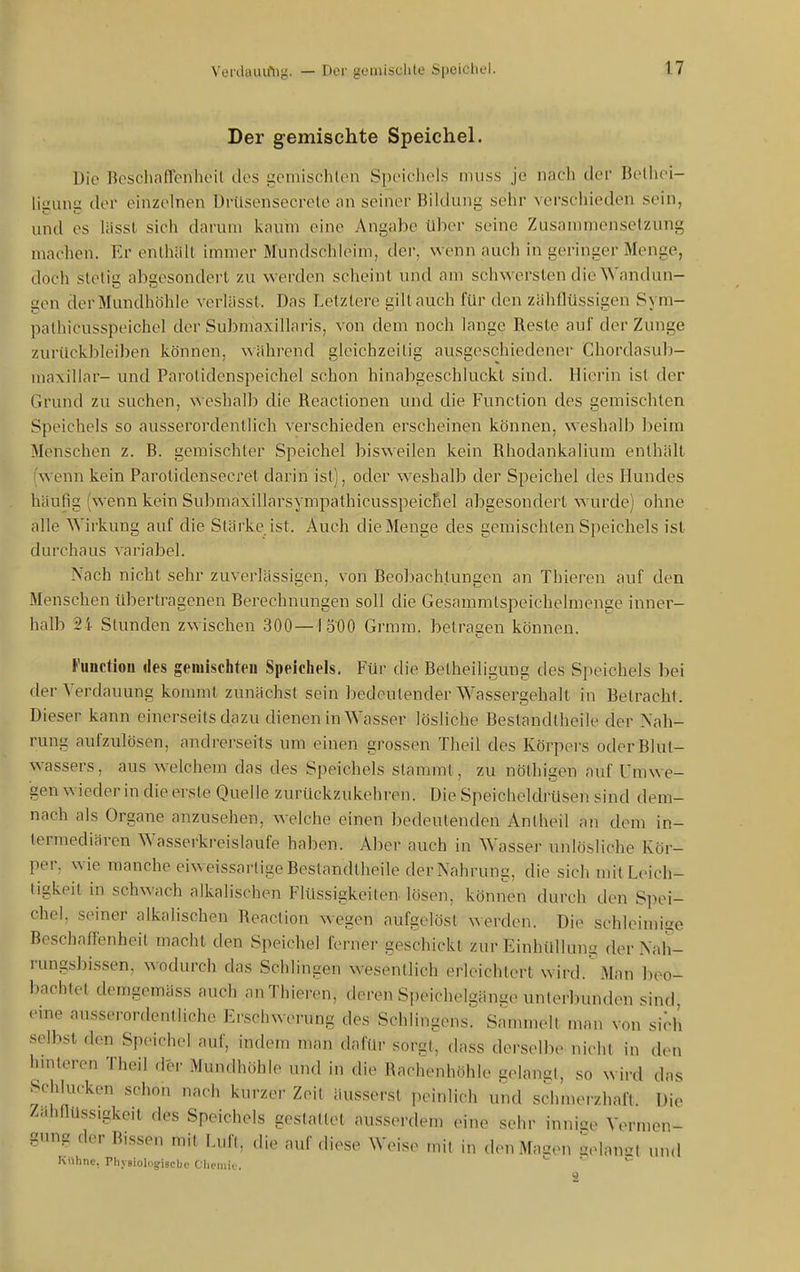 Der gemischte Speichel. Die ncscliaffenheil des gemischten Speichels muss je nach der Bethei- liiiuna der einzelnen Drüsensecrele an seiner Bildung sehr verschieden sein, und es lässl sich darum kaum eine Angabe über seine Zusammensetzung machen. Er enlhält immer Mundschieim, der, wenn auch in geringer Menge, doch stetig abgesondert zu werden scheint und am schwersten die Wandun- gen der Mundhöhle vcrUisst. Das Letztere gilt auch für den ziihllüssigcn Sym- palhicusspeichel der Submaxillaris, von dem noch lange Reste auf der Zunge zurückbleiben können, während gleichzeitig ausgeschiedener Chordasub- maxillar- und Parotidenspeichel schon hinabgeschluckt sind. Hierin ist der Grund zu suchen, weshalb die Reactionen und die Function des gemischten Speichels so ausserordentlich verschieden erscheinen können, weshalb lieira Menschen z. B. gemischter Speichel bisweilen kein Rhodankalium enthält (wenn kein Parotidensecret darin ist), oder weshalb der Speichel des Hundes häufig (wenn kein Submaxillarsympathicusspeicfiel abgesondert wurde) ohne alle Wirkung auf die Stärke ist. Auch die Menge des gemischten Speichels ist durchaus variabel. Nach nicht sehr zuverlässigen, von Beobachtungen an Thieren auf den Menschen übertragenen Berechnungen soll die Gesammtspeichelmenge inner- halb 24 Stunden zwischen .300—1500 Grmm. betragen können. Functiou des gemischten Speichels. Für die Betheiligung des Speichels bei der Verdauung kommt zunächst sein bedeutender Wassergehalt in Betracht. Dieser kann einerseits dazu dienen in Wasser lösliche Bestandtheile der Nah- rung aufzulösen, andrerseits um einen grossen Theil des Körpei's oderBlul- wassers, aus welchem das des Speichels stammt, zu nöthigen auf Umwe- gen wieder in die erste Quelle zurückzukehren. Die Speicheldrüsen sind dem- nach als Organe anzusehen, welche einen bedeutenden Anlheil an dem in- termediären Wasserkreislaufe haben. Aber auch in Wasser unlösliche Kör- per, wie manche eiweissartige Bestandtheile der Nahrung, die sich mit Leich- tigkeit in schwach alkalischen Flüssigkeiten-lösen, können durch den Spei- chel, seiner alkalischen Reaction wegen aufgelöst werden. Die schlcimise Beschaffenheit macht den Speichel ferner geschickt zur EinhülUms der Nah- rungsbissen, wodurch das Schlingen wesentlich erleichtert wird. Man beo- bachtet demgemäss auch an Thieren, deren Speichelgänge unterbunden sind, eine ausserordentliche Erschwerung des Schlingens. Sammelt man von sich selbst den Speichel auf, indem man dafür sorgt, dass derselbe nicht in den hmteren Theil der Mundhöhle und in die Rachenhöhle uelancl, so wird das Schlucken schon nach kurzer Zeil äusserst peinlich und schmerzhaft. Die Ziihnüssigkeit des Speichels gestattet ausserdem eine sehr inni^e Vermen- gnng der Bissen mit Luft, die auf «liese W.-is,^ ,„it in den Mauen gelaust und iMthne, Pliy9iolo§:isclji.' Clieiuii.. >- i v. ä