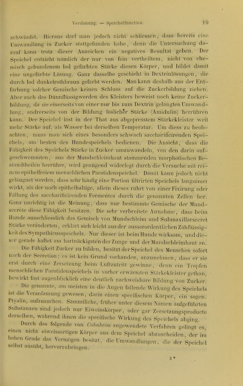 Schw indel, llii'fau.s (Inrf iiinn jedoch nicht scidiesscn , diiss hcreils eine Uiiiwandiiing in Zucker slfitlpefiindon habe;, denn die Untersuchung da- rauf kann trotz dieser Anzeichen ein negatives Resultat geben. Der Speichel entzieht uiimlich der nur von fein vertheiiteni, niclit von che- misch gebiHidenem lod gefärbten Stärke diesen Körper, und bildet damit eine ungeiVu-ble Lösung. Ganz dasselbe gesciiieht in Dextriniösungen, die durch lod dunkelrothbraun gefiirht werden. Man kann deshalb aus der Enl- fiirbnng solcher Gemische keinen Schluss auf die Zuckcrbildung ziehen. Aber auch das Dünnflüssigwerden des Kleisters beweist noch keine Zucker- bildung, da sie einerseits von einer nur bis zum Dextrin gelangten Umwand- lung, andrerseits von der Bildung löslicher Stärke (Amidulin) herrühren kann. Der Speichel löst in der That aus abgepresstem Stärkekleister weit mehr Stärke auf. als Wasser bei derselben Temperatur. Um diess zu beob- achten, muss man sich eines besonders schwach saccharificirenden Spei- chels, am besten des Hundespeichels bedienen. Die Ansicht, dass die Fähigkeit des Speichels Stärke in Zucker umzuwandeln, von den darin auf- geschwemmten, aus der Mundschleimhaut stammenden morphotischen Be- standlheilen herrühre, wird genügend widerlegt durch die Versuche mit rei- nem epilhelfreiem menschlichen Parotidenspeichel. Damit kann jedoch nicht geläugnet werden, dass sehr häufig eine Portion fdtrirten Speichels langsamer wirkt, als der noch epithelhaltige, allein dieses rührt von einer Fixirung oder Fällung des saccharificirenden Fermentes durch die genannten Zellen her. Ganz unrichtig ist die Meinung, dass nur bestimmte Gemische der Mund- secrele diese Fähigkeit besitzen. Die sehr verbreitete Annahme, dass beim Hunde ausschliesslich das Gemisch von Mundschleim und Submaxillarsecret Stärke veränderten, erklärt sich leicht aus der ausserordentlichen Zähflüssig- keit des Sympathicusspeichels. Nur dieser ist beim Hunde wirksam, und die- ser gerade haftet am hailnäckigsle'n der Zunge und der Mundschleimhaut an. Die Fähigkeil Zucker zu bilden, besitzt der Speichel des Menschen sofort nach der Secretion ; es ist kein Grund vorhanden, anzunehmen, dass er sie erst durch eine Zersetzung beim Luftzutritt gewinne, denn ein Ti-opfen menschlichen Parolidenspcichels in vorher erwärmten Stärkekleisler gethan. • bewirkt fast augenblicklich eine deutlich nachweisbare Bildung von Zucker! Die genannte, am meisten in die Augen fallende Wirkung des Speichels istdie Veranlassung gewesen, darin einen specifischen Körper, ,>in soen Plyalin, aufzusuchen. Sämmtliche, früher unter diesem Namen aul^eführlen Substanzen sind jedoch nur Eiweisskörper, oder gar Zerselzungsproducte derselben, während ihnen die spccilischc Wirkung des Speichels\nbging. Durch das folgende von Colmhcim angewendete Verfahren eelin^t' es emen nicht eiweissartigen Körper aus dem Speichel abzuscheiden, der im hohen Grade das Vermögen besitzt, die Umwandhnu:en, die der Speichel selbst au.sübt,. hervorzubringen. 2*