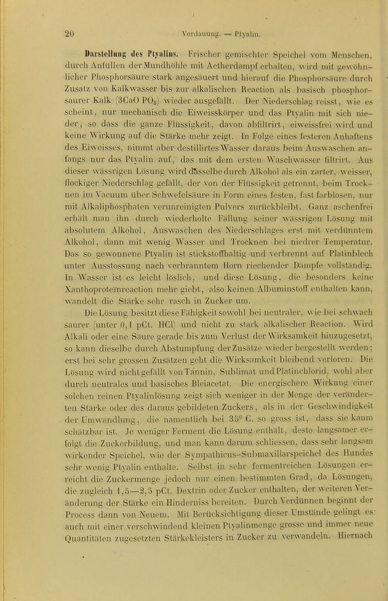 Darstellung des l'tjalins. Frischer gemischler Speichel vom Menschen, durch Anfüllen der Mundhöhle mil Aelherdampf erhallen, wird mit gewöhn- licher Phosphorsäure stark angesäuert und hierauf die Phosjjhoi-säure durch Zusatz von Kalkwasser bis zur alkalischen Reaction als basisch phosphor- saurer Kalk (3CaO PO5) wieder ausgefällt. Der Niederschlag reisst, wie es scheint, nur mechanisch die Eiweisskörper und das Ptyalin mit sich nie- der, so dass die ganze Flüssigkeit, davon abfiltrirt, eiweissfrei wird und keine Wirkung auf die Stärke mehr zeigt. In Folge eines festeren Anhaftens des Eiweisses, nimmt aber destillirtes Wasser daraus beim Auswaschen an- fangs nur das Ptyalin auf, das mil dem ersten Waschwasser fillrirt. Aus dieser wässrigen Lösung w irdcfässelbe durch Alkohol als ein zarter, weisser, flockiger Niederschlag gefällt, der von der Flüssigkeit getrennt, beim Trock- nen im Vacuum über.Schwefelsäure in Form eines festen, fast farblosen, nur mit Alkaliphosphaten verunreinigten Pulvers zurückbleibt. Ganz aschenfrei erhält man ihn durch wiederholte Fällung seiner wässrigen Lösung mit absolutem Alkohol, Auswaschen des Niederschlages erst mit verdünntem Alkohol, dann mil wenig Wasser und Trocknen bei niedrer Temperatur. Das so gewonnene Ptyalin ist stickslofthaltig und verbrennt auf Platinblech unler Ausstossung nach verbranntem Horn riechender Dämpfe vollständig. In Wasser ist es leicht lösHch, und diese Lösung, die besonders keine Xanlhoproleinreaction mehr giebt, also keinen Albuminstoff enthalten kann, wandelt die Stärke sehr rasch in Zucker um. Die Lösung besitzt diese Fähigkeil sowohl bei neutraler, wie bei schwach saurer (unter 0,1 pCt. HCl) und nicht zu stark alkalischer Reaction. Wird Alkali oder eine Säure gerade bis zum Verlust der Wirksamkeit hinzugesetzt, so kann dieselbe durch Abstumpfung der Zusätze wiederhergestellt werden; erst bei sehr grossen Zusätzen geht die Wirksamkeit bleibend verloren. Die Lösung wird nicht gefällt von Tannin, Sublimat undPlalinchlorid, wohl aber durch neutrales und basisches Bleiacelal. Die energischere Wirkung einer solchen reinen Ptyalinlösung zeigt sich weniger in der Menge der veränder- ten Stärke oder des daraus -gebildeten Zuckers , als in der Geschwindigkeit der Umwandlung, die namentlich bei 35 C. so gross ist, dass sie kaum schätzbar ist. Je weniger Ferment die Lösung enthält, desto langsamer er- folgt die Zuckerbildung, und man kann darum schliessen, dass sehr langsam wirkender Speichel, wie der Sympathicus-Submaxillarspeichel des Hundes sehr wenig Ptyalin enthalte. Selbst in sehr fermentreichen Lösungen er- reicht die Zuckermenge jedoch nur einen bestimmten Grad, da Lösungen, die zugleich 1,5—2,5 pCl. Dextrin oder Zucker enthalten, der weiteren Ver- änderung der Stärke ein Hinderniss bereiten. Durch Verdünnen beginnt der Proccss dann von Neuem. Mit Berücksichtigung dieser Umstände gelingt es auch mit einer verschwindend kleinen Ptyalinmenge grosse und immer neue Quantitäten zugesetzten Stärkekleisters in Zucker zu verwandeln. Hiernach