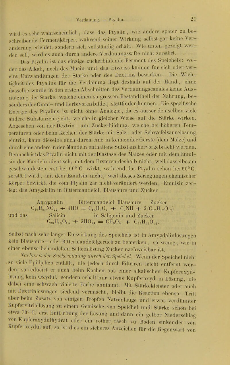 ^^ iid OS sclir wahrscheinlich, class das PLyalin , wie andere später zu be- schreibende Fenxienlkörper, während seiner Wirkung selbst gar keine Ver- änderung erleidet, sondern sich voUsländig erliält. Wie unten gezeigt wer- den soll, wird es auch durch andere Verdauungssäfte nicht zcrslörl. . Das Ptyalin ist das einzige zuckerbildentle Ferment des Speichels: we- der das Alkali, noch das Mucin und das Eiweiss können für sich oder ver- eint Uniwandlungen der Stärke oder des Dextrins bewirken. Die Wich- tigkeit des Ptyalins für die Verdauung liegt deshalb auf der Hand, ohne dasselbe würde in den ersten Abschnitten des Vcrdauungscanales keine Aus- nutzun^ der Slärke, welche einen so grossen Beslandtheil der Nahrung, be- sonders der Omni- und llerbivorenbildet, staltfinden können. Die spezifische Energie des Ptyalins ist nicht ohne Analogie, da es ausser demselben viele andere Substanzen giebt, welche in gleicher Weise auf die Stärke wirken. Abgesehen von der Dextrin - und Zuckerbildung, welche bei höheren Tem- peraturen oder beim Kochen der Stärke mit Salz- oder Schwefelsäurelösung eintritt, kann dieselbe auch durch eine in keimender Gerste (dem Malze) und durch eine andere in den Mandeln enthaltene Substanz hervorgebracht werden. Dennoch ist das Ptyalin nicht mitderDiastase des Malzes oder mit demEmuI- siii der Mandeln identisch, mit dem Ersteren deshalb nicht, weil dasselbe am geschwindesten erst bei 66 C. wirkt, während das Ptyalin schon beiöO'^C. zerstört wird, mit dem Emidsin nicht, w^eil dieses Zerlegungen chemischer Körper bewirkt, die vom Ptyalin gar nicht verändert werden. Emulsin zer- legt das Amygdalin in Bittermandelöl, Blausäure und Zucker Amygdalin Bittermandelöl Blausäure Zucker C^oHo.NOaa + 4H0 = C.4He02 H- CoNH + 2(CioH,oOi„) und das Salicin in Saligenin und Zucker CoeHisOi^ + 2H0i, = CHsO^ -t- C,„1I,„0,„. Selbst nach sehr langer Einwirkung des Speichels ist in Amygdalinlösungen kein Blausäure - oder Bittermandelölgeruch zu bemerken , so wenig, wie in einer ebenso behandelten Salicinlösung Zucker nachweisbar ist. Nachiveis der Zuckerbildtmg durch den Speichel. Wenn der Speichel nicht • zu viele Epitlielien enthält, die jedoch durch Filtriren leicht entfernt wer- den, so reducirt er auch beim Kochen aus einer alkalischen Kupferoxvd- lösung kein Oxydul, sondern erhält nur etwas Kupferoxyd in Lösung, die dabei eine schwach violette Farbe annimmt. Mit Stärkekleister oder auch mit Dextrinlösungen siedend vermischt, bleibt die Reaction ebenso. Tritt aber beim Zusatz von einigen Tropfen Natronlauge und etwas verdünnter Kupfervitriollösnng zu einem Gemische von Speichel und Stärke schon bei etwa 70 C. erst Entfärbung der Lösung und dann ein golbtM- Niederschlag von Kupferoxydulhydrat oder ein rolher^ rasch zu Boden sinkender von Kupferoxydul auf, so ist dies ein sicheres Anzeichen für die Gegenwart von