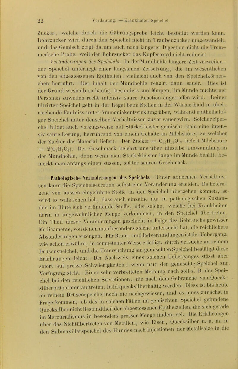 Zucker, welche durch die Gährungsprobe leicht bostätiiil werden kann. Rohrzucker wird durch den Speichel nicht in Traubenzucker unigewandelt, und das Gemisch zeigt darum auch nach längerer Digestion nicht die Troni- mer'sche Probe, weil der Rohrzucker das Kupferoxyd nicht i-educirl. VeräiTclerungen des Speichels. In der Mundhöhle jüngere Zeit verweilen- der Speichel unterliegt einer langsamen Zersetzung, die im wesentliciien von den abgestossenen Epithelien, vielleicht auch von den Speichelkörper- chen herrührt. Der Inhalt der Mundhöhle reagirt dann sauer. Dies ist der Grund weshalb so häufig, besonders am Morgen, im Munde nüchterner Personen zuweilen recht intensiv saure Reaction angetrofTcn wird. Reiner fillrirter Speichel geht in der Regel beim Stehen in der Wärme bald in übel- riechende Fäulniss unter Ammoniakentwicklung über, während epithelhalti- ger Speichel unter denselben Verhältnissen zuvor sauer wird. Solcher Spei- chel bildet auch vorzugsweise mit Stärkekleister gemischt, bald eine inten- siv saure Lösung, herrührend von einem Gehalte an Milchsäure, zu welcher der Zucker das Material liefert. Der Zucker = CjoIIioO,» liefert Milchsäure = 2(CeHeOe). Der Geschmack belehrt uns Uber dieselbe Umwandlung in der Mundhöhle, denn wenn man Stärkekleister lange im Munde behält, be- merkt man anfangs einen süssen, später sauren Geschmack. Pathologische Veräurterungen lies Speichels. Unter aljnormon Verhältnis- sen kann die Speichelsecretion selbst eine Veränderung erleiden. Da hetero- gene von aussen eingeführte Slofle in den Speichel übergehen können, so- wird es wahrscheinlich, dass auch einzelne nur in pathologischen Zustän- den im Blute sich verfindende Stoffe, oder solche, welche bei Krankheiten darin in ungewöhnlicher Menge vorkommen, in den Speichel übertreten. Ein Theil di^eser Veränderungen geschieht in Folge des Gebrauchs gewisser Medicamente, von denen man besonders solche untersucht hat, die reichlichere Absonderungen erzeugen. Für Brom- undlodverbindungenistderUebergang, wie schon erw ähnt, in competenter Weise erledigt, durch Versuche an reinem Drüsenspeichel, und die Untersuchung am gemischten Speichel bestätigt diese Erfahrungen leicht. Der Nachweis eines solchen Ueberganges stösst aber sofort auf grosse Schwierigkeiten, wenn nur der gemischte Speichel zur. Verfügung steht. Einer sehr verbreiteten Meinung nach soll z. B. der Spei- chel bei den reichlichen Secretionen, die nach dem Gebrauche von Queck- silberpräparaten auftreten, bald quecksilberhaltig werden. Diess ist l)is heute an reinem Drüsenspeichel noch nie nachgewiesen, und es muss zunächst in Frage kommen, ob das in solchen Fällen im gemischten Speichel gefundene Quecksilber nicht Bestandtheil der abgestossenen Epithelzellen, die sich gerade im Mercurialismus in besonders grosser Menge finden, sei. Die Erfahrungen über das NichtÜbertreten von Metallen, wie Eisen, Quecksilber u. a. m. in den SubmaxiUarspeichel des Hundes nach bijectionen der Metallsalze m die