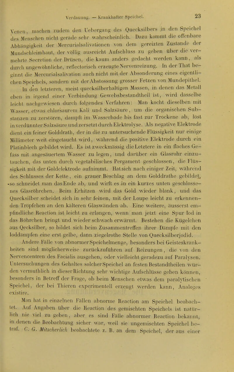 Venen, machen zudem den Uehei'gang des Quecksilbers .in den Spoiehol des Menschen nicht gerach' selir wahrsclicinlich. Dazu kommt die orrenl)are Al)hiini;igkeit der MercurialsnlivalioncHi von dem gereizten Zustande (h-r Mundsciiieimhaut, der völHg ausreicht Aui'schiuss zu geben über die ver- mehrte Secretion der Drüsen, die kaum anders gedacht werden kann, als durch ungewöhnliche, reflectorisch erzeugte Nervenreizung. In der That be- ginnt die Mercurialsalivation auch nicht mit der Absonderung eines eigentli- chen Speichels, sondei'n mit derAbslossung grosser Fetzen von Mundepithel. In den letzteren, meist quecksilberhaltigen Massen, in denen das Metall eben in irgend einer Verbindung Gewebsbestandtheil ist, wird dasselbe leicht nachgewiesen durch folgendes Verfahren: Man kocht dieselben mit Wasser, etwas chlorsaurem Kali und Salzsäure, um die organischen Sub- stanzen zu zerstören, dampft im V^'asserbade bis fast zur Trockene ab, löst in verdünnter Salzsäure und zersetzt durch Elektrolyse. Als negative Elektrode dient ein feiner Golddrath, der in die zu untersuchende Flüssigkeit nur einige Millimeter weit eingetaucht wird, während die positive Elektrode durch ein Platinblech gebildet wird. Es ist zweckmässig die Letztere in ein flaches Ge- fäss mit angesäuertem Wasser zu legen, und darüber ein Glasrohr einzu- tauchen, das unten durch vegetabilisches Pergament geschlossen, die Flüs- sigkeit mit der Goldelektrode aufnimmt. Hat sich nach einiger Zeit, während des Schlusses der Kette, ein grauer Beschlag an dem Golddrathe gebildet, •so schneidet man das Ende ab, und wirft es in ein kurzes unten geschlosse- nes Glasröhreben. Beim Erhitzen wird das Gold wieder blank, und das Quecksilber scheidet sich in sehr feinen, mit der Loupe leicht zu erkennen- den Tröpfchen an den kälteren Glaswänden ab. Eine weitere, äusserst em- pfindliche Reaction ist leicht zu erlangen, wenn man jetzt eine Spur Jod in das Röhrchen bringt und wieder schwach erwärmt. Bestehen die Kügelchen aus Qecksilber, so bildet sich beim Zusammentreffen ihrer Dämpfe mit den loddämpfen eine erst gelbe, dann ziegelrothe Stelle von Quecksilberjodid. Andere Fälle von abnormer Speichelmenge, besonders bei Geisteskrank- heiten sind möglicherweise zurückzuführen auf Reizungen, die von den Nervencentren des Facialis ausgehen, oder vielleicht geradezu auf Paralysen. Untersuchungen des Gehaltes solcher Speichel an festen Beslandtheilen wür- den vermuthlich in dieser Richtung sehr wichtige Aufschlüsse geben können, besonders in Betreff der Frage, ob beim Menschen etwas dem paralytischen Speichel, der bei Thiercu experimentell erzeugt werden kann. Analoges existire. Man hat in einzelnen Fällen abnorme Reaction am Speichel beobach- tet. Auf Angaben über die Reaction des gemischten Speichels ist nattir- lich nie viel zu geben, aber es sind Fälle abnormer Reaction bekannt, in denen die Beobachtung sicher war, weil sie ungemischten Speichel be- traf. C. G. Mitscherlkh beobachtete z. B. an dem Speichel, der aus ein(>r