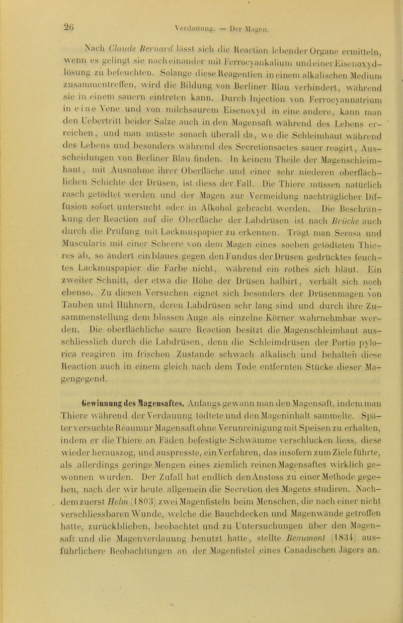 2ö Verdau IUI}.'. — Der Mdgeii. iNach Claude liernavd liissl sich die Reaclion lebender Organe ermitteln, wenn es -eiin-l sie naclH>iniin(lcr mit l'errocuinkaliuM) undeinerEisenoxyd- lösung zu beleuchlen. Solange diese Ueagentien in einem alkalischen Medium zusammenlreften, wird die Bildung von Berliner Blau verhindert, während üie in einem sauern einlrelen kann. Durch Injeclion von Feri-ocyannatriuin in eine Vene und von milchsaurem Eisenoxyd in eine andere, kann man den Uebertritl beidei- Salze auch in den Magensaft während des Lebens er- reichen , und man milsste sonach tiberall da, wo die Schleimhaut während des Lebens und besonders während des Secrelionsacles sauer reagirt, Aus- scheidungen von Berliner Blau finden. In keinem Theile der Magenschleim- haut, mit Ausnahme ihrer Oberllächo und einer sehr niederen obeiiläch- lichen Schichte der Drüsen, ist diess der Fall. Die Thiere müssen natürlich rasch gelödlet werden und der Magen zur Vermeidung nachträglicher Dif- fusion sofort untersucht oder in Alkohol gebracht werden. Die Beschrän- kung der Reaclion auf die Oborlläche der Labdrüsen ist nach Brücke auch durch die Prüfung mit Lacknuispapier zu erkennen. Ti-ägl man Sei-osa und Muscularis mit einer Scheere von dem Magen eines soeben getödteten Thie- res ab, so ändert ein blaues gegen den Fundus der Drüsen gedrücktes feuch- tes Lackmuspapier die Farbe nicht, während ein rothes sich bläut. Ein zweiter Schnitt, der etwa die Höhe der Drüsen halbirt, verhält sich noch ebenso. Zu diesen Versuchen eignet sich besonders der Drüsenmagen von Tauben und Hühnern, deren Labdrüsen sehr lang sind und durch ihre Zu- sammenstellung dem blossen Auge als einzelne Körner wahrnehmbar wer- den. Die oberflächliche saure Reaction besitzt die Magenschleimhaut aus- schliesslich durch die Labdrüsen, denn die Schleimdrüsen der Portio pylo- rica reagiren im frischen Zustande schwach alkalisch und behalteii diese Reaction auch in einem gleich nach dem Tode entfernten Stücke dieser Ma- gengegend. Clewiuiiuiig des Magensaftes. Anfangs gewann man den Magensaft, indem man Thiere während der Verdauung lödteteund den Mageninhalt sammelte. Spä- ter versuchte Reaumur Magensaft ohne Verunreinigung mit Speisen zu erhalten, indem er die Thiere an Fäden befestigte Schwämme verschlucken Hess, diese w ieder herauszog, undauspresste, ein Verfahren, das insofern zum Ziele führte, als allerdings geringe Mengen eines ziemlich reinen Magensaftes wirklich ge- wonnen wurden. Der Zufall hat endlich denAnstoss zu einer Methode gege- ])en, nach der wir heute allgemein die Secretion des Magens studiren. Nach- dem zuerst Helm (1 803) zwei Magenfisteln beim Menschen, die nach einer nicht verschliessbaren Wunde, welche die Bauchdecken und Magenwände gelrofien hatte, zurückblieben, beobachtet und zu Untersuchungen über den ifagen- saft und die Magenverdauung benutzt hatte, stellte Deaurnont (1834) aus- führlichere Beobachtungen an der Magenfistel eines Canadischen Jägers an.