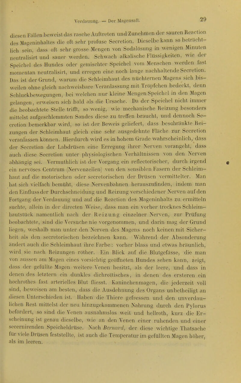 cliescMi Füllen beweis! das rasche Auftreten und Zunehmen dei- sauren Rcaction des xMageninhaltes die oft sehr jiroluse Secretion. Dieselbe kann so beträcht- lich sein, dass oi't sehr grosse Mengen von Sodalösung in wenigen Minuten neutralisirt und sauei- werden. Schwach alkalische Flüssigkeiten, wie der Speichel dos Hundes oder geuiischtei- Speichel vom Menschen werden fast n>omontan neutralisirt, und erregen eine noch lange nachhallende Secretion. Das ist der Grund, warum die Schleimhaut des nüchternen Magens sich bis- weilen ohne gleich nachv^'eisbare Veranlassung mit Tröpfchen bedeckt, denn Schluckbewegungen, bei welchen nur kleine Mengen Speichel in den Magen gelangen, erweisen sich bald als die Ursache. Da der Speichel nicht immer die beobachtete Stelle trifft, so wenig, wie mechanische Reizung besonders mittelst aufgeschlemmten Sandes diese zu treffen braucht, und dennoch Se- cretion bemerkbar wird, so ist der Beweis geliefert, dass l)esehränkte Rei- zungen der Schleimhaut gleich eine sehr ausgedehnte Fläche zur Secretion veranlassen können. Hierdurch wird es in hohem Grade wahrscheinlich, dass der Secretion der Labdrüsen eine Erregung ihrer Nerven vorangeht, dass auch diese Secretion unter physiologischen Verhältnissen von den Nerven abhängig sei. Vermuthlich ist der Vorgang ein reflectorischer, durch irgend ein nervöses Centrum (Nervenzellen) von den sensiblen Fasern der Schleim- haut auf die motorischen oder secretorischen der Drüsen vermittelter. Man hat sich vielfach bemüht, diese Nervenbahnen herauszufinden, indem man den Einüussder Durchschneidung und Reizung verschiedener Nerven auf den Forlgang der Verdauung und auf die Reaclion des Mageninhalts zu ermitteln suchte, allein in der direclen V^^eise, dass man ein vorher Irocknes Schleim- liautstück namentlich nach der Reizung einzelner Nerven, zur Prüfung beobachtele, sind die Versuche nie vorgenommen, und darin mag der Grund liegen, weshalb man unter den Nerven des Magens noch keinen mit Sicher- heit als den secretorischen bezeichnen kann. Während der Absonderuna ändert auch die Schleimhaut ihre Farbe: vorher blass und etwas bräunlich, wird sie nach Reizungen rölher. Ein Blick auf die Blutgefässe, die man von aussen am Magen eines vorsichtig geöffneten Hundes sehen kann, zeigt, dass der gefüllte Magen weitere Venen besitzt, als der leere, und dass in denen des letztern ein dunkles dichroitisches, in denen des crsleren ein hochrothes fast arterielles Blut fliesst. Kaninchenmagen, die jederzeit voll sind, beweisen am besten, dass die Ausdehnung des Organs unbelheiligt an diesen Unterschieden ist. Haben die Thiere gefressen und den unverdau- iichon Rest mittelst der neu hinzugekommenen Nahrung durch den Pylorus In'fördert, so sind die Venen ausnahmslos weit und hellroth, kurz die Er- scheinung ist genau dieselbe, wie an den Venen einer ruhenden und einer secernirenden Speicheldrüse. Nach Bernard. der diese wichtige Thatsache für viele Drüsen feststellte, ist auch die Temperatur im gefüllten Magen höher, als im leeren.