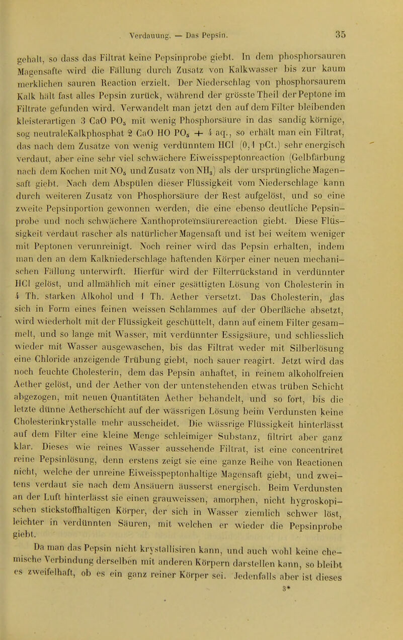 gehalt, so dass das Fillral keine Pepsinprobe giebl. In dem phosphorsauren Magensafte wird die Fällung durch Zusatz von Kalkwasser bis zur kaum merklichen sauren Reaclion erzielt. Der Niederschlag von phosphorsaurem Kalk hält fast alles Pepsin zurück, während der grössteTheil der Peptone im Filtrate gefunden wird. Verwandelt man jetzt den auf dem Filier bleibenden kU'islerartigen 3 CaO PO5 mit wenig Phosphorsäure in das sandig körnige, sog neulraleKalkphosphat 2 CaO HO PO« + i aq., so erhält man ein Fillrat, das nach dem Zusätze von wenig verdünntem HCl (0,1 pCt.) sehr energisch verdaut, aber eine sehr viel schwächere Eiweisspeptonrcaction (Gelbfärbung nach dorn Kochen mitNOs und Zusatz vonNHg) als der ursprüngliche Magen- saft giebt. Nach dem Abspülen dieser Flüssigkeit vom Niederschlage kann durch weiteren Zusatz von Phosphorsäure der Rest aufgelöst, und so eine zweite Pepsinportion gewonnen werden, die eine ebenso deutliche Pepsin- probe und noch schwächere Xanlhoproteinsäurereaction giebt. Diese Flüs- sigkeit verdaut rascher als natürlicher Magensaft und ist bei weitem weniger mit Peptonen verunreinigt. Noch reiner wird das Pepsin erhalten, indem man den an dem Kalkniederschlage haftenden Körper einer neuen mechani- schen Fällung unterwirft. Pberfür wird der Filterrückstand in verdünnter HCl gelöst, und allmählich mit einer gesättigten Lösung von Cholesterin in i Th. starken Alkohol und I Th. Aether versetzt. Das Cholesterin, flas sich in Form eines feinen w^eissen Schlammes auf der Oberfläche absetzt, wird wiederholt mit der Flüssigkeit geschüttelt, dann auf einem Filter gesam- melt, und so lange mit Wasser, mit verdünnter Essigsäure, und schliesshch wieder mit Wasser ausgewaschen, bis das Fillrat weder mit Silberlösung eine Chloride anzeigende TiHbung giebt, noch sauer reagirt. Jetzt wird das noch feuchte Cholesterin, dem das Pepsin anhaftet, in reinem alkoholfreien Aether gelöst, und der Aether von der untenstehenden etwas trüben Schicht abgezogen, mit neuen Quantitäten Aether behandelt, und so fort, bis die letzte dünne Aetherschicht auf der wässrigen Lösung ])eim Verdunsten keine Cholesterinkrystalle mehr ausscheidet. Die wässrige Flüssigkeit hinterlässt auf dem Filter eine kleine Menge schleimiger Substanz, fillrirt aber ganz klar. Dieses wie reines Wasser aussehende Fillrat, ist eine concenlriret reine Pepsinlösung, denn erstens zeigt sie eine ganze Reihe von Reactionen nicht, welche der unreine Eiweisspeptonhaltige Magensaft giebt, und zwei- tens verdaut sie nach dem Ansäuern äusserst energisch. Reim Verdunsten an der Luft hinterlässt sie einen grauweissen, amorjihen, nicht hygroskopi- schen stickstoffhaltigen Köi-per, der sich in Wasser ziemlich schwer löst, leichler in Verdünnten Säuren, mit welchen er wieder die Pepsinprobe giebt. Da man das Pepsin nicht kryslallisiren kann, und auch w ohl keine che- mische Verbindung derselben mit anderen Körpern darstellen kann, so bleibt es zweifelhaft, ob es ein ganz reiner Körper sei. Jedenfalls aber ist dieses 3*