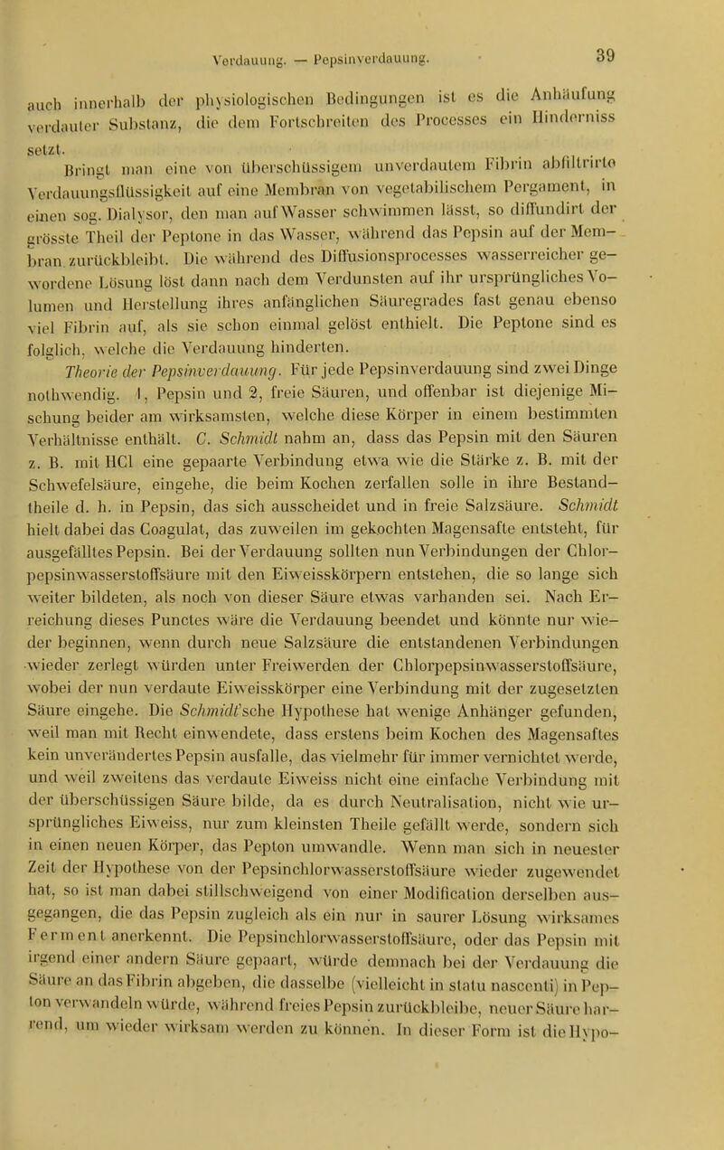 auch innerhalb dov pliysiologischon Bedingungen ist es die Anhäufung verdauler Substanz, die dem Fortschreiten des Processes ein Ilindorniss setzt. 1 n • Bringt man eine von tlberschUssigeni unverdautem Fibrin abliltrn-to Verdauungsüüssigkeit auf eine Memliran von vegelaliilischem Pergament, in einen sog. Dialysor, den man auf Wasser schwimmen Itisst, so diffundirt der grösste Theil der Peptone in das Wasser, wahrend das Pepsin auf der Mem- bran, zurückbleibt. Die während des Diffusionsprocesses wasserreicher ge- wordene Lösung löst dann nach dem Verdunsten auf ihr ursprüngliches Vo- lumen und llei-slellung ihres anfänglichen Säuregrades fast genau ebenso viel Fibrin auf, als sie schon einmal gelöst enthielt. Die Peptone sind es folglich, welche die Verdauung hinderten. Theorie der Pepsinverdauung. Für jede Pepsinverdauung sind zwei Dinge nothwendig. 1, Pepsin und 2, freie Säuren, und offenbar ist diejenige Mi- schung beider am wirksamsten, welche diese Körper in einem bestimmten Verhältnisse enthält. C. Schmidt nahm an, dass das Pepsin mit den Säuren z. B. mit HCl eine gepaarte Verbindung etwa wie die Stärke z. B. mit der Schwefelsäure, eingehe, die beim Kochen zerfallen solle in ihre Besland- theile d. h. in Pepsin, das sich ausscheidet und in freie Salzsäure. Schmidt hielt dabei das Coagulat, das zuweilen im gekochten Magensäfte entsteht, für ausgefälltes Pepsin. Bei der Verdauung sollten nun Verbindungen der Chlor- pepsinwasserstoffsäure mit den Eiweisskörpern entstehen, die so lange sich weiter bildeten, als noch von dieser Säure etwas varhanden sei. Nach Er- reichung dieses Punctes wäre die Verdauung beendet und könnte nur wie- der beginnen, wenn durch neue Salzsäure die entstandenen Verbindungen •wieder zerlegt würden unter Freiwerden der Chlorpepsinwasserstoffsäure, wobei der nun verdaute Eiweisskörper eine Verbindung mit der zugesetzten Säure eingehe. Die Schmidt'sche Hypothese hat w^enige Anhänger gefunden, weil man mit Recht einwendete, dass erstens beim Kochen des Magensaftes kein unverändertes Pepsin ausfalle, das vielmehr für immer vernichtet werde, und weil zweitens das verdaute Eiweiss nicht eine einfache Verbindung mit der überschüssigen Säure bilde, da es durch Neutralisation, nicht wie ur- sprüngliches Eiweiss, nur zum kleinsten Theile gefällt werde, sondern sich in einen neuen Körper, das Pepton umwandle. Wenn man sich in neuester Zeil der Hypothese von der Pepsinchlorwasserstoffsäure wieder zugewendet hat, so ist man dabei stillschweigend von einer Modificalion derselben aus- gegangen, die das Pepsin zugleich als ein nur in saurer Lösung wirksames Ferment anerkennt. Die Pepsinchlorwasserstoffsäure, oder das Pepsin mit irgend einer andern Säure gepaart, würde demnach bei der Vei'dauung die Säure an das Fibrin abgeben, die dasselbe (vielleicht in statu nascenti) in Pep- ton verwandeln würde, während freies Pepsin zurückbleibe, neuer Säure har- rend, um wieder wirksam werden zu können. In dieser Form ist dieHypo-