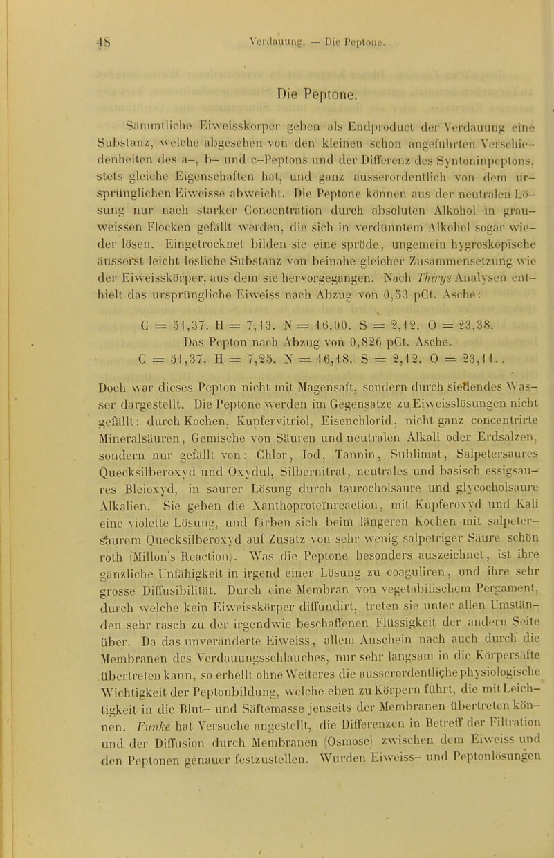 Die Peptone. Siinimlliche Eiweisskörper gehen als Enclproducl der Verdauung eine Substanz, welche abgesehen von den kleinen schon angeführten Verschie- denheiten des a-, h- und c-Peptons und der Diflerenz des Syntoninpeplons. stets gleiche Eigenschaften hat, und ganz ausserordentlich von dem ur- sprünglichen Eiweisse abweicht. Die Peptone können aus der neutralen Lö- sung nur nach starker Concentration durch absoluten Alkohol in grau- weissen Flocken gefällt werden, die sich in verdünntem Alkohol sogar wie- der lösen. Eingetrocknet bilden sie eine spröde, ungemein hygroskopische ciussefst leicht lösliche Substanz von beinahe gleicher Zusammensetzung wie der Eiweisskörper, aus dem sie hervorgegangen. Nach Thirys Analysen ent- hielt das ursprüngliche Eiw^eiss nach Abzug von 0,53 pCt. Asche: C = 51,37. H = 7,13. N = 16,00. S = 2,12. 0 = 23,38. Das Pepton nach Abzug von 0,826 pCt. Asche. C = 51,37. H = 7,25. N = 16,18. S = 2,12. 0 = 23,11. . Doch war dieses Pepton nicht mit Magensaft, sondern durch siegendes Was- ser dargestellt. Die Peptone w-erden im Gegensatze zuEiweisslösungen nicht gefällt: durch Kochen, Kupfervitriol, Eisenchlorid, nicht ganz concentrirte Mineralsäuren, Gemische von Säuren und neutralen Alkali oder Erdsalzen, sondern nur gefällt von: Chlor, lod, Tannin, Subhmat, Salpetersaures Quecksilberoxyd und Oxydul, Silbernitrat, neutrales und basisch essigsau- res Bleioxyd, in saurer Lösung durch laurocholsaure und glycocholsaure Alkalien. Sie geben die Xanthoproteinreaction, mit Kupferoxyd und Kali eine violette Lösung, und färben sich l)eim längeren Kochen mit salpeter- ätiurem Quecksilberoxyd auf Zusatz von sehr wenig salpetriger Säure schön roth (Millon's Reaction). Was die Peptone besonders auszeichnet, ist ihre gänzliche Unfähigkeit in irgend einer Lösung zu coaguliren, und ihre sehr grosse Diifusibilität. Durch eine Membran von vegetabilischem Pergament, durch welche kein Eiweisskörper dilfundirt, treten sie unter allen Umstän- den sehr rasch zu der irgendwie beschaffenen Flüssigkeit der andern Seile über. Da das unveränderte Eiweiss, allem Anschein nach auch durch die Membranen des Verdauungsschlauches, nur sehr langsam in die Köi-persäfte .übertreten kann, so erhellt ohne Weiteres die ausserordentliche physiologische Wichtigkeit der Peptonbildung, welche eben zu Körpern führt, die mit Leich- tigkeit in die Blut- und Säflemasse jenseits der Membranen übertreten kön- nen. Funke hat Versuche angestellt, die Differenzen in BetrefT der Filtration und der Diffusion durch Membranen (Osmose) zwischen dem Eiweiss und den Peptonen genauer festzustellen. Wurden Eiweiss- und Peptonlösungen