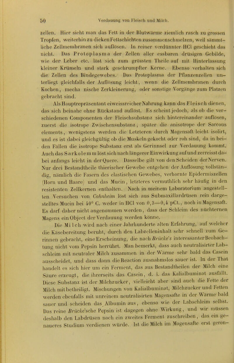 Zellen, liier sieht man das Fett in der Blutwarme ziemlich rasch zu grossen Tropfen, weiterhin zu dickenFeltschichten zusammenschmelzen, weil sHmmt- hche Zellmembranen sich auflösen. In reiner verdünnter HCl geschieht das nicht. Das Protoplasma der Zellen aller essbaren drüsigen Gebilde, wie der Leber etc. löst sich zum grössten Theile auf mit Hinterlassung kleiner Krümeln und stark geschrumpfter Kerne. Ebenso verhalten sich die Zellen des Bindegewebes. Das Protoplasma der Pflanzenzellen un- terliegt gleichfalls der Auflösung leicht, wenn die Zellmembranen durch Kochen, mecha nische Zerkleinerung, oder sonstige Vorgänge zum Platzen gebracht sind. Als Hauptrepräsentant eiweissreicher Nahrung kann das Fleisch dienen, das sich beinahe ohne Rückstand auflöst. Es scheint jedoch, als ob die ver- schiedenen Componenten der Fleischsubstanz sich hintereinander auflösen, zuerst die isotrope Zwischensubstanz, später die anisotroj)e der Sarcous Clements, wenigstens werden die Letzteren durch Magensaft leicht isolirt, und es ist dabei gleichgültig ob die Muskeln gekocht oder roh sind, da in bei- . den Fällen die isotrope Substanz erst als Gerinnsel zur Verdauung kommt. Auch das S a r ko 1 e m m löst sich nach längerer Einwirkung auf und zerreisst da- bei anfangs leicht in derQuere. Dasselbe gilt von den Scheiden derNerven. Nur drei Bestandtheile thierischer Gewebe entgehen der Auflösung vollstän- dig, nämlich die Fasern des elastischen Gewebes, verhornte Epidermiszellen (Horn und Haare) und das Mucin, letzteres vermulhlich sehr häufig in den resistenten Zellkernen enthalten. Nach in meinem Laboratorium angestell- ten Versuchen von Cohnheim löst sich aus Submaxrllardrüsen rein darge- stelltes Mucin bei 40 G. weder in HCl von 0,3—0,4 pCt., noch in Magensaft. Es darf daher nicht angenommen werden, dass der Schleim des nüchternen Magens einObject der Verdauung werden könne. Die Mi Ich wird nach einer Jahrhunderte alten Erfahrung, auf welcher die Käsebereitung beruht, durch den Labzelleninhalt sehr schnell zum Ge- rinnen gebracht, eine Erscheinung, die nach 5/-ücÄ:e's interessanter Beobach- tung nicht vom Pepsin herrührt. Man bemerkt, dass auch neutralisirter Lab- schleim mit neutraler Milch zusammen in der Wärrae sehr bald das Casein ausscheidet, und dass dann dieReaction ausnahmslos sauer ist. In der That handelt es sich hier um ein Ferment, das aus Beslandtheilen der Milch eine Säure erzeugt, die ihrerseits das Casein, d. i. das Kalialbimiinat ausfällt. Diese Substanz ist der Milchzucker, vielleicht aber sind auch die Fette der Milch mit betheiligt. Mischungen von Kalialbuminat, Milchzuckerund Fetten werden ebenfalls mit unreinem neutralisirten Magensafte in der Wärme bald sauer und scheiden das Albumin aus, ebenso wie der Labschleim selbst. Das reine Brücke'sche Pqpsin ist dagegen ohne Wirkung, und wir müssen deshalb den Labdrüsen noch ein zweites Ferment zuschreiben, das ein ge- naueres Studium verdienen würde. Ist die Milch im Magensafte erst geron-