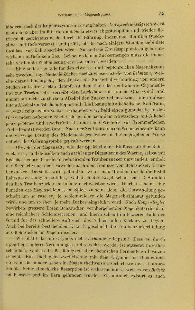 hindern, doch das Kupferoxydul in Lösung hallen. Am zweckmässigsten weist man den Zucker im fillrirlen mit Soda etwas abgestumpften und wieder fil- trirten Magenchymus nach, durch die Gährung, indem man ihn über Queck- silber mit Hefe versetzt, und prüft, ob die nach einigen Stunden gebildete Gasblase von Kali absorbirt wird. Zuckerfreie Eiweisspeptonlösungen ent- wickeln mit Hefe kein Gas. Bei sehr kleinen Zuckermengen muss die immer sehr verdimnte Peptonlösung erst concentrirt werden. Eine andere, gerade für den eiweiss- und peptonreichen Magenchymus sehr zweckmässige Methode Zucker nachzuweisen ist die won Lehmann, wel- che darauf hinausgeht, den Zucker als Zuckerkaliverbindung von andern Slotfen zu isoliren. Man dampft zu dem Ende das neutralisirte Chymusfil- trat zur Trockne ab, zerreibt den Rückstand mit reinem Quarzsand und nimmt mit nicht zu starkem Alkohol den Zucker neben etwas, nur in abso- lutem Alkohol unlöslichem, Pepton auf. Die Lösung mit alkoholischer Kalilösung versetzt, zeigt, wenn Zucker vorhanden war, bald einen gummiartig an den Glaswänden haftenden Niederschlag, der nach dem Abwaschen mit Alkohol ganz peplon- und eiweissfrei ist, und ohne Weiteres zur Trommer'schen Probe benutzt werden kann. Nach der Neutralisation mit Weinsleinsäure kann die wässrige Lösung des Niederschlages ferner in der angegebenen Weise mittelst der Gährungsprobe geprüft werden. Obwohl der Magensaft, wie der Speichel ohne Einfluss auf den Rohr- zucker ist, und denselben auch nach langer Digestion in der Wärrae, selbst mit Speichel gemischt, nicht in reducirenden Traubenzucker umwandelt, enthält der Magenchymus doch zuweilen nach dem Genüsse von Rohrzucker, Trau- benzucker. Derselbe wird gefunden, wenn man Hunden durch die Fistel Rohrzuckerlösungen einführt, wobei in der Regel schon nach 3 Stunden deutlich Traubenzucker im Inhalte nachweisbar wird. Hierbei scheint eine Function des Magenschleirnes im Spiele zu sein, denn die Umwandlung ge- schieht um so rascher, je schleimreicher die Magenschleimhaut gefunden wird, und um so eher, je mehr Zucker eingeführt wird. Nach Hoppe-Seyler bewirken grössere Dosen Rohrzucker vorübergehenden Magenkatarrh, d. i. eine reichlichere Schleimsecretion, und hierin scheint im letzleren Falle der Grund für das schnellere Auftreten des reducirenden Zuckers zu liegen. Auch bei bereits bestehendem Katarrh geschieht die Traubenzuckerbildung aus Rohrzucker im Magen rascher. Wo bleibt das im Chymus stets vorhandene Pepsin? Dass es durch irgend ein anderes Verdauungssecret verzehrt werde, ist äusserst unwahr- scheinlich, weil es die Beständigkeit aller chemischen Fermente zu besitzen scheint. Ein Theil geht zweifelsohne mit dem Chymus ins Duodenum: ob es im Darm oder schon im Magen theilweise resorbirt werde, ist unbe- kannt. Seine allmähliche Resorption ist wahrscheinlich, weil es \or\ Brücke im Fleische und im Harn gefunden wurde. Vermulhlich existirl es auch
