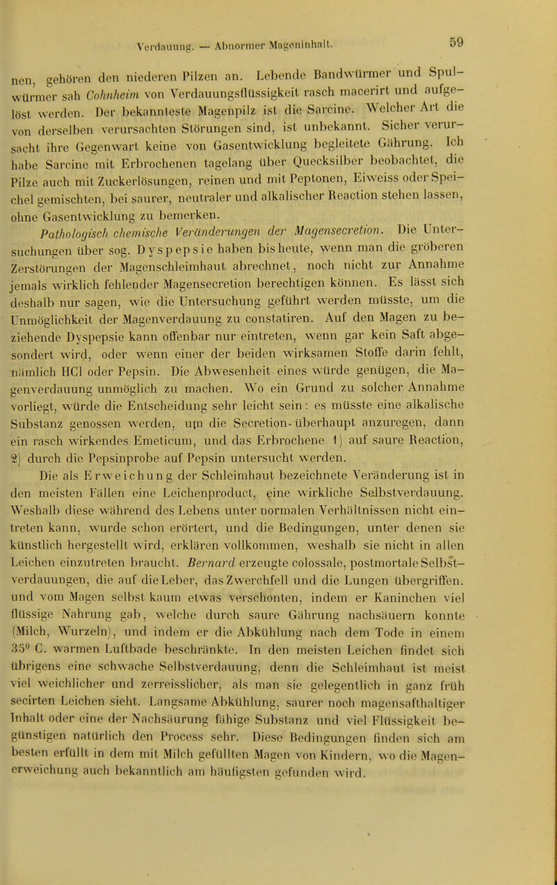 nen, gehören den niederen Pilzen an. Lebende Bandwürmer und Spul- würmer sah Cohnheim von Verdauungsflüssigkeit rasch macerirt und aufge- löst werden. Der bekannteste Magenpilz ist die Sarcine. Welcher Art die von derselben verursachten Störungen sind, ist unl>ekannt. Sicher verur- sacht ihre Gegenwart keine von Gasentwicklung begleitete Gührung. Ich habe Sarcine mit Erbrochenen tagelang über Quecksilber beobachtet, die Pilze auch mit Zuckerlösungen, reinen und mit Peptonen, Eiweiss oder Spei- chel gemischten, bei saurer, neutraler und alkalischer Reaction stehen lassen, ohne Gasentwicklung zu bemerken. Pathologisch chemische Veränderungen der Magensecretion. Die Unter- suchungen über sog. Dyspepsie haben bis heute, wenn man die gröberen Zerstörungen der Magenschleimhaut abrechnet, noch nicht zur Annahme jemals wirklich fehlender Magensecretion berechtigen können. Es lässt sich deshalb nur sagen, wie die Untersuchung geführt werden müsste, um die Unmöglichkeit der Magenverdauung zu constaliren. Auf den Magen zu be- ziehende Dyspepsie kann offenbar nur eintreten, wenn gar kein Saft abge- sondert wird, oder wenn einer der beiden wirksamen Stoffe darin fehlt, niimlich HCl oder Pepsin. Die Abwesenheit eines würde genügen, die Ma- genverdauung unmöglich zu machen. Wo ein Grund zu solcher Annahme vorliegt, ^vürde die Entscheidung sehr leicht sein: es müsste eine alkalische Substanz genossen werden, upi die Secretion-überhaupt anzuregen, dann ein rasch wirkendes Emeticum, und das Erbrochene 1) auf saure Reaction, 2) durch die Pepsinprobe auf Pepsin untersucht w erden. Die als Erweichung der Schleimhaut bezeichnete Veränderung ist in den meisten Fällen eine Leichenproduct, eine wirkliche SeJbstverdauung. Weshalb diese w-ährend des Lebens unter normalen Verhältnissen nicht ein- treten kann, wurde schon erörtert, und die Bedingungen, unter denen sie künstlich hergestellt wird, erklären vollkommen, weshalb sie nicht in allen Leichen einzutreten braucht. Bernard erzeugte colossale, postmortale Selbst- verdauungen, die auf die Leber, das Zwerchfell und die Lungen übergriffen, und vom Magen selbst kaum etwas verschonten, indem er Kaninchen viel flüssige Nahrung gab, welche durch saure Gährung nachsäuern konnte (Milch, Wurzeln), und indem er die Abkühlung nach dem Tode in einem 3ö C. warmen Luftbade beschränkte. In den meisten Leichen findet sich übrigens eine schwache Selbstverdauung, denn die Schleimhaut ist meist viel weichlicher und zerreisslicher, als man sie gelegentlich in ganz früh secirten Leichen sieht. Langsame Abkühlung, saurer noch magonsafthalliger Inhalt oder eine der Nachsaurung fähige Substanz und viel Flüssigkeil be- günstigen natürlich den Process sehr. Diese Bedingungen finden sich am besten erfüllt in dem mit Milch gefüllten Magen von Kindern, wo die Magen- erweichung auch bekanntlich am häufigsten gefunden wird.