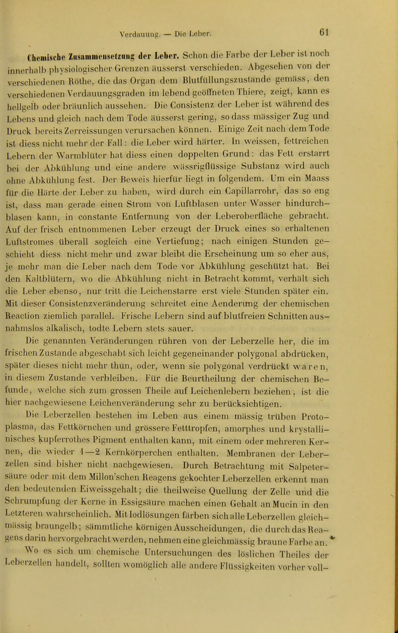 Gheniische Zusaiiiiiieiisctziiiig der Leber. Sclion die Farbe der Leber ist noch innerhalb physiologischer Grenzen äusserst verschieden. Abgesehen von der verschiedenen Höthe, die das Organ dem BlulfuUungszuslande gemäss, den verschiedenen Verdaiiungsgraden im lebend geöflneten Thiere, zeigt, kann es hellgelb oder bräunlich aussehen. Die Consislenz der Leber ist v^'ährend des Lebens und gleich nach dem Tode äusserst gering, so dass mässiger Zug und Druck bereits Zerreissungen verursachen können. Einige Zeit nach dem Tode ist diess nicht mehr der Fall: die Lel)er v^'ird härter. In weissen, fettreichen Lebern der Warmblüter hat diess einen doppelten Grund: das Fett erstarrt bei der Abkühlung und eine andere wüssrigflüssige Substanz wird auch ohne Abkühlung fest. Der Beweis hierfür liegt in folgendem. Um ein Maass für die Härte der Leber zu haben, wird durch ein Capillarrohr, das so eng ist, dass man gerade einen Strom von Luftblasen unter Wasser hindurch- blasen kann, in constante Entfernung von der Leberoberfläche gebracht. Auf der frisch entnommenen Leber erzeugt der Druck eines so erhaltenen Luftstromes überall sogleich eine Verliefung; nach einigen Stunden ge- schieht diess nicht mehr und zwar bleibt die Erscheinung um so eher aus, je mehr man die Leber nach dem Tode vor Abkühlung geschützt hat. Bei den Kaltblütern, wo die Abkühlung nicht in Betracht kommt, verhält sich die Leber ebenso, nur tritt die Leichenstarre erst viele Stunden später ein. Mit dieser Consistenzveränderung schreitet eine Aenderung der chemischen Reaclion ziemlich pai'allel. Frische Lebern sind auf blutfreien Schnitten aus- nahmslos alkaHsch, todte Lebern stets sauer. Die genannten Veränderungen rühren von der Leberzelle her, die im frischen Zustande abgeschabt sich leicht gegeneinander polygonal abdrücken, später dieses nicht mehr thun, oder, wenn sie polygonal verdrückt waren, in diesem Zustande verbleiben. Für die Beurtheilung der chemischen Be- funde, welche sich zum grossen Theile auf Leichenlebern beziehen, ist die hier nachgewiesene Leichenveränderung sehr zu berücksichtigen. Die Leberzellen bestehen im Leben aus einem mässig trüben Proto- plasma, das Fettkörnchen und grössere Fetttropfen, amoq)hes und krystalli- nisches kupferrothes Pigment enthalten kann, mit einem oder mehreren Ker- nen, die wieder 1—2 Kernkörperchen enthalten. Membranen der Leber- zellen sind bisher nicht nachgewiesen. Durch Betrachtung mit Salpeter- säure oder mit dem Millon'schen Reagens gekochter Leberzellen erkennt man den bedeutenden Eiweissgehalt; die theilweise Quellung der Zelle und die Schrumpfung der Kerne in Essigsäure machen einen Gehalt an Mucin in den Letzteren wahrscheinlich. Mit lodlösungen färben sichalle Leberzellen gloich- mässig braungelb; sämmtliche körnigen Ausscheidungen, die durch das Rea- gens darin hervorgebracht werden, nehmen eine gleichxnässig braune Farbe an. * Wo es sich um chemische Untersuchungen des löslichen Theiles der Lcberzellen handelt, sollten womöglich alle andere Flüssigkeiten vorher voll-