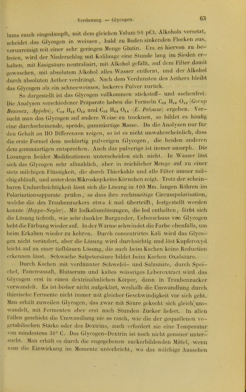 lums rasch eingedampft, mit dem gleichen Volum 90 pCt. Alkohols versetzt, scheidet das Glycogen in weissen, bald zu Boden sinkenden Flocken aus, verunreinigt niil einer sehr geringen Menge Glutin. Um es hiervon zu be- freien, wird der Niederschlag mit Kalilauge eine Stunde lang im Sieden er- hallen, mit Essigsäure neutralisirt, mit Alkohol gefällt, auf dem Filter damit gewaschen, mit'absolutem Alkohol alles Wasser entfernt, und der Alkohol durch absoluten Aelher verdrängt. Nach dem Verdunsten des Aethers bleibt das Glycogen als ein schneeweisses, lockeres Pulver zurück. So dargestellt ist das Glycogen vollkommen Stickstoff- und aschenfrei. Die Analysen verschiedener Präparate haben die Formeln C,2 H,o Oi« [Gorup Besanez, Apjohn), C,. H,s O^a und H^* O^^ [E. Pelouze] ergeben. Ver- sucht man das Glycogen auf andere Weise zu trocknen, so bildet es häufig eine durchscheinende, spröde, guramiartige Masse. Da die Analysen nur für den Gehalt an HO Differenzen zeigen, so ist es nicht unwahrscheinlich, dass die erste Formel dem mehlartig pulverigen Glycogen, die beiden anderen dem gummiarligen entsprechen. Auch das pulverige ist inmier amorph. Die Lösungen beider Modificationen unterscheiden sich nicht. In Wasser löst sich das Glycogen sehr allmählich, aber in reichlicher Menge auf zu einer stets milchigen Flüssigkeit, die durch Thierkohle und alle Filter immer mil- chigabläuft, und unterdemMikroskopkeine Körnchen zeigt. Trotz der schein- baren Undurchsichtigkeit lässt sich die Lösung in 1 00 Mm. langen Röhren im Polarisationsapparate prüfen, so dass ihre rechtsseitige Circumpolarisation, welche die des Traubenzuckers etwa 4 mal übertrifft, festgestellt werden konnte [Hoppe-Seykr]. Mit lodkaliumlösungen, die lod enthalten, färbt sich die Lösung tiefroth, wie sehr dunkler Burgunder, Ueberschuss von Glycogen hebt die Färbung wieder auf. In der Wärme schw indet die Farbe ebenfalls, um beim Erkalten wieder zu kehren. Durch concentrirtes Kali wird das Glyco- gen nicht verändert, aber die Lösung wird durchsichtig und löst Kupferoxyd leicht auf zu einer tieflilauen Lösung, die auch beim Kochen keine Reduction ci'kennen lässt. Schwache Salpetersäure bildet beim Kochen Oxalsäure. Durch Kochen mit verdünnler Schwefel- und Salzsäure, durch Spei- chel, Pancreassaft, Blutserum und kaltes wässriges Leberextract wird das Glycogen erst in einen dexlrinähnlichen Körper, dann in Traubenzucker \ erwandelt. Es ist bisher nicht aufgeklärt, weshalb die Umwandlung durch Ihierische Fermente nicht immer mit gleicher Geschwindigkeit vor sich geht. Man erhält zuweilen Glycogen, das zwar mit Säure gekocht sich gleicl/um- wandelt, mit Fermenten aber erst nach Stunden Zucker liefert. In allen Fällen geschieht die Umwandlung nie so rasch, w ie die der gequollenen ve- getabilischen Stärke oder des Dextrins, auch erfordert sie eine Temjieratur \on mindestens 30» C. Das Glycogen-Dextrin ist noch nicht genauer unter- sucht. Man erhält es durch die angegebenen zuckerbildenden Mittel, wenn man die Einwirkung im Momente unterbricht, wo das milchige Aussehen
