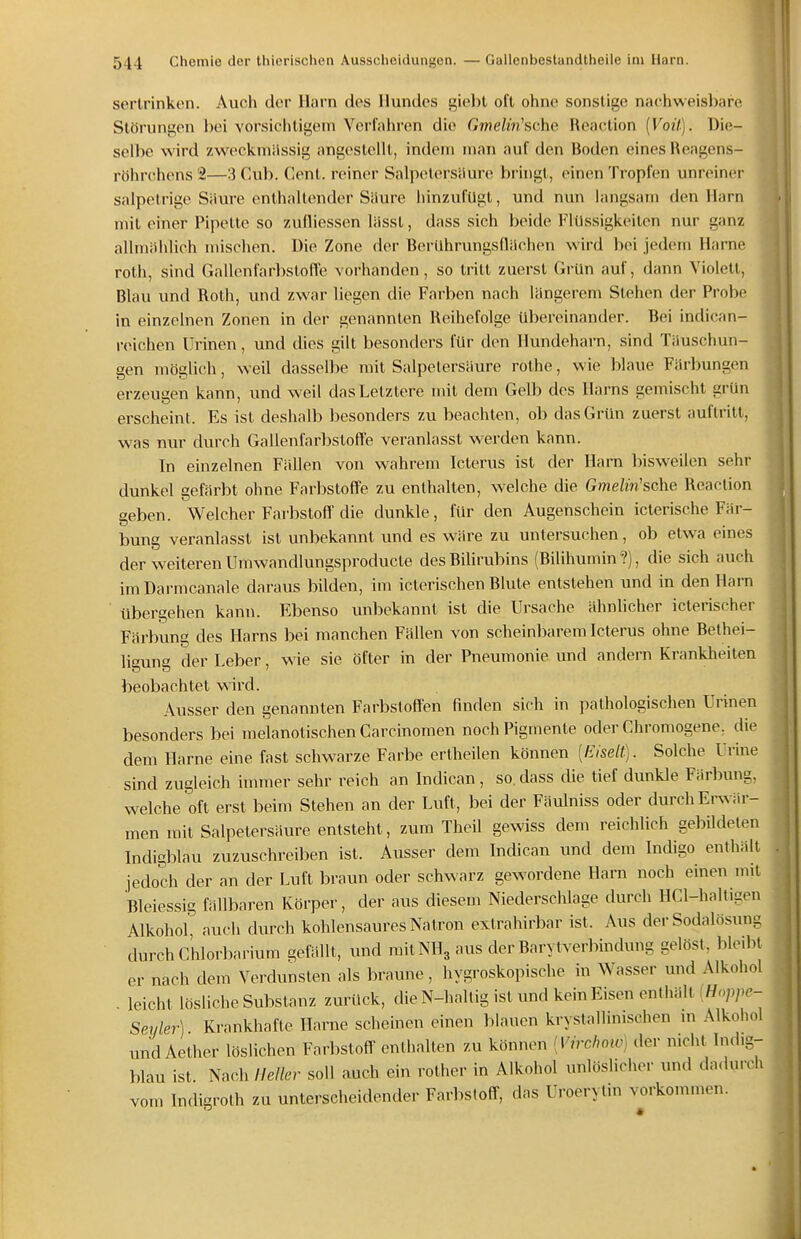 sertrinkon. Auch der Harn des Hundes giebt oft ohne sonstige nachweisbare t Störungen bei vorsichtigem Verfahren die Gme/m'sche Reaotion {Voil). Die- selbe wird zweckmässig angestellt, indem man auf den Boden eines Heagens- röhrchens '2—3 Cub. Cent, reiner Salpetersäure bi ingt, einen Tropfen unreiner salpetrige Siiure enthaltender Siiure hinzufügt, und nun langsam den Harn mit einer Pipette so zufliessen liisst, dass sich beide Flüssigkeiten nur ganz allmählich mischen. Die Zone der Berühnrngsflächen wird bei jedem Harne roth, sind Gallenfarbstoffe vorhanden, so tritt zuerst Grün auf, dann Violett, Blau und Roth, und zwar liegen die Farben nach längerem Stehen der Probe in einzelnen Zonen in der genannten Reihefolge übereinander. Bei indican- reichen Urinen, und dies gilt besonders für den Hundeharn, sind Täuschun- gen möglich, weil dasselbe mit Salpetersäure rothe, wie blaue Färbungen erzeugen kann, und weil das Letztere mit dem Gelb des Harns gemischt grün erscheint. Es ist deshalb besonders zu beachten, ob das Grün zuerst auftritt, was nur durch Gallenfarbstoffe veranlasst werden kann. In einzelnen Fällen von wahrem Icterus ist der Harn bisweilen sehr dunkel gefärbt ohne Farbstoffe zu enthalten, welche die GmeZm'sche Reaction geben. Welcher Farbstoff die dunkle, für den Augenschein icterische Fär- bung veranlasst ist unbekannt und es wäre zu untersuchen, ob etwa eines der weiteren Umwandlungsproducte des Bilirubins (Bilihumin ?), die sich auch imDarmcanale daraus bilden, im icterischen Blute entstehen und in den Harn übergehen kann. Ebenso unbekannt ist die Ursache ähnlicher icterischer Färbung des Harns bei manchen Fällen von scheinbarem Icterus ohne Bethei- ligung der Leber, wie sie öfter in der Pneumonie und andern Krankheiten beobachtet wird. Ausser den genannten Farbstoffen finden sich in pathologischen Urinen besonders bei melanotischen Carcinomen noch Pigmente oder Chromogene, die dem Harne eine fast schwarze Farbe ertheilen können [Eiselt). Solche Urine sind zugleich hnmer sehr reich an Indican, so. dass die tief dunkle Färbung, welche oft erst beim Stehen an der Luft , bei der Fäulniss oder durch Erwär- men mit Salpetersäure entsteht, zum Theil gewiss dem reichlich gebildeten Indigblau zuzuschreiben ist. Ausser dem Indican und dem Indigo enthält jedoch der an der Luft braun oder schwarz gewwdene Harn noch einen mit Bleiessig fällbaren Körper, der aus diesem Niederschlage durch HCl-haltigen Alkohol auch durch kohlensaures Natron extrahirbar ist. Aus der Sodalösung durch Chlorbarium gefällt, und mit NH3 aus der Barytverbindung gelöst, bleibt er nach dem Verdunsten als braune, hygroskopische in Wasser und Alkohol . leicht lösliche Substanz zurück, die N-haltig ist und kein Eisen enthält (f/o/,/,c- Seyle7-) Krankhafte Harne scheinen einen blauen krystallinischen m Alkohol und Aether löslichen Farbstoff' enthalten zu können [Virchoic) der nicht Indig- blau ist. Nach Heller soll auch ein rother in Alkohol unlöslicher und dadurch vom Indigroth zu unterscheidender Farbstoff-, das Uroerylm vorkommen.