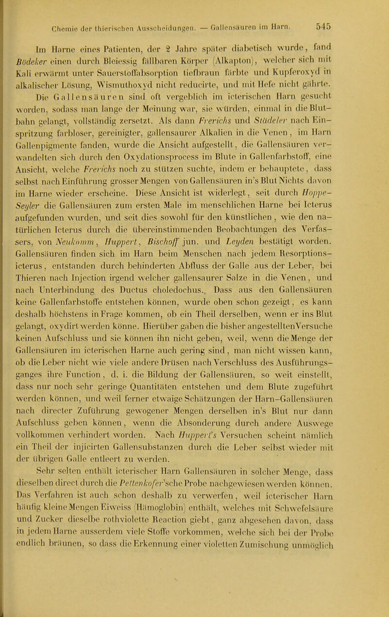 Im Harne eines Patienten, der 2 Jahre später diabetisch wurde, fond Büdeker einen durch Bieiessig fallbaren Körper (Alkapton), welcher sich mit Kali erwärmt unter SauerstofTabsorption tieflM-aun l'äi'ble und Kupfei'oxyd in alkalischer Lösimg, Wismuthoxyd nicht reducirte, und mitliefe nicht gähi'le. Die Gallensauren sind oft vergeblich im icterischen Harn gesucht worden, sodass man lange der Meinung war, sie würden, einmal in die Blut- bahn gelangt, vollständig zersetzt. Als dann Freric/is und Stüdeler nach Ein- spritzung farbloser, gereinigter, gallensaurer Alkalien in die Venen , im Harn (iallenpigmente fanden, wurde die Ansicht aufgestellt, die Gallensäuren ver- wandelten sich durch den Oxydationsprocess im Blute in Gallenfarbstoff, eine Ansicht, welche Frerichs noch zu stützen suchte, indem er behauptete, dass selbst nach Einführung grosser Mengen von Gallensäuren in's Blut Nichts davon im Harne wieder erscheine. Diese Ansicht ist widerlegt, seit durch Hoppe- Seijler die Gallensäuren zum ersten Male im menschlichen Harne bei Icterus aufgefunden wurden, und seit dies sowohl für den künstlichen , wie den na- tüi'lichen Icterus durch die übereinstimmenden Beobachtungen des Verfas- sers, von Neukomm, Huppert, Bischoff inn. und Leyden bestätigt worden. Gallensäuren finden sich im Harn beim Menschen nach jedem Resorptions- icterus, entstanden durch behinderten Abfluss der Galle aus der Leber, bei Thieren nach Injection irgend welcher gallensaurer Salze in die Venen, und nach Unterbindung des Ductus choledochus.. Dass aus den Gallensäuren keine Gallenfarbstoffe entstehen können, wurde oben schon gezeigt, es kann deshalb höchstens in Frage kommen, ob ein Theil derselben, wenn er ins Blut gelangt, oxydirt werden könne. Hierüber gaben die bisher angestelltenVersuche keinen Aufschluss und sie können ihn nicht geben, w eil, wenn die Menge der Gallensäuren im icterischen Harne auch gering sind, man nicht wissen kann, ob die Leber nicht wie viele andere Drüsen nach Verschluss des Ausführungs- ganges ihre Function, d. i. die Bildung der Gallensäuren, so weit einstellt, dass nur noch sehr geringe Quantitäten entstehen und dem Blute zugeführt werden können, und weil ferner etwaige Schätzungen der Harn-Gallensäuien nach directer Zuführung gewogener Mengen derselben in's Blut nur dann Aufschluss geben können, wenn die Absonderung durch andere Auswege vollkommen verhindert worden. Nach Hupperl's Versuchen scheint nämlich ein Theil der injicirten Gallensubstanzen durch die Leber selbst wieder mit der übrigen Galle entleert zu werden. Sehr selten enthält icterischer Harn Gallensäuren in solcher Menge, dass dieselben direct durch die Pettevkofei-^&che Probe nachgewiesen werden können. Das Verfahren ist auch schon deshalb zu verwerfen, weil icterischer Harn häufig kleine Mengen Eiweiss (Hämoglobin) enthält, w-elches mit Schwefelsäure und Zucker dieselbe rolhviolette Reaction giebt, ganz abgesehen davon, dass in jedem Harne ausserdem viele Stoffe vorkonunen, welche sich bei der Probe endlich bräunen, so dass die Erkennung einer violetten Zumischung unmöglich