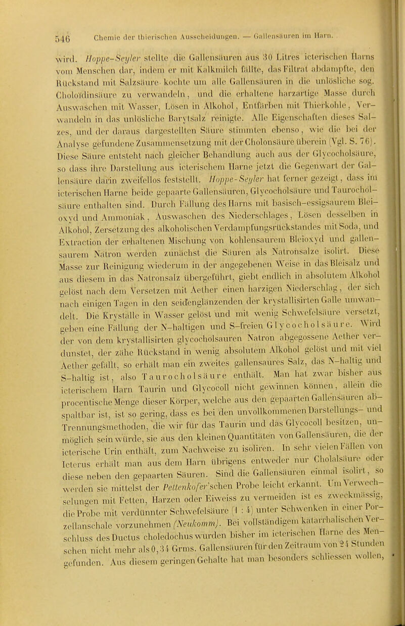 wird. Iloppe-Scyler stclllc clio Gallonsiluren aus 30 Lilres icleriscluMi Harns vom Menschen dar, indem er mit Kalkmilcii lallte, dasFillrat ahdampi'te, den Rückstand mit Salzstkire- kochte um alle Gallensauren in die unlö.sliche sog. CholoTdinsäure zu verwandeln, und die erhaltene harzartige Masse durch Auswaschen mit Wasser, Lösen in Alkohol, Entfärl)en mit Thiei'kohle, Ver- wandeln in das unlösliche Rarylsalz reinigte. Alle Eigenschaften dieses Sal- zes, und der daraus dargestellten Säure slinnnten ebenso, wie die bei der Analyse gefundene Zusammensetzung mit derCholonsaureül)ercin (Vgl. S. 76). Diese Säure entsteht nach gleicher Behandlung auch aus der Glycocholsäure, so dass ihre Darslcllung aus ictei'ischem Harne jetzt die Gegenwart der Gal- lensäure darin zweifellos feslslelll. Hoppe-Sei/Ier hat ferner gezeigt, dass im icterischen Harne beide gepaarte Gallensäuren, Glycocholsäure undTaurochöl- säure enthalten sind. Durch Fällung des Harns mit basisch-essigsaurem Blei- oxyd und Ammoniak, Auswaschen des Niederschlages, Lösen desselben in Alkohol, Zersetzung des alkoholischen Verdampfungsrückstandes mit Soda, und Exlraction der ei'haUenen Mischung von kohlensaurem Bleioxyd und gallen- saurem Natron werden zunächst die Säuren als Natronsalze isolirt. Diese Masse zur Reinigung wiederum in der angegebenen Weise in das Rleisalz und aus diesem in das Natronsalz übergeführt, giebt endlich in absolutem Alkohol gelöst nach dem Versetzen mit Aether einen harzigen Niederschlag, der sich nach einigen Tagen in den seicfenglänzenden der krystallisirlen Galle umwan- delt. Die Kryställe in Wasser gelöst und mit wenig Schwefelsäure versetzt, geben eine Fällung der N-halligen und S-freien Glycocholsäure. Wird der von dem krystallisirten glycocholsauren Natron abgegossene Aether ver- dunstet, der zähe Rückstand in wenig absolutem Alkohol gelöst und mit viel Aether gefällt, so erhält man ein zweites gallensaures Salz, das N-hallig imd S-hallig ist, also Taurocholsäure enthält. Man hat zwar bisher aus icterischem Harn Tanrin und Glycocoll nicht gewinnen können, allem die procentische Menge dieser Körper, welche aus den gepaarten Gallensäuren ab- spaltbar ist, ist so aering, dass es bei den unvollkommenen Darstellungs- und Trenmmgsmethoden, ~die wir für das Tanrin und das Glycocoll besitzen, un- möglich sein Würde, sie aus den kleinen Quantitäten von Gallensäuren, die der icterische Urin enthält, zum Nachweise zu isoliren. In sehr vielen Fallen von Icterus erhält man aus dem Harn übrigens entweder nur Cholalsaure oder diese neben den gepaarten Säuren. Sind die Gallensäuren einmal isohrt, so werden sie milteist der Pettenlw fernsehen Probe leicht erkannt. Um Verwech- selungen mit Fetten, Harzen oder Eiweiss zu vermeiden ist es zweckmassig, die Probe mit verdünnter Schwefelsäure (l : 4) unter Sch^^ enken m einer Por- zellanschale yovzimehmen (Neukomm). Bei voUstänchgem katarrhalischen Ver- schluss des Ductus choledochus wurden bisher im icterischen Harne des Men- schen nicht mehr als 0,34 Grms. Gallensäuren für den Zeilraum von 24 Stunden befunden. Aus diesem geringen Gehalte hat man besonders schhessen wollen,