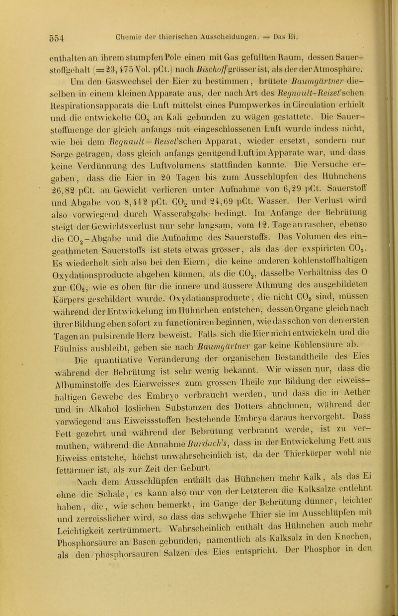 enthalten an ilu'em stumpfen Pole einen mit Gas gefüllten Raum, dessen Sauer- stoll'gehall (=23,475 Vol. pCt.) nach J3/sc/to//'grüsser ist, als dei-der Atmosphäre. Um den Gaswechsel der Eier zu bestimmen, brütete Baumgartner die- selben in einem kleinen Apparate aus, der nach Art des l{efjmmll-Reisel's(i)\eTL llespirationsapparats die Luft mittelst eines Pumpwerkes inCirculation erhielt imd die entwii kelle CO, an Kali gebunden zu wiigcn gestaltete. Die Sauer- stoii'menge der gleich anfangs mit eingeschlossenen Luft wurde indess nicht, wie bei dem Re^na^^/^ — /{e/se^'schen Apparat, wieder ersetzt, sondern nur Sorge getragen, dass gleich anfangs genügend Luft im Apparate war, und dass keine Verdimnung des Luflvolumens stattfinden konnte. Die Versuche er- gaben, dass die Eier in 20 Tagen bis zum Ausschlüpfen des Hühnchens 26,82 pCt. an Gewicht verlieren unter Aufnahme von 6,29 pCl. Sauerstoff und Abgabe von 8,412 pCt. COj und 24,69 pGl. Wasser. Der Verlust wird aiso vorwiegend durch Wasserabgabe liedingt. Im Anfange der Bebrütung steigt der Gewichtsverlust nur sehr langsam, vom 12. Tage an rascher, ebenso die COj-Abgabe und die Aufnahme des Sauerstoffs. Das Volumen des ein- geathmeten Sauerstoffs ist stets etwas grösser, als das der exspirirlen CO,. Es wiederholt sich also bei den Eiern, die keine anderen kohlenstoff'haltigen Oxydationsproducte abgeben können, als die COg, dasselbe Verhältniss des 0 zur COj, w^e es oben für die innere und äussere Athmung des ausgebildeten ILöi-pers geschildert wurde. Oxydationsproducte, die nicht CO^ sind, müssen AVährend derEnlwickelung im Hühnchen entstehen, dessen Organe gleich nach ihrerBiklung eben sofort zu functioniren beginnen, wie das schon von den ersten Tagen an pulsirende Herz beweist. Falls sich die Eier nicht entwickeln und die Fäulniss ausbleibt, geben sie nach Baumgartner gar keine Kohlensäui-e ab. Die quantitative Veränderung der organischen Bestandtheile des Eies während der Bebrütung ist sehr wenig bekannt. Wir N^issen nur, dass die Albuminsloß-e des Eierweisses zum grossen Theile zur Bildung der eiweiss- halligen Gewebe des Embryo verl)raucht werden, und dass die in Aether und in Alkohol löslichen Substanzen des Dotters abnehmen, wähi-end der vorwiegend aus Eiweissstoff-en bestehende Embryo daraus hervorgeht. Dass Fett gezehrt und während der Bebrütung verbrannt werde, ist zu ver- mulhen, während die Annahme ßw/ rfc/c/^s, dass in derEnlwickelung Fett aus Eiweiss entsiehe, höchst unwahrscheinlich ist, da der Thierkörper wohl nie fetlärmer ist, als zur Zeit der Geburt. Nach dem Ausschlüpfen enthält das Hühnchen mehr Kalk, als das Ei ohne die Schale, es kann also nur von der Letzteren die Kalksalze entlehnt haben, die, wie schon bemerkt, im Gange der Bebrütung dünner, leichter und zerreisslicher wird, so dass das schwi>che Thier sie im Ausschlüpfen mit Leichliakeit zertrümmert. Wahrscheinlich enthält das Hühnchen auch mehr Phosphm-säure an Basen gebunden, namentlich als Kalksalz in den Knochen, als den phosphorsauren Salzen des Eies entspricht. Der Phosphor in den