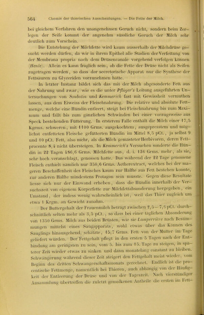 bei gleichem Verfahren den unangenehmen Geruch nicht, sondern beim Zer- legen der Seite kormnt der angenehm sUssiiclie Geruch der Milch sehr deutlich zum Vorschein. Die Entstehung der Milchfette wird kaum ausserhalb der Milchdrüse ge- sucht werden dürfen, da wir in ihrem Epithel alle Stadien der Verfettung von der Membrana propria nach dem DrUsencanale vorgehend verfolgen können [Henle). Allein es kann fraglich sein, ob die Fette dei- Drüse nicht als Seifen zugetragen werden , so dass der secrelorische Apparat nur die Synthese der Fettsäuren zu Glyceritlen vorzunehmen hätte. In letzter Instanz bildet sich das mit der Milch abgesonderte Fett aus der Nahrung und zwar, wie es die unter Pßüger's Leitung ausgeführten Un- tersuchungen von Ssubotin und Kemmerich fast mit Gewissheit verrauthen lassen, aus dem Eiweiss der Fleischnahrung. Die relative und absolute Fett- menge, welche eine Hündin entleert, steigt bei Fleischnahrung bis zum Maxi- mum und fällt bis zum gänzlichen Schwinden bei einer vorzugsweise aus Speck bestehenden Fütterung. In ersterem Falle enthält die Milch einer 17,.^ Kgrms. schweren, mit MOO Grms. ausgekochtem, ausgepresstem und mög- lichst entfetteten Fleische gefütterten Hündin im Mittel 8,5 pCl., ja selbst 9 und 10 pCl. Fett, also mehr, als die Milch gemästeter Herbivoren, deren Felt- procente 8,4 nicht übersteigen. In Kemmerich's Versuchen sonderte die Hün- din in 22 Tagen 486,6 Grms. Milchfeite aus, d. i. 136 Grms. mehr, als sie, sehr hoch veranschlagt, genossen hatte. Das während der 22 Tage genossene Fleisch enthielt nämlich nur 350,6 Grms. Aetherextract, welches bei der ma- geren Beschaflenheit des Fleisches kaum zur Hälfte aus Fett bestehen konnte, zur anderen Hälfte mindestens Protagon sein musste. Gegen diese Resultate liesse sich nur der Einwand erheben, dass die Hündin innerhalb der Ver- suchszeit von eigenem Körperfette zur Milchfettabsonderung hergegeben , ein Umstand , der indess wenig wahrscheinhch ist, weil das Thier zugleich um etwa I Krgm. an Gewicht zunahm. Der Buttergehalt der Frauenmilch beträgt zwischen 2,5- 7,6 pCt. durch- schnittlich selten mehr als 3,5 pCt. , so dass bei einer täglichen Absonderung von 1350 Grms. Milch aus beiden Brüsten, wie sie Lamperriere nach Bestim- mungen mittelst eines Saugapparats, wohl etwas über das Können des Säuglings hinausgehend, schätzte, 15,7 Grms. Fett von der Mutter im Tage geliefert würden. Der Fettgehalt pflegt in den ersten 5 Tagen nach der Ent- bindung am geringsten zu sein, vom 5. bis zum 15. Tage zu steigen, in spä- terer Zeit wieder etwas zu sinken und dann monatelang conslant zu bleiben. Schwängerung während dieser Zeit steigert den Fettgehalt meist wieder, vom Beginn des dritten Sclwangerschaflsmonats gerechnet. Endlich ist die pro- centische Fettmenge, namentlich bei Thieren, auch abhängig von der Häufig- keit der Entleerung der Drüse und von der Tageszeit. Nach vierstündiger Ansammlung übertreffen die zvdetzt gemolkenen Antheile die ersten im Fett-