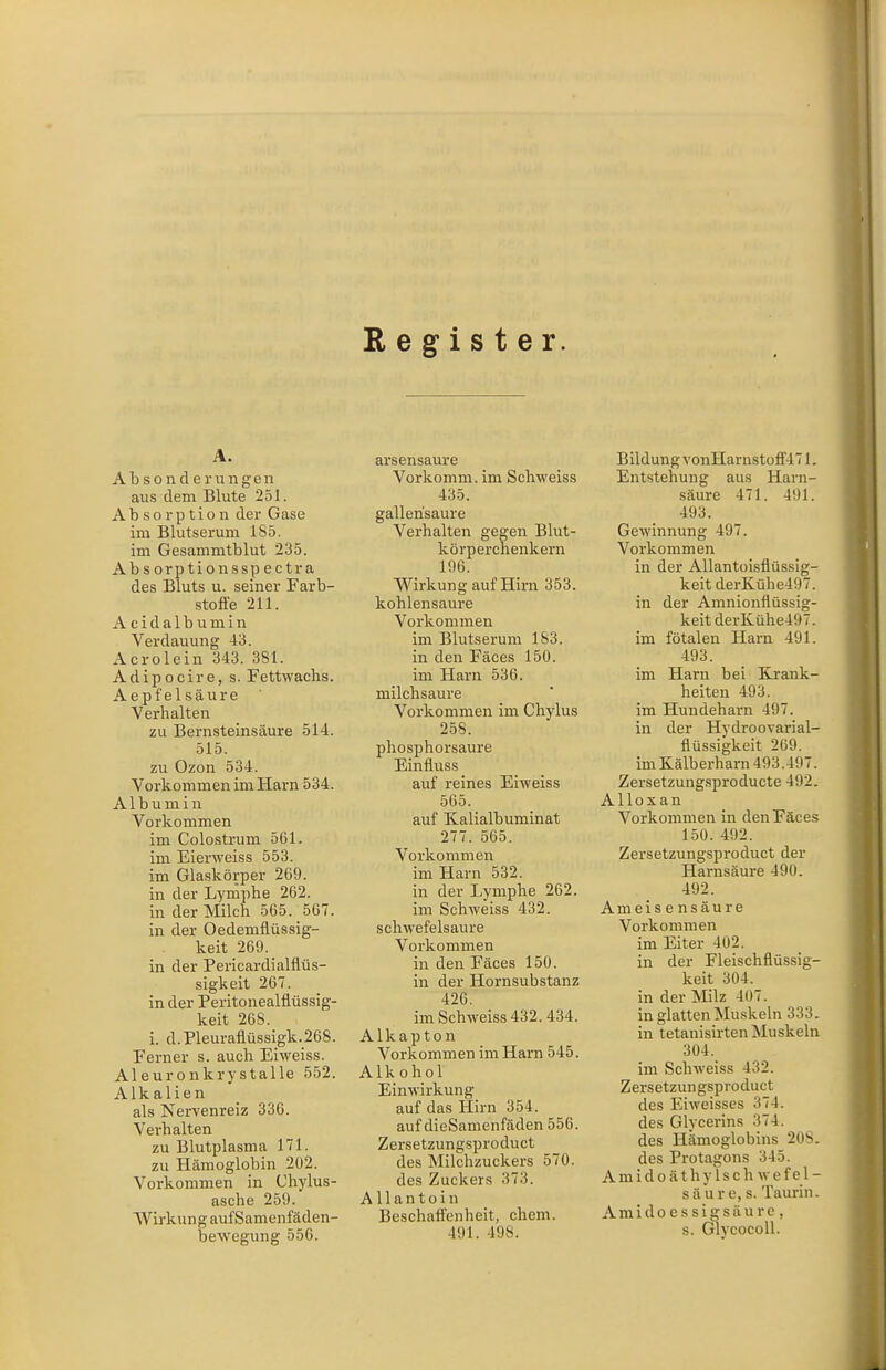 Reg^ister. Absonderungen aus dem Blute 251. Absorption der Gase im Blutserum 1S5. im Gesammtblut 235. Absorptionsspectra des Bluts u. seiner Farb- stoffe 211. A c i d a 1 b u m i n Verdauung 43. Acrolein 343. 381. Adipocire, s. Fettwachs. Aepfelsäure Verhalten zu Bernsteinsäure 514. 515. zu Ozon 534. Vorkommen im Harn 534. Albumin Vorkommen im Colostrum 561. im Eierweiss 553. im Glaskörper 269. in der Lymphe 262. in der Milch 565. 567. in der Oedemflüssig- keit 269. in der Pericardialflüs- sigkeit 267. in der Peritonealflüssig- keit 268. i. d.Pleuraflüssigk.268. Ferner s. auch Eiweiss. Aleuronkrystalle 552. Alkalien als Nervenreiz 336. Verhalten zu Blutplasma 171. zu Hämoglobin 202. Vorkommen in Chylus- asche 259. Wii-kung auf Samenfäden- bewegung 556. arsensaure Vorkomm, im Schweiss 435. gallerisaure Verhalten gegen Blut- körperchenkern 196. Wirkung auf Hirii 353. kohlensaure Vorkommen im Blutserum 183. in den Fäces 150. im Harn 536. milchsaure Vorkommen im Chylus 258. phosphorsaure Einfluss auf reines Eiweiss 565. auf Kalialbuminat 277. 565. Vorkommen im Harn 532. in der I-ymphe 262. im Schweiss 432. schwefelsaure Vorkommen in den Fäces 150. in der Hornsubstanz im Schweiss 432.434. Alkapton Vorkommen im Harn 545. Alkohol Einwirkung auf das Hirn 354. auf dieSamenfäden 556. Zersetzungsproduct des Milchzuckers 570. des Zuckers 373. Allantoin 491. 498. Bildung vonHarnstofi'471. Entstehung aus Harn- säure 471. 491. 493. Gewinnung 497. Vorkommen in der AUantoisflüssig- keit derKühe497. in der Amnionflüssig- keit derKühe497. im fötalen Harn 491. 493. im Harn bei Krank- heiten 493. im Hundeharn 497. in der Hydroovarial- flüssigkeit 269. im Kälberharn 493.497. Zersetzungsproducte 492. Alloxan Vorkommen in den Fäces 150. 492. Zersetzungsproduct der Harnsäure 490. 492. Ameisensäure Vorkommen im Eiter 402. in der Fleischflüssig- keit 304. in glatten Muskeln 333. in tetanisirten Muskeln 304. im Schweiss 432. Zersetzungsproduct des Eiweisses 374. des Glycerins 374. des Hämoglobins 208. des Protagons 345. A midoäthylschwe fal- sa ure, s. Taurin. s. Glycocoll. i