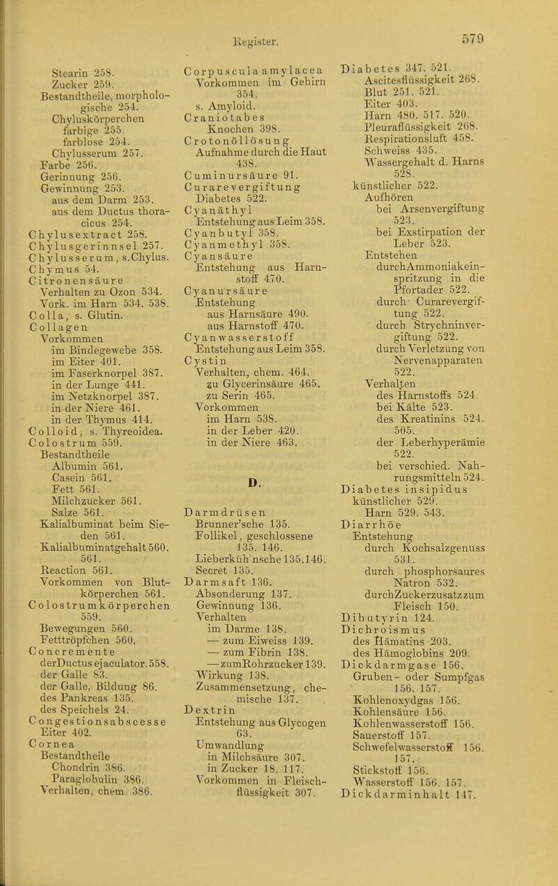 Stearin 25S. Zucker 259. Bestandtheile, morpholo- gische 254. Chyluskörperchen farbige 255. farblose 254. Chylusserura 257. Farbe 256. Gerinnung 25G. Gewinnung 253. aus dem Darm 253. aus dem Ductus thora- cicus 254. Chylusextract 258. Chylusgerinnsel 257. Chylusserum, s.Chylus. C h y m u s 54. Citronensäure Verhalten zu Ozon 534. York, im Harn 534. 538. Co IIa, s. Glutin. Collagen Vorkommen im Bindegewebe 358. im Eiter 401. im Faserknorpel 387. in der Lunge 441. im Netzknorpel 387. in der Niere 461. in der Thymus 414. Co Heid, S.Thyreoidea. Colostrum 559. Bestandtheile Albumin 561. Casein 561. Fett 561. Milchzucker 561. Salze 561. Kalialbuminat beim Sie- den 561. Kalialbuminatgehalt 560. 561. Reaction 561. Vorkommen von Blut- körperchen 561. Colostrumkörperchen 559. Bewegungen 560. Fetttröpfchen 560. Concremente derDuctus ejaculator.558. der Galle 83. der Galle, Bildung 86. des Pankreas 135. des Speichels 24. Congestionsabscesse Eiter 402. Cornea Bestandtheile Chondrin 386. Paraglobulin 386. Verhalten, ehem. 386. Corpuscula aniylacea Vorkommen im Gehirn 354. s. Amyloid. Craniotabes Knochen 398. Croton Öllösung Aufnahme durch die Haut 438. C u m i n u r s ä u r e 91. Curarevergiftung Diabetes 522. Cyanäthyl Entstehung aus Leim 358. Cyanbutyl 358. Cyanmethyl 358. C y a n s ä u r e Entstehung aus Haru- stoir 470. Cyanursäure Entstehung aus Harnsäure 490. aus Harnstoff 470. Cyanwasserstoff Entstehung aus Leim 358. C ystin Verhalten, ehem. 464. 2u Glycerinsäure 465. zu Serin 465. Vorkommen im Harn 538. in der Leber 420. in der Niere 463. D. D a r m d r ü s e n Brunner'sche 135. Follikel, geschlossene 135, 146. Lieberküh'nsche 135.146. Secret 135. Darmsaft 136. Absonderung 137. Gewinnung 136. Verhalten im Darme 138. — zum Eiweiss 139. — zum Fibrin 138. —zumRohrzucker 139. Wirkung 138. Zusammensetzung, che- mische 137. Dextrin Entstehung aus Glycogen 03. Umwandlung in Milchsäure 307. in Zucker 18. 117. Voi-kommen in Fleisch- flüssigkeit 307. Diabetes 347. 521. Ascitesflüssigkeit 268. Blut 251. 521. Eiter 403. Harn 480. 517. 520. Pleuraflüssigkeit 268. Respirationsluft 458. Schweiss 435. Wassergehalt d. Harns 528. künstlicher 522. Aufhören bei Arsenvergiftung 523. bei Exstirpation der Leber 523. Entstehen durch Ammoniakein- spritzung in die Pfortader 522. durch Curarevergif- tung 522. durch Strychninver- giftung 522. durch Verletzung von Nervenapparaten 522. Verhalten des Harnstofl's 524. bei Kälte 523. des Kreatinins 524. 505. der Leberhyperämie 522. bei verschied. Nah- rungsmitteln 524. Diabetes insipidus künstlicher 529. Harn 529. 543. Diarrhöe Entstehung durch Kochsalzgenuss 531. durch phosphorsaures Natron 532. durchZuckerzusatzzum Fleisch 150. Dib utyrin 124. Dichroismus des Hämatins 203. des Hämoglobins 209. Dickdarmgase 156. Gruben- oder Sumpfgas 156. 157. Kohlenoxydgas 156. Kohlensäure 156. Kohlenwasserstoif 156. Sauerstoff' 157. Schwefelwasserstoff 156. 157. Stickstoff 156. Wasserstoff 156. 157. Dickdarminhalt 147.