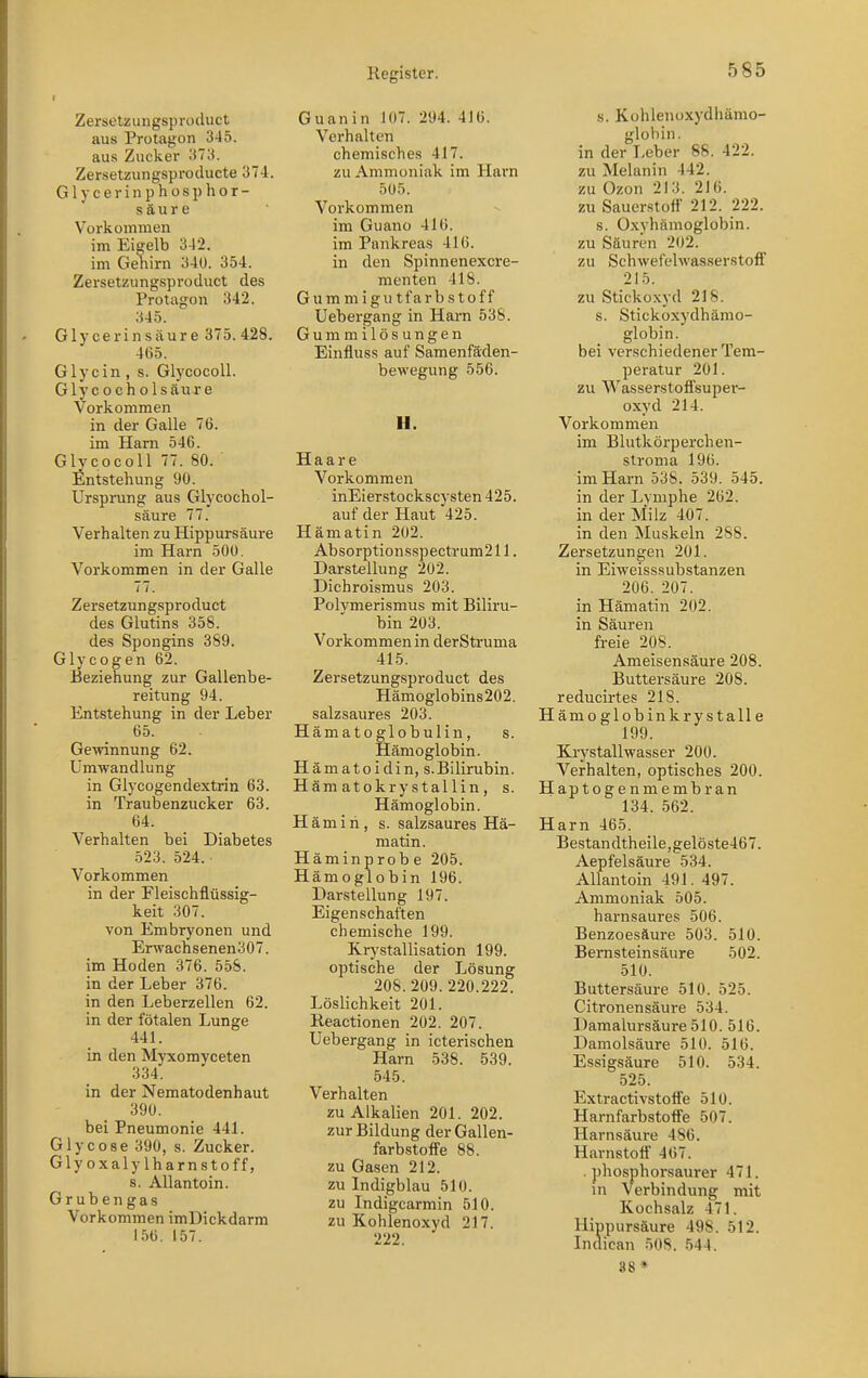 Zerselzungsproduct aus Protagon 345. aus Zucker 373. Zer-setzungsproducte 374. Glycerinphosphor- s äu r e Vorkommen im Eigelb 342. im Gehirn 34ü. 354. Zerselzungsproduct des Protagon 342. 345. Glycerinsäure 375. 428. 465. Glycin, s. GlycocoU. GlyCO eh Ölsäure Vorkommen in der Galle 76. im Harn 546. Glycocoll 77. 80. ' Entstehung 90. Ursprung aus Glycochol- säure 77. Verhalten zu Hippursäure im Harn 500. Vorkommen in der Galle 77. Zerselzungsproduct des Glutins 358. des Spongins 389. Glycogen 62. Beziehung zur Gallenbe- reitung 94. Entstehung in der Leber 65. Ge-vvinnung 62. Umwandlung in Glycogendextrin 63. in Traubenzucker 63. 64. Verhalten bei Diabetes 523. 524. Vorkommen in der Fleischflüssig- keit 307. von Embryonen und Erwachsenen307. im Hoden 376. 558. in der Leber 376. in den Leberzellen 62. in der fötalen Lunge 441. in den Myxomyceten 334. in der Nematodenhaut 390. bei Pneumonie 441. Glycose 390, s. Zucker. Glyoxalylharnstoff, s. Allantoin. Grubengas Vorkommen imDickdarm 15b. 157. Guanin 107. 294. 416. Verhalten chemisches 417. zu Ammoniak im Harn 5Ü5. Vorkommen im Guano 416. im Pankreas 416. in den Spinnenexcre- menten 418. Gummigutfarbstoff Uebergang in Harn 538. Gummilösungen Einfluss auf Samenfäden- bewegung 556. H. Haare Vorkommen inEierstockscysten 425. auf der Haut 425. Hämatin 202. Absorptionsspectrum211. Darstellung 202. Dichroismus 203. Polymerismus mit Biliru- bin 203. Vorkommen in derStruma 415. Zerselzungsproduct des Hämoglobins202. salzsaures 203. Hämatoglobulin, s. Hämoglobin. Hämatoidin, S.Bilirubin. Hämatokrystallin, s. Hämoglobin. Hämih, s. salzsaures Hä- matin. Häminprobe 205. Hämoglobin 196. Darstellung 197. Eigenschaften chemische 199. Krystallisation 199. optische der Lösung 208. 209. 220.222. Löslichkeit 201. Reactionen 202. 207. Uebergang in icterischen Harn 538. 539. 545. Verhalten zu Alkalien 201. 202. zur Bildung der Gallen- farbstoffe 88. zu Gasen 212. zu Indigblau 510. zu Indigcarmin 510. zu Kohlenoxyd 217. 222. s. Kohleuüxydhämo- glohin. in der Leber 88. 422. zu Melanin 442. zu Ozon 213. 216. zu Sauerstoff 212. 222. s. Oxyhämoglobin. zu Säuren 202. zu Schwefelwasserstoff 215. zu Stickoxyd 218. s. Stickoxydhämo- globin, bei verschiedener Tem- peratur 201. zu Wasserstoffsuper- oxyd 214. Vorkommen im Blutkörperchen- stroma 196. im Harn 538. 539. 545. in der Lymphe 262. in der Milz 407. in den Muskeln 288. Zersetzungen 201. in Eiweisssubstanzen 206. 207. in Hämatin 202. in Säuren freie 208. Ameisensäure 208. Buttersäure 208. reducirtes 218. Hämo globinkrysta IIa 199. Krystallwasser 200. Verhalten, optisches 200. Haptogenmembran 134. 562. Harn 465. Bestandtheile,gelöste467. Aepfelsäure 534. Allantoin 491. 497. Ammoniak 505. harnsaures 506. Benzoesäure 503. 510. Bernsteinsäure 502. 510. Buttersäure 510. 525. Citronensäure 534. Damalursäure 510. 516. Damolsäure 510. 516. Essigsäure 510. 534. 525. Extractivstoffe 510. Harnfarbstoffe 507. Harnsäure 486. Harnstoff 467. . phosphorsaui'er 471. in Verbindung mit Kochsalz 471. Hippursäure 498. 512. Indican öOS. 544. 38 »