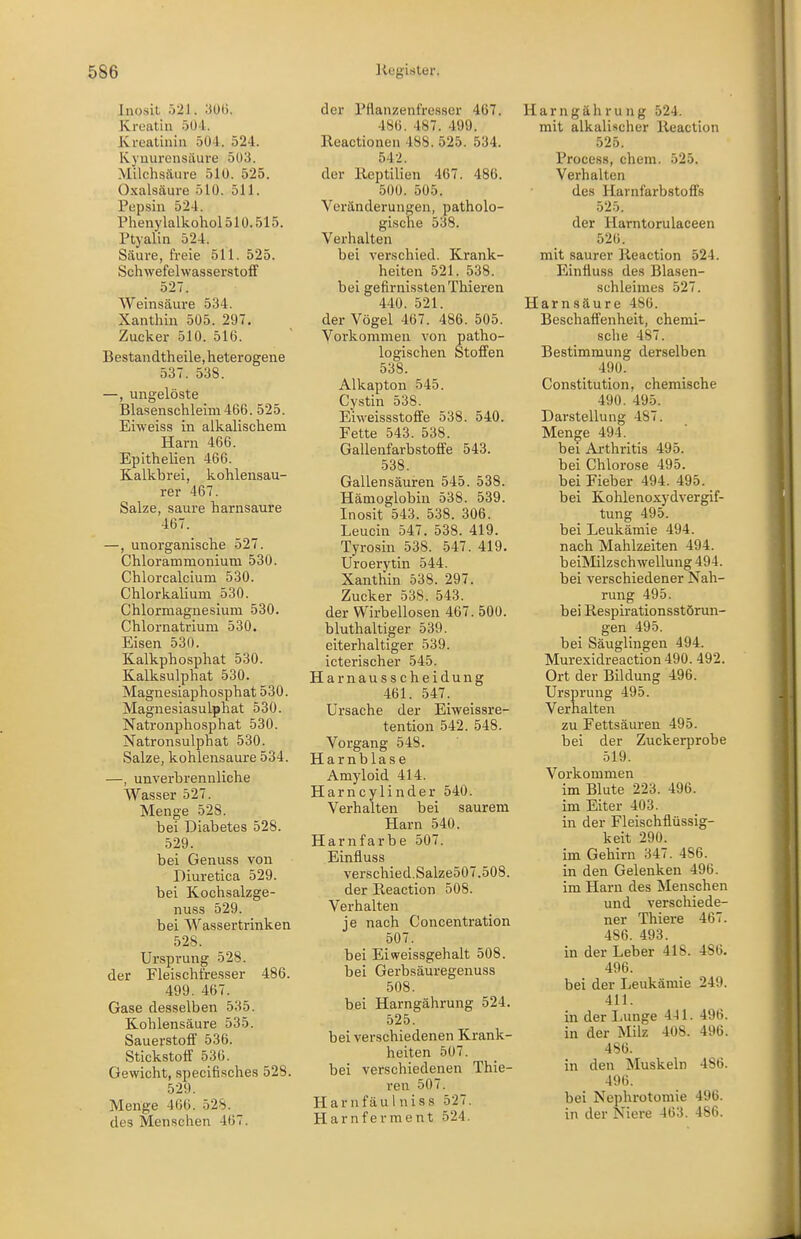 Inosit 521. ;iü(). Kroatin 50-1. Kreatinin 50-1. 524. Kyuurensiiui'e 503. Milchsäure 510. 525. Oxalsäure 510. 511. Pepsin 524. Phenylalkohol510.515. Ptyalin 524. Säure, freie 511. 525. Schwefelwasserstoff 527. Weinsäure 534. Xanthin 505. 297, Zucker 510. 516. Bestandtheile,heterogene 537. 538. —, ungelöste Blasenschleim 466. 525. Eiweiss in alkalischem Harn 466. Epithelien 466. Kalkbrei, kohlensau- rer 467. Salze, saure harnsaure 467. —, unorganische 527. Chlorammonium 530. Chlorcalcium 530. Chlorkalium 530. Chlorniagnesium 530. Chlornatrium 530. Eisen 530. Kalkphosphat 530. Kalksulphat 530. Magnesiaphosphat 530. Magnesiasulphat 530. Natronphosphat 530. Natronsulphat 530. Salze, kohlensaure 534. —, unverbrennliche Wasser 527. Menge 528. bei Diabetes 528. 529. bei Genuss von Diuretica 529. bei Kochsalzge- nuss 529. bei Wassertrinken 528. Ursprung 528. der Fleischfresser 486. 499. 467. Gase desselben 535. Kohlensäure 535. Sauerstoff 536. Stickstoff 536. Gewicht, specifisches 528. 529. Menge 466. 528. des Menschen 467. der Pflanzenfresser 467. 486. 487. 499. Reactioneii 488. 525. 534. 542. der Reptilien 467. 486. 500. 505. Veränderungen, patholo- gische 538. Verhalten bei verschied. Krank- heiten 521. 538. bei gefirnisstenThieren 440. 521. der Vögel 467. 486. 505. Vorkommen von patho- logischen Stoffen 538. Alkapton 545. Cystin 538. Eiweissstoffe 538. 540. Fette 543. 538. Gallenfarbstoffe 543. 538. Gallensäuren 545. 538. Hämoglobin 538. 539. Inosit 543. 538. 306. Leucin 547. 538. 419. Tyrosin 538. 547. 419. Uroerytin 544. Xanthin 538. 297. Zucker 538. 543. der Wirbellosen 467. 500. bluthaltiger 539. eiterhaltiger 539. icterischer 545. Harnausscheidung 461. 547. Ursache der Eiweissre- tention 542. 548. Vorgang 548. Harnblase Amyloid 414. Harncylinder 540. Verhalten bei saurem Harn 540. Harnfarbe 507. Einfluss verschied.Salze507.508. der Reaction 508. Verhalten je nach Concentration 507. bei Eiweissgehalt 508. bei Gerbsäuregenuss 508. bei Harngährung 524. 525. bei verschiedenen Krank- heiten 507. bei verschiedenen Thie- ren 507. Harnfäulniss 527. Harnferment 524. Harngährung 524. mit alkalischer Reaction .525. Process, ehem. 525. Verhalten des Harnfarbstoffs 525. der Harntorulaceen 526. mit saurer Reaction 524. Einfluss des Blasen- schleimes 527. Harnsäure 486. Beschaffenheit, chemi- sche 487. Bestimmung derselben 490. Constitution, chemische 490. 495. Darstellung 487. Menge 494. bei Ai-thritis 495. bei Chlorose 495. bei Fieber 494. 495. bei Kohlenoxydvergif- tung 495. bei Leukämie 494. nach Mahlzeiten 494. beiMilzschwellung 494. bei verschiedener Nah- rung 495. bei Respirationsstörun- gen 495. bei Säuglingen 494. Murexidreaction 490. 492. Ort der Bildung 496. Ursprung 495. Verhalten zu Fettsäuren 495. bei der Zuckerprobe 519. Vorkommen im Blute 223. 496. im Eiter 403. in der Fleischflüssig- keit 290. im Gehirn 347. 486. in den Gelenken 496. im Harn des Menschen und verschiede- ner Thiere 467. 486. 493. in der Leber 418. 486. 496. bei der Leukämie 249. 411. in der Lunge 441. 496. in der Milz 408. 496. 4S6. in den Muskeln 486. 496. bei Nephrotomie 496. in der Niere 463. 486.