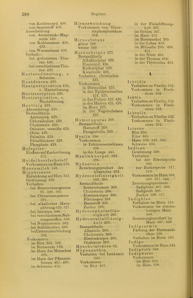 von Kolileiioxyd 438. von Sauerstoff 43S). Ausscheidung von Ammoniak-Mag- nesia 440. von Kohlensäure 438. 439. von W'asserdunst 438. Verhalten bei geKrnissten Thie- ren 440. bei verschiedenen Thie- ren 439. Hautausdünstung, s. Schweis». Hautdrüsen 429. Hautperspiration 438, s. Hautathmung. Hautresorption 436. Hautrespiration, s. Hautathmung. Hauttalg 429. Absonderung 430. Bestandtheile Ammoniak 429. Chloralkalien 429. Cholesterin 429. Oelsäure, verseifte 429. Olein 429. Palmitin 429. Palmitinsäure 429. Phosphate 429. Hefepilze Einfluss auf Zuckerlösung 373. Heidelb eer färb Stoff Vorkommen im Harn 538. Hexenmilch 5-58. H i p p u r s ä u r e Einwirkung auf Hirn 353. Gewinnung 499. Verhalten bei Benzoesäuregenuss 91. DUO. 503. bei Chinasäuregenuss 501. bei alkalischer Harn- gährung 525. 527. bei Insecten 500. bei verschiedenen Nah- rungsstoffen 500. bei Nephrotomie 502. bei Schildkröten 500. beiUreterunterbindung 502. Vorkommen im Blut 223. 502. im Blutserum 182. im Harn des Menschen 499. im Harn der Pflanzen- fresser 467. 499. im Schweiss 435. H i r n e r \v e i c h u n g Vorkommen von Glyce- r in p hosph orsäure 354. Hirn Substanz graue 349. weisse 349. Hornsubstanz 425. Bestandtheile Alkalisulphat 426. Eisenoxyd 426. Kalksulphat 426. Kieselerde 426. Verhalten, chemisches 425. Vorkommen in Dermoiden 425. in den Epidermiszellen 424. 425. in den Federn 425.426. in den Haaren 425. 426. im Horn 425. in der Nagelsubstanz 425. Humor aqueus 269. Bestandtheile Harnstoff 269. Paraglobulin 269. Hyalin 39u. Vorkommen in Echinococcusblasen 390. in der Lunge 443. Hyalinknorpel 383. 386. Hydantoin Zersetzungsproduct des Allantoins 492. Hydroceleflüssigkeit 169. 268. Bestandtheile Bernsteinsäure 268. Cholesterin 268. Eiweisskörper 268. Fibrinogen 268. Harnstoff 268. Zucker 268. Hydrocephalusflüs- sigkeit 267. Hydroovarialflüssig- keit 269. Bestandtheile AUantoin 269. Cholesterin 269. Eiweisskörper 269. Oxalsäure 269. Hyocholalsäure 82. Hyp oxanthin Verhalten bei Leukämie 249. Vorkommen im Blut 411. in der Fleischflüssig- keit 295. im Gehirn 347. im Harn 411. im Herzmuskel 295. in der Leber 419. im Milzsafte 295. 408. 411. in der Niere 463. in der Thymus 414. in der Thyreoidea 415. I. Ichtidin Verhalten zu Vitellin 552. Vorkommen in Fisch- eiern 552. Ichtin Verhalten zu Vitellin 552. Vorkommen in Fisch- eiern 552. Ichtulin Verhalten zu Vitellin 552. Vorkommen in Fisch- eiern 552. Icterus Blut 250. Eiter 403. Harn 538. 543. 545, Schweiss 435. Indican Gewinnung 509. Verhalten bei der Eiweissprobe 540. zur Zuckerprobe 517. 519. Vorkommen im Harn 508. 509. 517. 544. Zersetzungsproducte Indigblau 507. 508. Indigroth 508. Zucker 508. 517. Indigblau Verhalten im Blute 510. Vorkommen im eiweiss- haltigen Harn 508. Zersetzungsproduct im Harn 507. 509. I n d i g c a r m i n Färbung der Harncanäl- chen 510. Verhalten im Blute 510. Indigo Vorkommen im Harn 544. Indigroth 50S. I n d i g w e i s s Vorkommen im Blut 510.