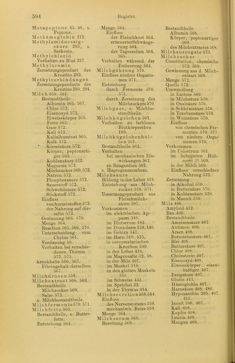 Metapeptone 45. 4(3, s. Peptone. MethÄmoglobin 212. M e t h y 1 a m i d o e s s i g - säure 293, s. Sarkosin. Methylchloricl Verhalten zu Blut 237. M e t h y 1 u r a m i n Zersetzungsproduct des Kreatins 292. Methyl Verbindungen Zersetzüngsproducte des Kreatins 293. 294. Milch 558. 561. Bestandtheile Albumin 565. 567. Chlor 572. Eisenoxyd 572. Eiweisskörper 565. Fette 563. Gase 572. Kaü 572. _ Kalialbunainat 565. Kalk 572. Kieselsäure 572. Körper, peptonarti- ger 569. Kohlensäure 572. Magnesia 572. Milchzucker 569.572. Natron 572. Phosphorsäure 572. Sauerstofl' 572. Schwefelsäure 572. Stickstoff 572. Einfluss vonArzneistotfen 572- der Nahrung auf die- selbe 572. Gerinnung 566. 570. Menge 564. Reaction 565. 566. 570. Unterscheidung vom Chylus 561. Verdauung 50. Verhalten bei verschie- denen Thieren 572. 573. krankhafte 560. 567. Fibringehalt derselben 567. Milchdrüsen 559. Milchextract 568. 569. Bestandtheile Milchzucker 569. Salze 572. s. Milchbestandtheile. Milch fermente57Ü. 571. Milchfette 563. Bestandtheile, s. Butter- fette. Entstehung 564. Menge 564. Einfluss der Fleischkost 564. erneuerterSchwänge- rung 564. der Tageszeiten 564. 565. Verhalten während der Entleerung 564. Milchgährung 570. Einfluss niedrer Organis- men 571. Entstehung durch Fermente 570. 571. durch Zersetzung des Milchzuckers 570. Milchgase, s. Milchbe- standtheile. MiIchkügelchen 561. Verhalten zu farblosen Blutkörperchen 189. Milchkügelchenhül- len 561. Bestandtheile 562. Verhalten bei mechanischen Ein- wirkungen 562. zu Reagentien 562. s. Haptogenmembran. Milchsäure Bildung in der Leber 418. Entstehung aus Milch- zucker 570. 571. ümsetzungsproduct aus Fleischmilch- säure 307. Vorkommen im elektrischen Ap- parat 349. im Blutserum 182. im Dünndarm 139.140. im Gehirn 347. im Harn 510. 525. in osteomalacischen Knochen 399. in der Leber 418. im Magensafte 32. 58. in der Milz 407. im Muskel 310. in den glatten Muskeln 333. im Schweiss 433. im Speichel 22. in der Thymus 414. Milchsecretion558.564. Einfluss des Nervensystems 559. mechanisch. Reize 559. Menge 564. • Milch serum 568. Bereitung 568. Bestandtheile Albumin 568. Körper, peptonartiger 569. des Milchextractes 56S. Milchsurrogate 573. Milchzucker Constitution, chemische 572. 569. Gewinnung aus d. Milch- extract 569. Menge 572. Quelle 572. Umwandlung in Lactose 569. in Milchsäure 570. in Oxalsäure 570. in Schleimsäure 570. in Traubensäure 570. in Weinsäure 570. Einfluss von chemischen Fer- menten 570. 571. von niedern Orga- nismen 570. Vorkommen im Colostrum 561. im bebrüteten Hüh- nerei (?) 569. in der Milch 569. Einfluss verschiedner Nahrung 572. Zersetzung in Alkohol 570. in Buttersäure 570. in Kohlensäure 570. in Mannit 570. Milz 406. Amyloid 412. Bau 406. Bestandtheile Ameisensäure 407. Antimon 408. Arsen 408. Bernsteinsäure 407. Blei 408. Buttersäure 407. Chlor 408. Cholesterin 407. Eisenoxyd 408. Eiweisskörper. eisen- haltiger 407. Essigsäure 407. Glutin 411. Hämoglobin 407. Harnsäure 408. 486. Hvpoxanthin 295. 407. ■ 411. Inosit 306. 407. Kali 4(i8. Kupfer 408. Leucin 408. Mangan 408.