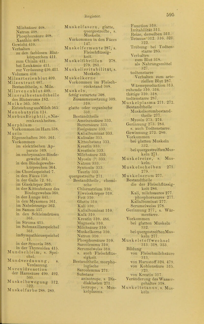 Milchsäure 408. Natron 408. Phosphorsäure 408. Xanthiii 408. Gewicht 410. Verhalten zu den farblosen Blut- körperchen 411. zum Chinin 411. bei Leukämie 411. zur Verdauung 410.411. Volumen 410. Milzarterienblut 409. Milzextract 407. Bestandtheile, s. Milz. Milzvenenblut 409. Mineralbestandtheile des Blutserums 182. Molke 56.5. 568. Entstehung ausMilch 565. Monobutyrin 12-J. MorbusBrightii, s.Nie- renkrankheiten. Morphium Vorkommen im Harn 538. M u c i n Eigenschaften 360. 361. Vorkommen im elektrischen Ap- parate 349. im embryonalen Binde- gewebe 361. in den Bindegewebs- körperchen 364. im Chordaspeichel 7. in den Fäces 150. in der Galle 72. 81. im Glaskörper 269. in der Kittsubstanz des Bindegewebes 360. in der Lunge 441. in den Myxomen 361. im Nabelstrange 362. im Samen 557. in den Schleimdrüsen 361. im Struma 415. im Submaxillarspeichel 361. imSympathicusspeichel in der Synovia 388. in der Thyreoidea 415. Mundschleim, s. Spei- chel. M u n d V e r d a u u n g , s. Verdauung. Murexidreaction der Harnsäure 490. 492. 503. Muskelbewegung 312. 322. Muskelfarbe 288. 289. Muskelfasern, glatte, quergestreifte, s. Muskeln. Vorkommen in den Fäces 147. Muskelfermente 287, s. Fleischflüssig- keit. Muskelfibrillen 278. 279. 281. Muskelirritabilität, s. Muskeln. Muskelkerne Vorkommen im Fleisch- rückstand 308. Muskeln, fettig entartete 308. Zusammensetzung 309. 310. glatte oder organische 331. Bestandtheile Ameisensäure 333. Buttersäure 333. Es.sigsäure 333. Kalialbuminat 333. Kalisalze 333. Kittsubstanz 333. Kreatin 333. Kreatinin 333. Milchsäure 333. Myosin (?) 333. Natron 333. Syntonin 333. Taurin 333. quergestreifte 271. Bestandtheile, chemi- sche Chlornatrium 310. Eiweisskörper 310. Fett 310. Glutin 310. Kali 310. Kalialbuminat 310. Kalk 310. Kreatin 310.- 486. Magnesia 310. Milchsäure 310. Muskelkerne 310. Natron 310. Phosphorsäure 310. Sarcolemma 310. Serumeiweiss 310. s. auch Fleischflüs- sigkeit. Bestandtheile, morpho- logische Sarcolemma 271. Substanz anisotrope, s. Dis- diaklasten 271. isotrope, s. Mus- kelplasma. Function 310. Irritabilität 311. Reize, derselben 311. Tetanus 312. 316. 321. 322. Trübung bei Todten- starre 285. Verhalten zum Blut 318. als Nahrungsmittel 327. todtenstarre Verhalten zum arte- riellen Blut 287. Wärmeproduction 313. ruhende 310. 316. thätige 310. 318. todtenstarre 287. Muskelplasma 271. 272. Bestandtheile Muskelserumbestand- theile 277. Myosin 273. 274. Gerinnung 273. 284. s. auch Todtenstarre. Gewinnung 272. 280. Vorkommen bei glatten Muskeln 332. bei quergestreiftenMus- keln 271. Muskelreize, s. Mus- keln. Muskel Scheiben 271. 279. Muskelserum 277. Bestandtheile die der Fleischflüssig- keit 286. Kali, milchsaures 277. phosphorsaures 277. Kalialbuminat 277. Serumeiweiss 278. Gerinnung 277, s. Wär- mestarre. Vorkommen bei glatten Muskeln 332. bei quergestreiftenMus- keln 277. Muskelstoffwechsel 313. 318. 353. Bildung von Fleischmilchsäure 313. von Harnstoff 324. 479. von Kohlensäure 315. 323. von Kreatin 317. Veränderung des Wasser- gehaltes 318. Muskeltetanus, s. Mus- keln.