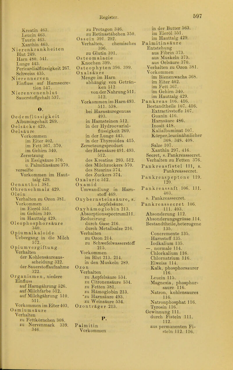 Kreatin 463. Leucin 4ti3. Taurin 4(!3. Xanthin 463. Nierenkrankheiten Blut 249. Harn 480. 541. Lunge 443. Pericardialflüssigkeit 267. Schweiss 435. Nierennerven Einfluss auf Harnsecre- tion 547. Nierenvenenblut Sauerstoflgehalt 537. O. Oedemflüssigkeit Albumingehalt 269. Oelsäcke 429. 0 e 1 s ä u re Vorkommen im Eiter 402. im Fett 367. 370. im Gehirn 340. Zersetzung in Essigsäure 370. u. Palmitinsäure 370. verseifte Vorkommen im Haut- talg 429. Oenanthol 381. Ohrenschmalz 429. Olein Verhalten zu Ozon 381. Vorkommen im Eieröl 551. im Gehirn 340. im Hauttalg 429. Oleophosphorsäure 340. Opiumalkaloide Uebergang in die Milch 572. Opiumvergiftung Verhalten der Kohlensäureaus- scheidung 322. der Sauerstoffaufnahme 322. Organismen, niedere Einfluss auf Harngährung 526. auf-Milchfarbe 512. auf Milchgährung 510. 511. Vorkommen im Eiter 403. Osmiumsäure Verhalten zu Fettkörnchen 308. zu Nervenmark 339. 346. zu Protagon 346. zu Ketinastäbchen 350. Ossein 391. 292. Verhalten, chemisches 396. zu Glutin 391. Osteom alacie Knochen 399. Osteophyten 396. 399. Oxalsäure Menge im Harn abhängig von Geträn- ken 512 von der Nahrung 511. 512. Vorkommen im Harn 493. 511. 538. bei Harnsäuregenuss 493. in Harnsteinen 512. in der Hydroovarial- flüssigkeit 269. in der Lunge 443. in der Thyreoidea 415. Zersetzungsproduct der Harnsäure 491. 493. 512. des Kreatins 293. 512. des Milchzuckers 570. des Stearins 374. des Zuckers 374. Oxalurie 512. 0 X a m i d Umwandlung in Hai-n- stoff 469. Oxybernsteinsäure, s. Aepfelsäure. Oxyhämoglobin 213. Absorptionsspectrum211. Reducirung durch Gase 216. durch Metallsalze 216. Verhalten zu Ozon 214. zu Schwefelwasserstoff 215. Vorkommen im Blut 213. 214. in den Muskeln 289. Ozon Verhalten zu Aepfelsäure 534. zu Citronensäure 534. zu Fetten 381. zu Hämoglobin 213. 'zu Harnsäure 493. zu Weinsäure 534. Ozonträger 213. P. Palmitin Vorkommen in der Butter 563. im Eieröl 551. im Hauttalg 429. Palmitinsäure Entstehung aus Fibrin 373. aus Muskeln 373. aus Oelsäure 370. Verhalten zu Ozon 381. Vorkommen im Bienenwachs 368. im Eiter 402. im Fett 367. im Gehirn 340. im Hauttalg 429. Pankreas 106. 416. Bestandtheile 1Ü7. 416. Extractivstofl'e 107. Guanin 416. Harnsäure 486. Inosit 418. Kalialbuminat 107. Körper,leucinähnlicher 308. 348. 408. Salze 107. Xanthin 297. 416. Secret, s. Pankreassecret. Verhalten zu Fetten 376. Pankreasfistel III, s. Pankreassecret. Pankreaspeptone 119. 120. Pankreassaft 106. III. 403. s. Pankreassecret. Pankreassecret 106. III. 403. Absonderung 112. Absonderungsgrösse 114. Bestandtheile,heterogene 135. Concremente 135. Harnstoff 135. lodkalium 135. —, normale 114. Chlorkalium 116. Chlornatrium 116. Eiweiss 114. Kalk, phosphorsaurer 116. Leucin 115. Magnesia, phosphor- saure 116. Natron, kohlensaures 116. Natronphosphat 116. Tyrosin 116. Gewinnung III. durch Fisteln III. 112. aus permanenten Fi- .steln 112. 116.