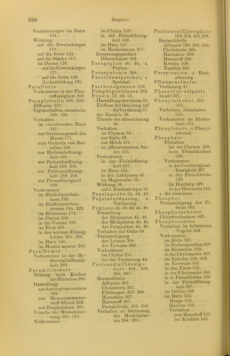 Veränderungen im Darm 134. Wirkung auf die Eiweisskörper 118. auf die Fette 122. auf die Stärke 117. im Darme 126. auf die Eiweisskörper 127. auf die Fette 129. Zuckerbildung 12(3. Parafibrin Vorkommen in der Pleu- raflüssigkeit 268. Paraglobulin 168. 169. Diffusion 223. Eigenschaften, chemische 168. 169. Verhalten im circulirenden Blute 241. zur Gerinnungszeit des Blutes 171. zum Globulin von Ber- zelius 168. zur Hydroceleflüssig- keit 169. zur Pericardialflüssig- keit 169. 256. zur Peritonealflüssig- keit 169. 256. zur Pleuraflüssigkeit 169. Vorkommen im Blutkörperchen- kern 196. im Blutkörpei'chen- stroma 193. 222. im Blutserum 174. im Chylus 256. in der Cornea 386. im Eiter 401. in den serösen Flüssig- keiten 265. 266. im Harn 540. im Humor aqueus 269. Paralbumin Vorkommen in der Hy- droovarialflüs.sig- keit 269. Paramil chsäur e Bildung beim Kochen des Fleisches 286. Darstellung ausAmidopropionsäure 302. aus Monocyanwasser- stofi-Glycol 302. aus Propionsäure 495. Ursache der Muskelsäue- rung 303. 313. Vorkommen im Chylus 259. in der Fleischflüssig- keit 300. im Harn 547. im Muskelserum 277. Zersetzungsproduct Dilactylsäure 301. Parapepton 40. 46, s. Pepton. Parasyntonin 268. Parotidenspeichel, s. Speichel. Parthenogenesis 5^9. Pemphigusblasen 269. Pepsin 32. 34. 45. Darstellung des reinen 34. Einfluss der Q-uellung auf die Verdauung 37. des Handels 36. Theorie der Absonderung 40. Verhalten im Chymus 55. zur Galle 99. zur Milch 571. zu pflanzensauren Sal- zen 515. Vorkommen in der Fleischflüs.sig- keit 287. im Harn 524. in den Labdrüsen 41. im Magensafte 32. Wirkung 36. auf d. Eiweisskörper 36. Pepsinprobe 33. 44. 45. Pepsinverdauung, s. Verdauung. Peptone 32. 39.44.45.48. Entstehung des Dyspepton 45. 46. des Metapepton 45. 46. des Parapepton 45. 46. Verhalten zur Galle 99. Verunreinigung des Leimes 358. des Tyrosins 420. Vorkommen im Chylus 257. bei der Verdauung 44. Pericardialflüssig- keit 169. 256. 265. 267. Bestandtheile Albumin 267. Cholesterin 267. Fibrinogen 265. 266. Harnsäure 267. Harnstofl 267. Paraglobulin 265. 266. Verhalten zu Gerinnung des Muskelplas- ma 284. 285. Peritoneal flüssigkeil 169.256. 265.268. Bestandtheile Albumin 109. 265. 268. Cholesterin 268. Harnsäure 268. Harnstoff 268. Kreatin 268. Xanthin 268. Perspiration, s. Haut- athmung. Pflanzeneiweiss Verdauung 47. Phaseolus vulgaris Inosit 307. Phenylalkohol 510. 515. Verhalten, chemisches 515. Vorkommen im Rinder- harn 515. Phenylsäure, s.Phenyl- alkohol. Phosphate Verhalten bei der Cholera 249. beim Fleischkochen 329. Vorkommen in der Cerebrospinal- flüssigkeit 267. in der Fleischbrühe 329. im Hauttalg 429. in der Hirnasche 349. s. die einzelnen. Phosphor Verunreinigung des Fi- brins 165. Phosphornekrose Chlorrhodinsäure 402. Phosphorsäure Verhalten im bebrüteten Vogelei 554. Vorkommen im Blute 223. im Blutkörperchen 219. im Blutserum 182. in der Chylusasche 259. im Eidotter 550. 552. im Eier weiss 553. in den Fäces 155. in der Fibrinasche 164. in d. Fleischbrühe 329. in der Fleischflüssig- keit 307. im Gehirn 349 im Harn 532. Menge 532. Quellen 532. Verhalten zum Harnstoff' 532. bei Kindern 532.