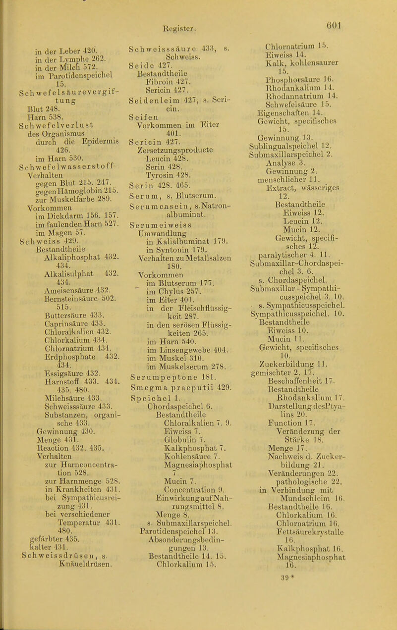 in der Leber 420. in der Lymphe 262. in der Milch 572_. im Parotidenspeichel 15. Schwefelsäurevergif- tung Blut 248. Harn 538. Schwefclverlust des Organismus durch die Epidermis 426. im Harn 53Ü. Schwefelwasserstoff Verhalten gegen Blut 215. 247. gegen Hämoglobin 215. zur Muskelfarbe 289. Vorkommen im Dickdarm 156. 157. im faulenden Harn 527. im Magen 57. Schweiss 429. Bestandtheile Alkaliphosphat 432. 434. Alkalisulphat 432. 434. Ameisensäure 432. Bernsteinsäure 502. 515. ßuttersäure 433. Caprinsäure 433. Chloralkalien 432. Chlorkalium 434. Chlornatrium 434. Erdphosphate 432. 434. Essigsäure 432. Harnstoff 433. 434. 435. 480. Milchsäure 433. Schweisssäure 433. Substanzen, organi- sche 433. Gewinnung 430. Menge 431. Reaction 432. 435. Verhalten zur Harnconcentra- tion 528. zur Harnmenge 528. in Krankheiten 431. bei Sympathicusrei- zung 431. bei verschiedener Temperatur 431. 480. gefärbter 435. kalter 431. Sch weissdrüsen, s. Knäueldrüsen. Schweisssäure 433, s. Schweiss. Seide 427. Bestandtheile Fibroin 427. Sericin 427. Seidenleim 427, s. Seri- cin. Seifen Vorkommen im Elter 401. Sericin 427. Zersetzungsproducte Leucin 428. Serin 428. Tyrosin 428. Serin 428. 465. Serum, s. Blutserum. Serumcasein, s.Natron- albuminat. Serumeiweiss Umwandlung in Kalialbuminat 179. in Syntonin 179. Verhalten zu Metallsalzen 180. Vorkommen im Blutserum 177. ' im Chylus 257. im Eiter 401. in der Fleisch flüssig- keit 287. in den serösen Flüssig- keiten 265. im Harn 540. im Linseugewebe 404. im Muskel 310. im Muskelserum 278. Serumpeptone 181. Smegma praeputii 429. Speichel 1. Chordaspeichel 6. Bestandtheile Chloralkalien 7. 9. Eiweiss 7. Globulin 7. Kalkphospbat 7. Kohlensäure 7. Magnesiaphosphat 7. Mucin 7. Concentration 9. Einwirkung auf Nah- rungsmittel 8. Menge 8. s. Submaxillarspeichel. Parotidenspeichel 13. Absonderungsbedin- gungen 13. Bestandtheile 14. 15. Chlorkalium 15. Chlornatrium 15. Eiweiss 14. Kalk, kohlensaurer 15. Phosphorsäurc 16. Rhodankalium 14. Rhodannatrium 14. Schwefelsäure 15. Eigenschaften 14. Gewicht, specifisches 15. Gewinnung 13. Sublingualspeichel 12. Submaxillarspeichel 2. Analyse 3. Gewinnung 2. menschlicher 11. Extract, wässeriges 12. Bestandtheile Eiweiss 12. Leucin 12. Mucin 12. Gewicht, specifi- sches 12. paralytischer 4. 11. Submaxillar-Chordaspei- chel 3. 6. s. Chordaspeichel. Submaxillar - Sympathi- cusspeichei 3. 10. ■ s. Sympathicusspeichel. Sympathicusspeichel. 10. Bestandtheile Eiweiss 10. Mucin 11. Gewicht, specifisches 10. Zuckerbildung 11. gemischter 2. 17. Beschaffenheit 17. Bestandtheile Rhodankalium 17. Darstellung desPtva- lins 20. Function 17. Veränderung der Stärke 18\ Menge 17, Nachweis d. Zucker- bildung 21. Veränderungen 22. pathologische 22. in Verbindung mit Mundschleim 16. Bestandtheile 16. Chlorkalium 16. Chlornatrium 16. Fettsäurekrystalle Kalkpho.sphat 16. Magnesiaphosphat 16. 39-