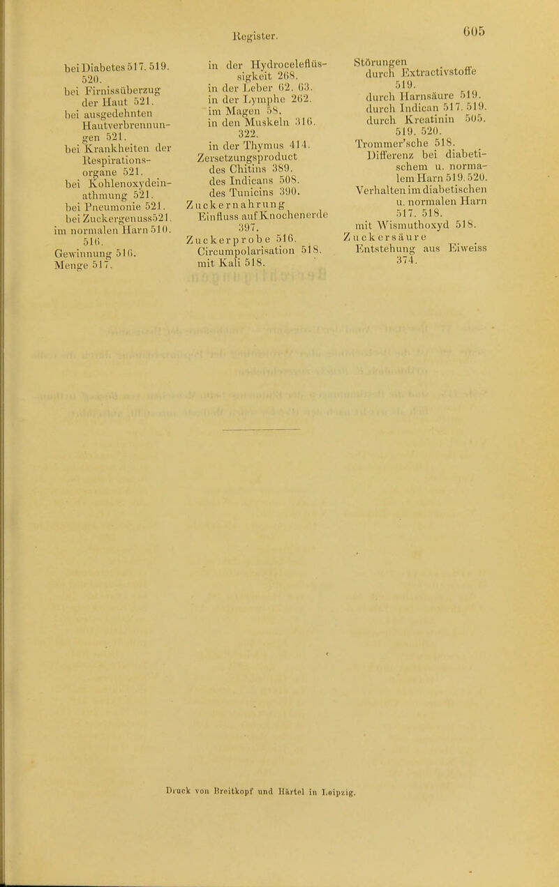 beiDiabetes 517. 519. 520. bei Firnissiiberzug der Haut 521. bei ausgeilehnten Hautverbvennun- gen 521. bei Krankheiten tlor Kespirations- organe 521. bei Ivohlenoxyclein- athniung 521. bei Piieiunonie 521. hei Zut;kergenuss521. im normalen Harn 51(1. 51(). Gewinnung 51(1. Menge 517. in der Hydroceleflüs- •sigkeit 2()S. in der lieber ()2. 03. in der I^ymphc 2ö2. im Magen 5S. in den Muskeln .iKi. 322. in der Thymus 414. Zersetzungsprodnct des Chitins 3S9. des Indicans 508. des Tunicins 3i}ü. Zuckernahrung Einfluss auf Knochenerde 397. Zuckerprobe 516. Circumpolarisation 518. mit Kali 518. Störungen durch Extractivstoffe 519. durch Harnsäure 519. durch Indican 517. 519. durch Kreatinin 5(J5. 519. 520. Trommer'sche 518. Differenz bei diabeti- schem u. norma- lem Harn 519.520. Verhalten im diabetischen u. normalen Harn 517. 518. mit Wismuthoxyd 518. Z u c k e r s ä u r e Entstehung aus Eiweiss 374. Druck von Breitkopf' und Hürtpl in Leipzig.