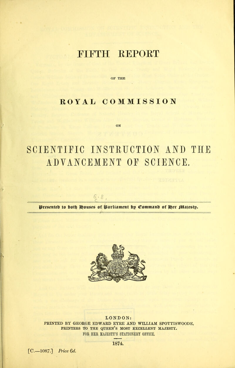 FIFTH EEPOET OF THE ROYAL COMMISSION ON SCIENTIFIC INSTRUCTION AND THE ADVANCEMENT OP SCIENCE. ^te^mwa to totf) ?^ousie0 of iiatUament fij? iKommanli of ^ev Mm^tv* LONDON: PEINTED BY GEORGE EDWARD EYRE AND WILLIAM SPOTTISWOODE, PRINTERS TO THE QTTEEN's MOST EXCELLENT MAJESTY. FOR HER lAJESTFS STATIONERY OFFICE. 1874. [C—1087.] Price 6d.