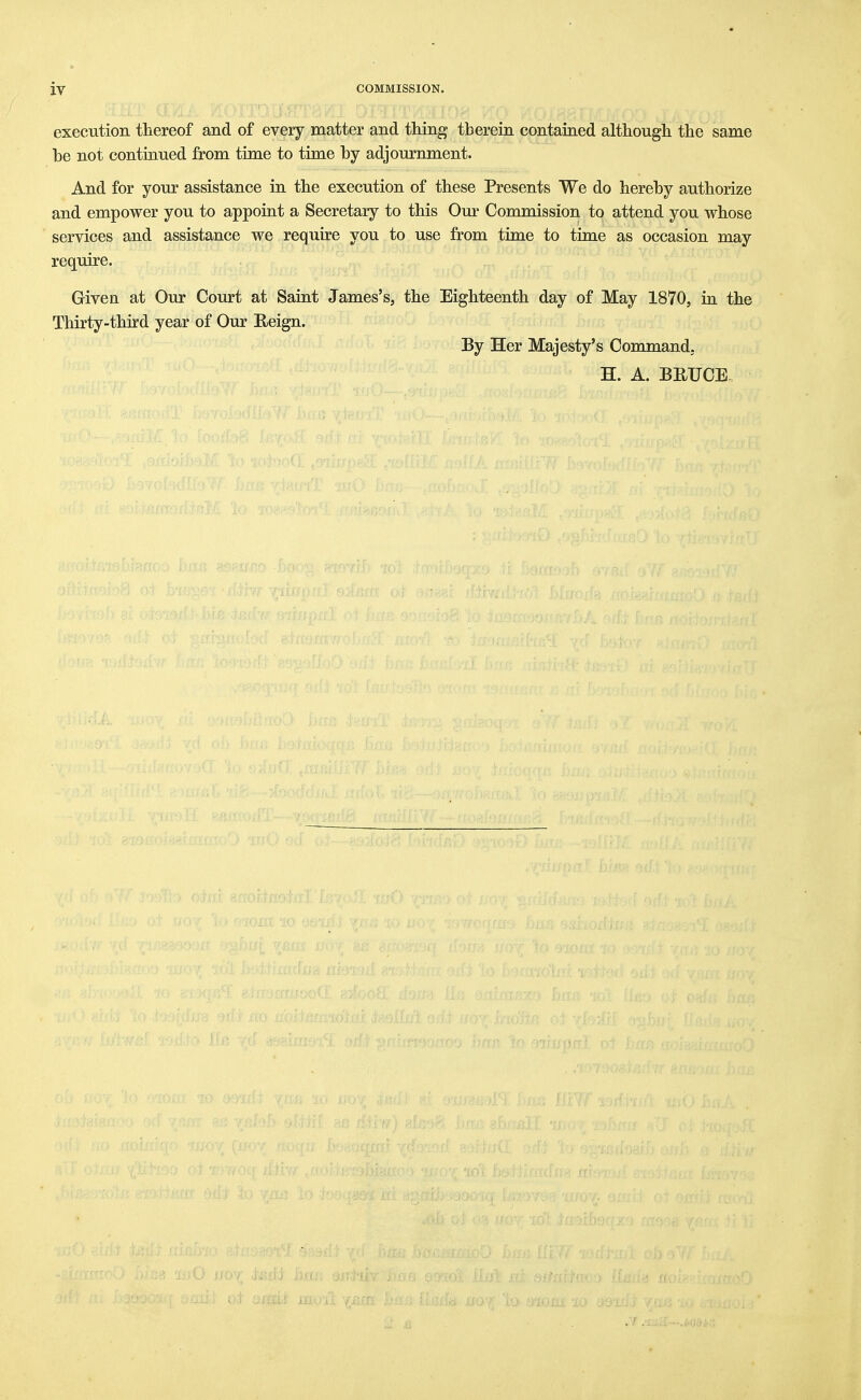 execution thereof and of every matter and thing therein contained although the same be not continued from time to time by adjournment. And for your assistance in the execution of these Presents We do hereby authorize and empower you to appoint a Secretary to this Om' Commission to attend you whose services and assistance we require you to use from time to time as occasion may require. Given at Our Court at Saint James's, the Eighteenth day of May 1870, in the Thirty-third year of Our Reign. By Her Majesty's Command, H. A. BEUCE