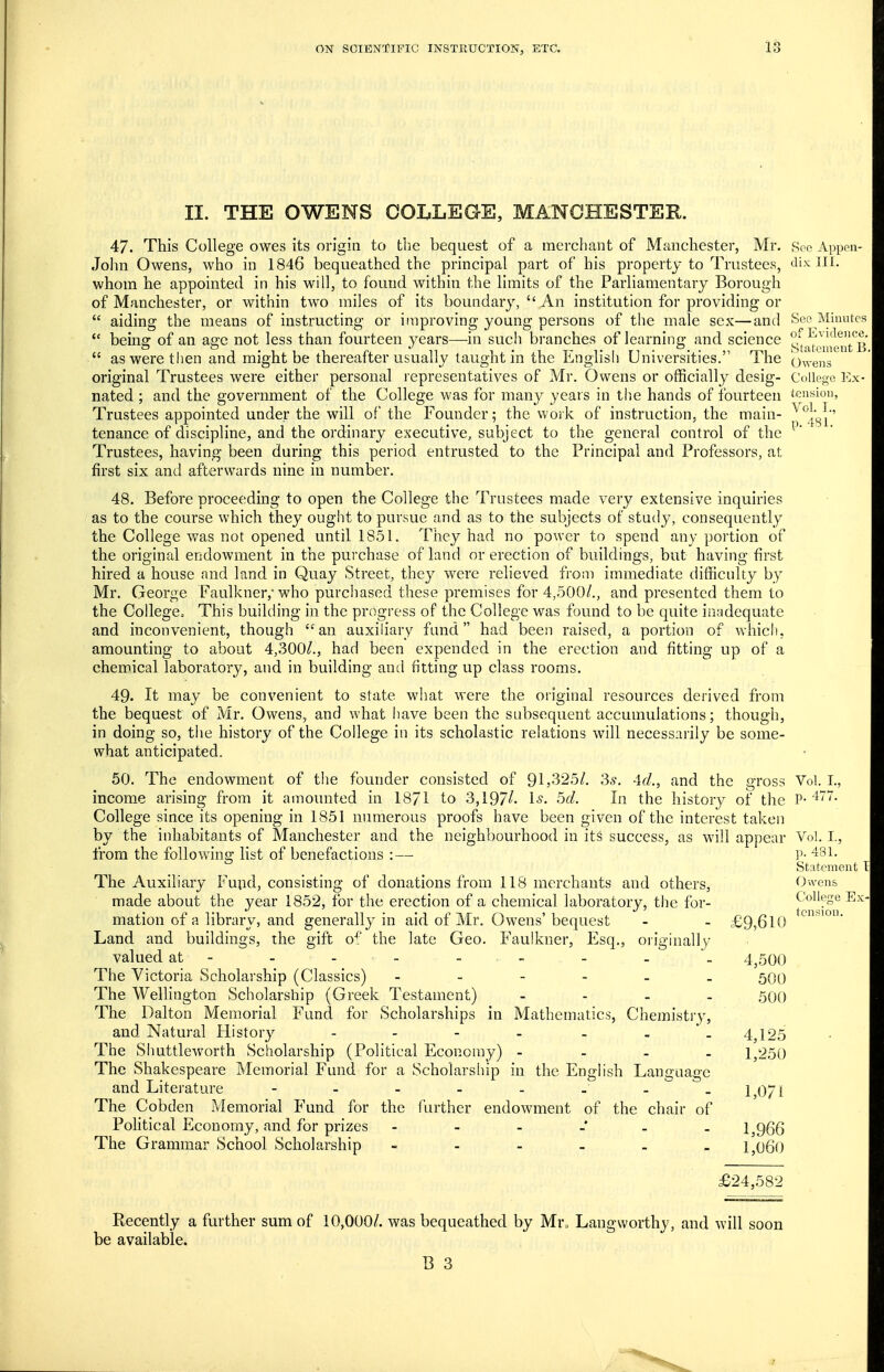 II. THE OWENS COLLEGE, MANCHESTER. 47. This College owes its origin to the bequest of a mercliant of Manchester, Mr. Roe Appon- Jolm Owens, who in 1846 bequeathed the principal part of his property to Trustees, dix: 111. whom he appointed in his will, to found within the limits of the Parliamentary Borough of Manchester, or within two miles of its boundary,  An institution for providing or  aiding the means of instructing or improving young persons of the male sex—and Seo Minute  being of an age not less than fourteen years—in such branches of learning and science ^^jc^g^ntnrB  as were then and might be thereafter usually taught in the English Universities. The o^Vens original Trustees were either personal representatives of Mr. Owens or officially desig- College Ex- nated ; and the government of the College was for many years in the hands of fourteen tension, Trustees appointed under the will of the Founder; the work of instruction, the main- ^^^i^i'' tenance of discipline, and the ordinary executive, subject to the general control of the Trustees, having been during this period entrusted to the Principal and Professors, at first six and afterwards nine in number. 48. Before proceeding to open the College the Trustees made very extensive inquiries as to the course which they ought to pursue and as to the subjects of study, consequently the College was not opened until 1851. They had no power to spend any portion of the original endowment in the purchase of land or erection of buildings, but having first hired a house and land in Quay Street, they were relieved from immediate difficulty by Mr. George Faulkner, who purchased these premises for 4,500/., and presented them to the College^ This building in the progress of the College was found to be quite inadequate and inconvenient, though an auxiliary fund had been raised, a portion of which, amounting to about 4,300/., had been expended in the erection and fitting up of a chemical laboratory, and in building and fitting up class rooms. 49. It may be convenient to state what were the original resources derived from the bequest of Mr. Owens, and what have been the subsequent accumulations; though, in doing so, the history of the College in its scholastic relations will necessarily be some- what anticipated. 50. The endowment of the founder consisted of 91,325/. 3^. Ad., and the gross Vol. I., income arising from it amounted in 1871 to 3,197/- 1^. 5f/. In the history of the P-'^7. College since its opening in 1851 numerous proofs have been given of the interest taken by the inhabitants of Manchester and the neighbourhood in its success, as will appear Vol.1., from the following list of benefactions :— l^- 481. Statement \ The Auxiliary Fupd, consisting of donations from 118 merchants and others, Owens made about the year 1852, for the erection of a chemical laboratory, the for- College E> mation of a library, and generally in aid of Mr. Owens' bequest - - £9,610 Land and buildings, the gift of the late Geo. Faulkner, Esq., originally- valued at - - - - - - - - 4,500 The Victoria Scholarship (Classics) ------ 500 The Wellington Scholarship (Greek Testament) - - - . 500 The Dalton Memorial Fund for Scholarships in Mathematics, Chemistry, and Natural History - - - - - - - 4,125 The Shuttleworth Scholarship (Political Economy) - - - - 1,250 The Shakespeare Memorial Fund for a Scholarship in the English Language and Literature - - - - - - -^ -1071 The Cobden Memorial Fund for the further endowment of the chair of Pohtical Economy, and for prizes 1,966 The Grammar School Scholarship - 1,060 tension. £24,582 Recently a further sum of 10,000/. was bequeathed by Mr„ Langworthy, and will soon be available.