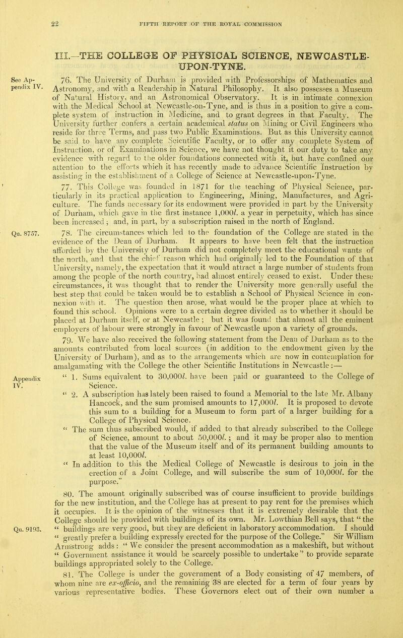III.-THE COLLEGE OF PHYSICAL SCIENCE, NEWCASTLE- UPON-TYNE. See Ap- 76. The University of Durhai!i is provided with Professorships of Mathematics and pendix IV. Astronomy, and with a Readership in Natural Philosophy. It also possesses a Museum of Natural History, and an Astronomical Observatory. It is in intimate connexion with the Medical School at Newcastle-on-Tyne, and is thus in a position to give a com- plete system of instruction in Medicine, and to grant degrees in that Faculty. The University further confers a certain academical status on Mining or Civil Engineers who reside for three Terms, and pass two Public Examinations. But as this University cannot be said to have any complete Scientific Faculty, or to offer any complete System of Instruction, or of Examinations in Science, we have not thought it our duty to take any evidence with regard to tiie older foundations connected with it, but have confined our attention to the efforts which it has recently made to advance Scientific Instruction by assisting in the establishment of a College of Science at Newcastle-upon-Tyne. 77- This College was founded in 1871 for t!)e leaching of Physical Science, par- ticularly in its practical application to Engineering, Mining, Manufactures, and Agri- culture. The funds necessary for its endowment were provided in part by the University of Durham, which gave in the first instance 1,000/. a year in perpetuity, which has since been increased ; and, in part, by a subscription raised m the north of England. Qu. 8757. 78. The circumstances which led to the foundation of the College are stated in the evidence of the Dean of Durham. It appears to have been felt that the instruction afforded by the University of Durham did not completely meet the educational wants of the north, and that the chief reason which had originall)' led to the Foundation of that University, namely, the expectation that it would attract a large number of students from among the people of the north country, had almost entirely ceased to exist. Under these circumstances, it was thought that to render the University more generally useful the best step that could be taken would be to establish a School of Physical Science in con- nexion with it. The question then arose, what would be the proper place at which to found this school. Opinions were to a certain degree divided as to whether it should be placed at Durham itself, or at Newcastle ; but it was founci that almost all the eminent employers of labour were strongly in favour of Newcastle upon a variety of grounds. 79. We have also received the following statement from the Dean of Durham as to the amounts contributed from local sources (in addition to the endowment given by the University of Durham), and as to the arrangements which are now in contemplation for amalgamating with the College the other Scientific Institutions in Newcastle:— Appendix  1- Sums equivalent to 30,000/. have been paid or guaranteed to the College of IV. Science.  2. A subscription has lately been raised to found a Memorial to the late Mr. Albany Hancock, and the sum promised amounts to 17,000Z. It is proposed to devote this sum to a building for a Museum to form part of a larger building for a College of Physical Science.  The sum thus subscribed would, if added to that already subscribed to the College of Science, amount to about 50,000/. ; and it may be proper also to mention that the value of the Museum itself and of its permanent building amounts to at least 10,000/.  In addition to this the Medical College of Newcastle is desirous to join in the erection of a Joint College, and will subscribe the sum of 10,000/. for the purpose. 80. The amount originally subscribed was of course insufficient to provide buildings for the new institution, and the College has at present to pay rent for the premises which it occupies. It is the opinion of the witnesses that it is extremely desirable that the College should be provided with buildings of its own. Mr. Lowthian Bell says, that  the Qu. 9193.  buildings are very good, but they are deficient in laboratory accommodation. I should  greatly prefer a building expressly erected for the purpose of the College. Sir William Armstrong adds :  We consider the present accommodation as a makeshift, but without  Government assistance it would be scarcely possible to undertake  to provide separate buildings appropriated solely to the College. 81. The College is under the government of a Body consisting of 47 members, of whom nine are ex-officio, and the remaining 38 are elected for a term of four years by various representative bodies. These Governors elect oot of their own number a