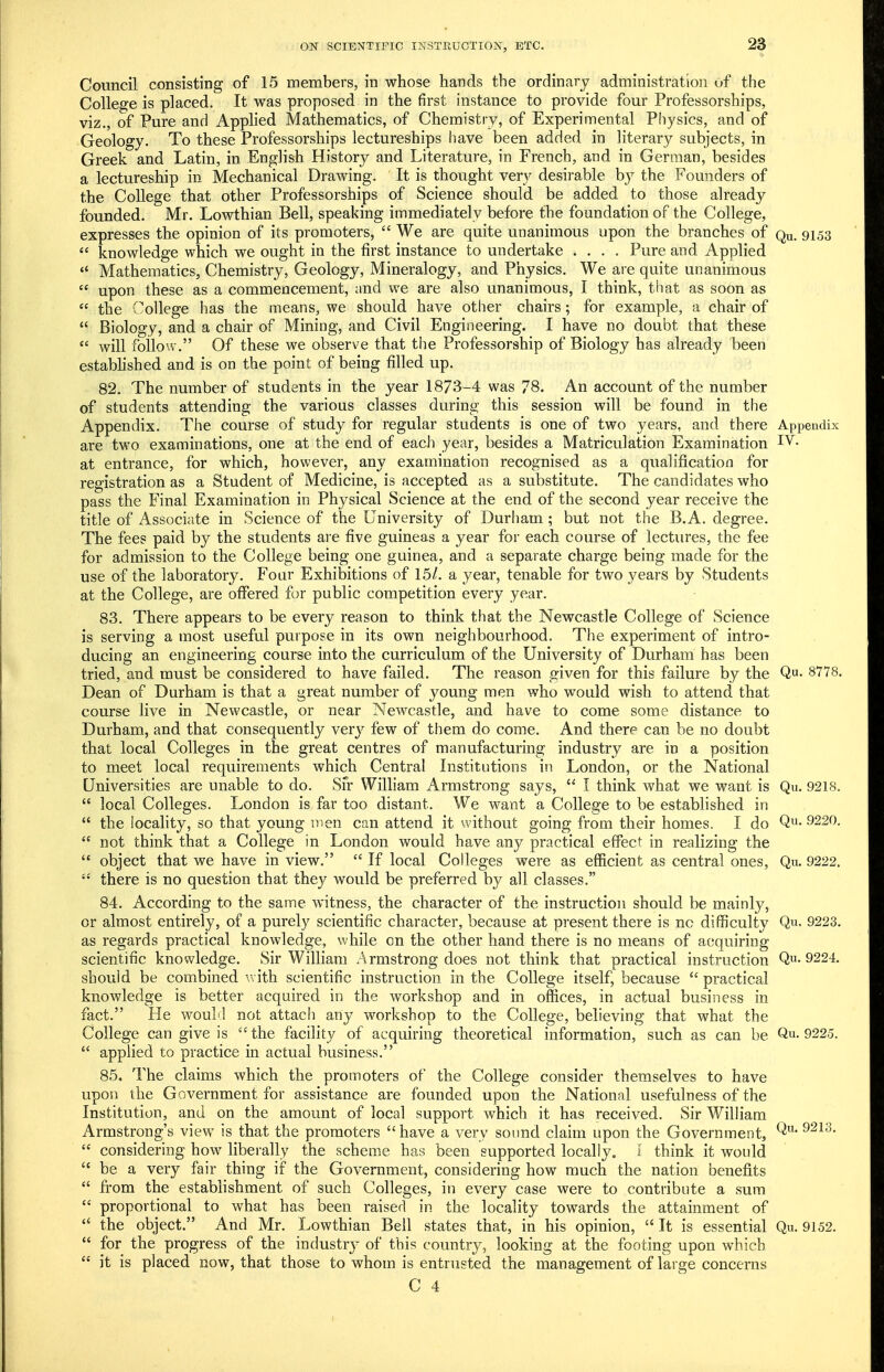 Council consisting of 15 members, in whose hands the ordinary administration of the College is placed. It was proposed in the first instance to provide four Professorships, viz., of Pure and Apphed Mathematics, of Chemistry, of Experimental Physics, and of Geology. To these Professorships lectureships have been added in literary subjects, in Greek and Latin, in English History and Literature, in French, and in German, besides a lectureship in Mechanical Drawing. It is thought very desii able b}^ the Founders of the CoUege that other Professorships of Science should be added to those already founded. Mr. Lowthian Bell, speaking immediately before the foundation of the College, expresses the opinion of its promoters,  We are quite unanimous upon the branches of Qu. 9153  knowledge which we ought in the first instance to undertake .... Pure and Applied  Mathematics, Chemistry, Geology, Mineralogy, and Physics. We are quite unanimous  upon these as a commencement, and we are also unanimous, I think, that as soon as  the College has the means, we should have other chairs; for example, a chair of  Biology, and a chair of Mining, and Civil Engineering. I have no doubt that these  will foilo'A . Of these we observe that the Professorship of Biology has already been estabhshed and is on the point of being filled up. 82. The number of students in the year 1873-4 was 78. An account of the number of students attending the various classes during this session will be found in the Appendix. The course of study for regular students is one of two years, and there Appendix are two examinations, one at the end of each year, besides a Matriculation Examination at entrance, for which, however, any examination recognised as a qualification for registration as a Student of Medicine, is accepted as a substitute. The candidates who pass the Final Examination in Physical Science at the end of the second year receive the title of Associiite in Science of the University of Durham; but not the B.A. degree. The fees paid by the students are five guineas a year for each course of lectures, the fee for admission to the College being one guinea, and a separate charge being made for the use of the laboratory. Four Exhibitions of 15/. a year, tenable for two years by Students at the College, are offered for public competition every year. 83. There appears to be every reason to think that the Newcastle College of Science is serving a most useful purpose in its own neighbourhood. The experiment of intro- ducing an engineering course into the curriculum of the University of Durham has been tried, and must be considered to have failed. The reason given for this failure by the Q- 8778. Dean of Durham is that a great number of young men who would wish to attend that course live in Newcastle, or near Newcastle, and have to come some distance to Durham, and that consequently very few of them do come. And there can be no doubt that local Colleges in the great centres of manufacturing industry are in a position to meet local requirements which Central Institutions in London, or the National Universities are unable to do. Sfr William Armstrong says,  I think what we want is Qu. 9218.  local Colleges. London is far too distant. We want a College to be estabhshed in  the locality, so that young men can attend it without going from their homes. I do Q^- 9220.  not think that a College in London would have any practical effect in realizing the  object that we have in view.  If local Colleges were as efficient as central ones, Qn. 9222.  there is no question that they would be preferred by all classes. 84. According to the same witness, the character of the instruction should be mainly, or almost entirely, of a purely scientific character, because at present there is no difficulty Qu, 9223. as regards practical knowledge, while on the other hand there is no means of acquiring scientific knowledge. Sir William Armstrong does not think that practical instruction Q- 9224. should be combined with scientific instruction in the College itself, because  practical knowledge is better acquired in the workshop and in offices, in actual business in fact. He would not attach any workshop to the College, believing that what the College can give is  the facility of acquiring theoretical information, such as can be Qu. 9225.  applied to practice in actual business. 85. The claims which the promoters of the College consider themselves to have upon the Government for assistance are founded upon the National usefulness of the Institution, and on the amount of local support which it has received. Sir Wilham Armstrong's view is that the promoters have a very sound claim upon the Government,  considering how liberally the scheme has been supported locally. [ think it would  be a very fair thing if the Government, considering how much the nation benefits  from the establishment of such Colleges, in every case were to contribute a sum  proportional to what has been raised in the locality towards the attainment of  the object. And Mr. Lowthian Bell states that, in his opinion,  It is essential Qu. 9152.  for the progress of the industrj^ of this country, looking at the footing upon which  it is placed now, that those to whom is entrusted the management of large concerns