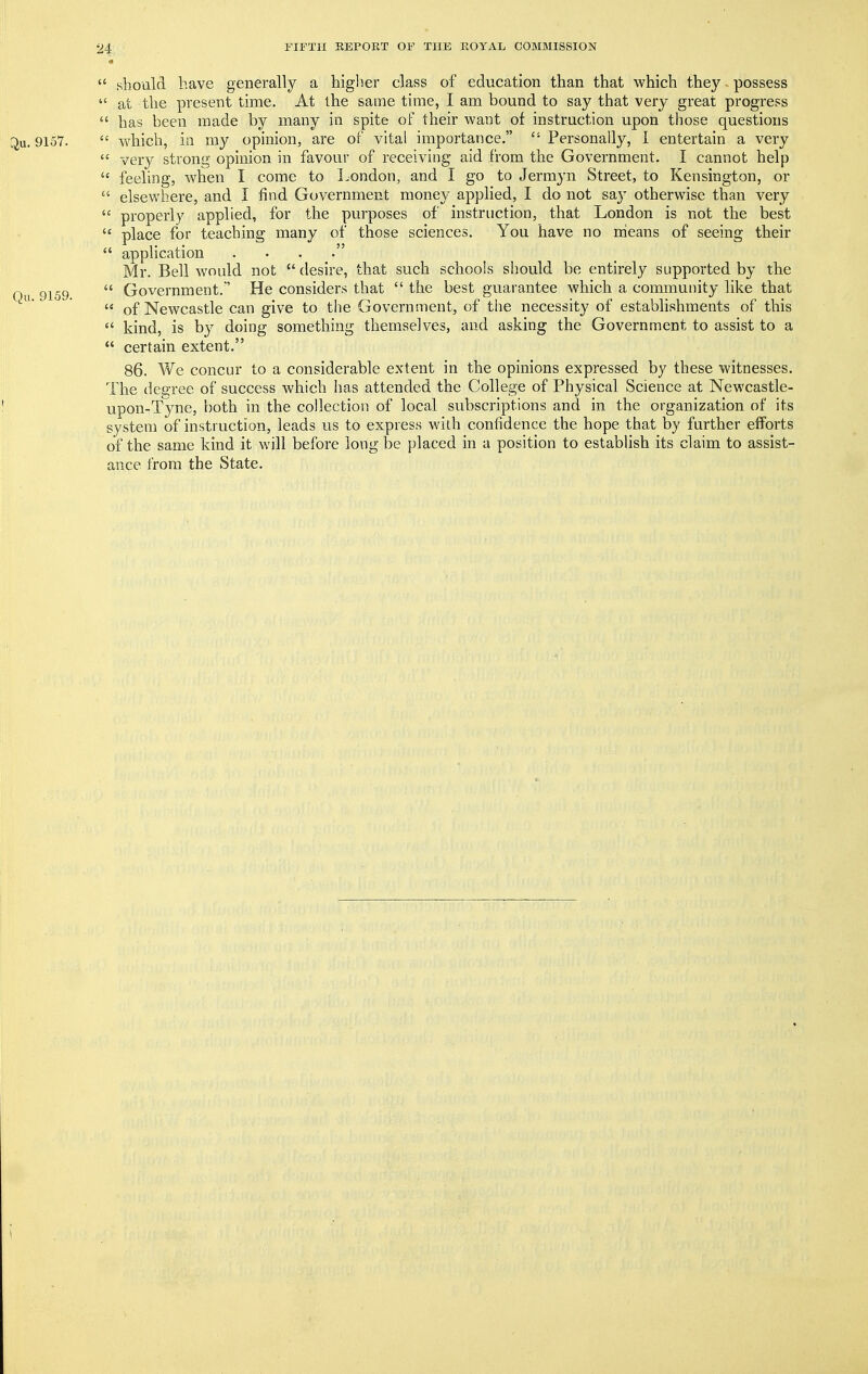  should have generally a higlier class of education than that which they possess  at the present time. At the same time, I am bound to say that very great progress  has been made by many in spite of their want of instruction upon those questions ^u. 9157.  which, in my opinion, are of vital importance.  Personally, I entertain a very  very strong opinion in favour of receiving aid from the Government. I cannot help  feeling, when I come to London, and I go to Jermyn Street, to Kensington, or  elsewhere, and I find Government money applied, I do not sa}' otherwise than very  properly applied, for the purposes of instruction, that London is not the best  place for teaching many of those sciences. You have no means of seeing their  application . . . . Mr. Bell would not  desire, that such schools should be entirely supported by the On 9159  Government.' He considers that  the best guarantee which a community like that ' « of Newcastle can give to the Government, of the necessity of establishments of this  kind, is by doing something themselves, and asking the Government to assist to a  certain extent. 86. We concur to a considerable extent in the opinions expressed by these witnesses. The degree of success which has attended the College of Physical Science at Newcastle- upon-Tyne, both in the collection of local subscriptions and in the organization of its system of instruction, leads us to express with confidence the hope that by further efforts of the same kind it will before long be placed in a position to establish its claim to assist- ance from the State.