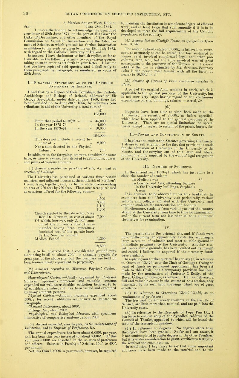 8, Merrion Square West, Dublin, Sir, June 28th, 1864. I HAVE the honour to acknowledge the receipt of your letter of 20th June 1874, on the part of His Grace the J>uke of Devonshire, and other members of the Royal Commission on Scientific Instruction and the Advance- ment of Science, in which you aslc for further information in addition to the evidence given by me on 18th July 1872, with regard to the Catholic University of Ireland. In answer, I have the honour to furnish replies, so far as I am able, in the following returns to your various queries, taking them in order as set fortli in your letter. I assume that you have copies of said queries, and I shall reply to them paragraph by paragraph, as numbered in yours of 20th June. I.—Financial State.ment as to the Catholic University of Ireland. I find that by a Report of their Lordships, the Catholic Ai'chbishops and Bishops of Ireland, addressed to Sir George Grey, Bart., under date January 1866, there had been furnished up to June 30th, 1865, by voluntary con- tributions in aid of the University a total sum of— 125,000 From that period to 1872 - - 45,000 In the year 1872-73 - - 4,000 In the year 1873-74 - - 10,000 184,000 This does not include a recent be- quest of - - - - 2,000 Nor a sum devoted to the Physical Cabinet - - - - 750 In addition to the foregoing amount, considerable sums have, de amio in annum, been devoted to exhibitions, burses, and prizes of various amounts. (1.) Amount expended on purchase of site. Sic, and on erection of buildings. The University has purchased at various times certain mansions and adjacent houses at the south side of Stephen's Green, lying together, and, as before stated, representing an area of 270 feet by 260 feet. These sites were purchased as occasions oflFered for the following sums— £ 4,500 3,400 1,100 1,200 Church erected by the late rector. Very Rev. Dr. Newman, at cost of about 7,000 Of which, however, only 2,400Z. came out of the University chest, the re- mainder having been generously furnished out of his private funds by Dr. Newman himself. Medical School - - - 1,300 18,500 It s to be observed that a considerable ground rent, amounting in all to about 200Z., is annually payable for great part of the above site, but the premises are held on long tenures nearly equivalent to perpetuity. (2.) Amounts expended on Museums, Physical Cabinet, and Laboratories. Mineralogical Cabinet.—Chiefly organised by Professor Sullivan: specimens numerous and valuable; amount expended not well ascertainable; collection believed to be of considerable value, and has been visited and examined by many eminent persons. Physical Cabinet.—Amount originally expended about 500/.; for recent additions see answer to subsequent paragraph. Chemical Laboratory, about 800/. Fittings, &c., about 200/. Physiological and Biological Museum, with specimens illustrative of comparative anatomy, about 200/. (3.) Amount expended, year by year, on the maintenance of Institution, and on Stipends of Professors, &c. The annual expenditure has been about 6,000/. per year, and has been this year increased to about 7,000/. Of this sum over 5,000/. are absorbed in the salaries of professors and officers. Salaries in Faculty of Science, 150/. to 400/. per annum. Not less than 10,000/. a year would, however, be required to maintain the Institution in a moderate degree of efficient work, and at least twice that sum annually if it is to be developed to meet the full requirements of the Catholic population of the country. (4.) Amount lost on Clonliffe Estate, as specified in Ques- tion 13,376. The amount already stated, 6,000/., is believed to repre- sent, as accurately as can be stated, the loss sustained in money, as it involved complicated legal and other pro- cedures, rent, &c.; but the time involved was of great consequence to the prospects of the University. I should add that the loss is estimated by Mr. Scratt'on, Secretary (who is the person most familiar with all the facts), at nearer to 10,000/. in all. (5.) Amount of Corpus of Fund remaining invested in Stock. A part of the original fund remains in stock, which is applicable to the general purposes of the University, but is not now very large, ha^dng regard to the continuous expenditure on site, buildings, salaries, material, &c. (6.) Bequests have from time to time been made to the University, one recently of 2,000/., as before specified, which have been applied to the general purposes of the University. There are no special limitations or special trusts, except in regard to certain of the prizes, burses, &c. II.—Power and Constitution of Senate. I beg leave to enclose the Statutes governing the Senate. I desire to call attention to the fact that provision is made for the admission of Graduates of the University to the Senate, and the carrying out of this large and liberal provision is only impeded by the want of legal recognition of the University. III.—Number of Students. In the current year 1873-74, which has just come to a close, the number of students In Medicine was - - - 86 In Science and Arts, attending lectures in the University buildings, Stephen's Green - - - - 30 It is, however, to be observed under this head that the examiners from the University visit periodically various schools and colleges affiliated with the University, and examine students for matriculation and honours. Furthermore, students from various parts of the country attend at the University from time to time for examination, and in the current term not less than 40 thus submitted themselves for examination. IV. The present site is the original site, and if funds were now forthcoming an opportunity exists for acquiring a large accession of valuable and most suitable ground in immediate proximity to the University. Another site, with more ample grounds, has been pointed out by myself, and could, I believe, be acquired if the necessary funds were available. In reply to your further queries, I beg to say (1) in reference to Question 13,426, as to the Chair of Geology : Owing to want of funds no permanent appointment has been yet made to this Chair, but a temporary provision has been made by the nomination of Professor O'Reilly, of the Royal College of Science, as lecturer. He has delivered a full and valuable course in the course of this session, ably illustrated by his own hand drawings, which ai'e of great excellence. (2.) In reference to Questions 13,449-13,452, as to emoluments of professors: The fees paid by University students in the Faculty of Science, are little more than nominal, and are paid into the University chest. (3.) In reference to the Rescripts of Pope Pius IX., I beg leave to enclose copy of the Synodical Address of the Council of Thurles, appended to which will be found the texts of the rescripts in question. (4.) In reference to degrees. No degrees other than theological have been granted. So far as I am aware, it is not comtemplated to confer degrees in the other Faculties, but it is under consideration to grant certificates testifying the result of the examinations. In conclusion I beg leave to say that some important additions have been made to the materiel and to the