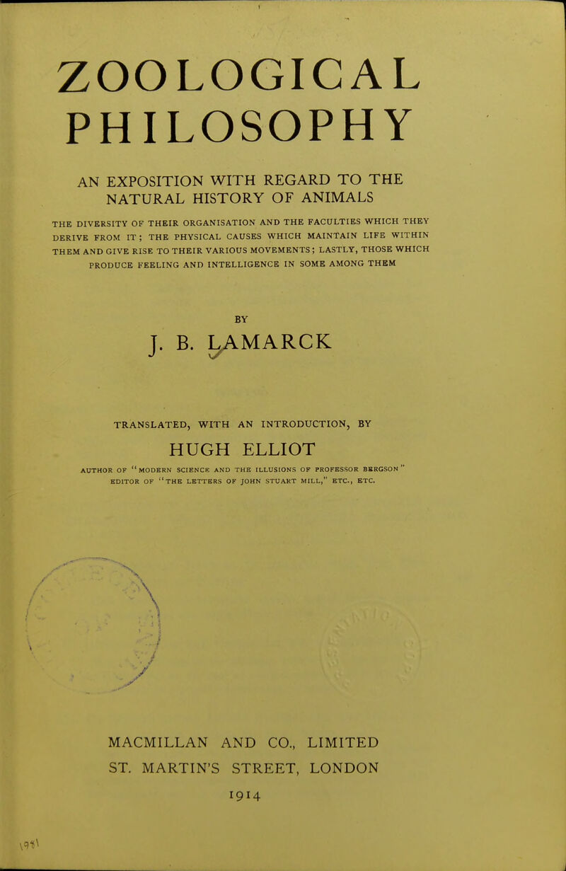 ZOOLOGICAL PHILOSOPHY AN EXPOSITION WITH REGARD TO THE NATURAL HISTORY OF ANIMALS THE DIVERSITY OF THEIR ORGANISATION AND THE FACULTIES WHICH THEY DERIVE FROM IT; THE PHYSICAL CAUSES WHICH MAINTAIN LIFE WITHIN THEM AND GIVE RISE TO THEIR VARIOUS MOVEMENTS ; LASTLY, THOSE WHICH PRODUCE FEELING AND INTELLIGENCE IN SOME AMONG THEM BY T. B. LAMARCK J TRANSLATED, WITH AN INTRODUCTION, BY HUGH ELLIOT AUTHOR OF modern SCIENCK AND THE ILLUSIONS OF PROFESSOR BBRGSON ' EDITOR OF the LETTERS OF JOHN STUART MILL, ETC., ETC. MACMILLAN AND CO., LIMITED ST. MARTIN'S STREET, LONDON 1914