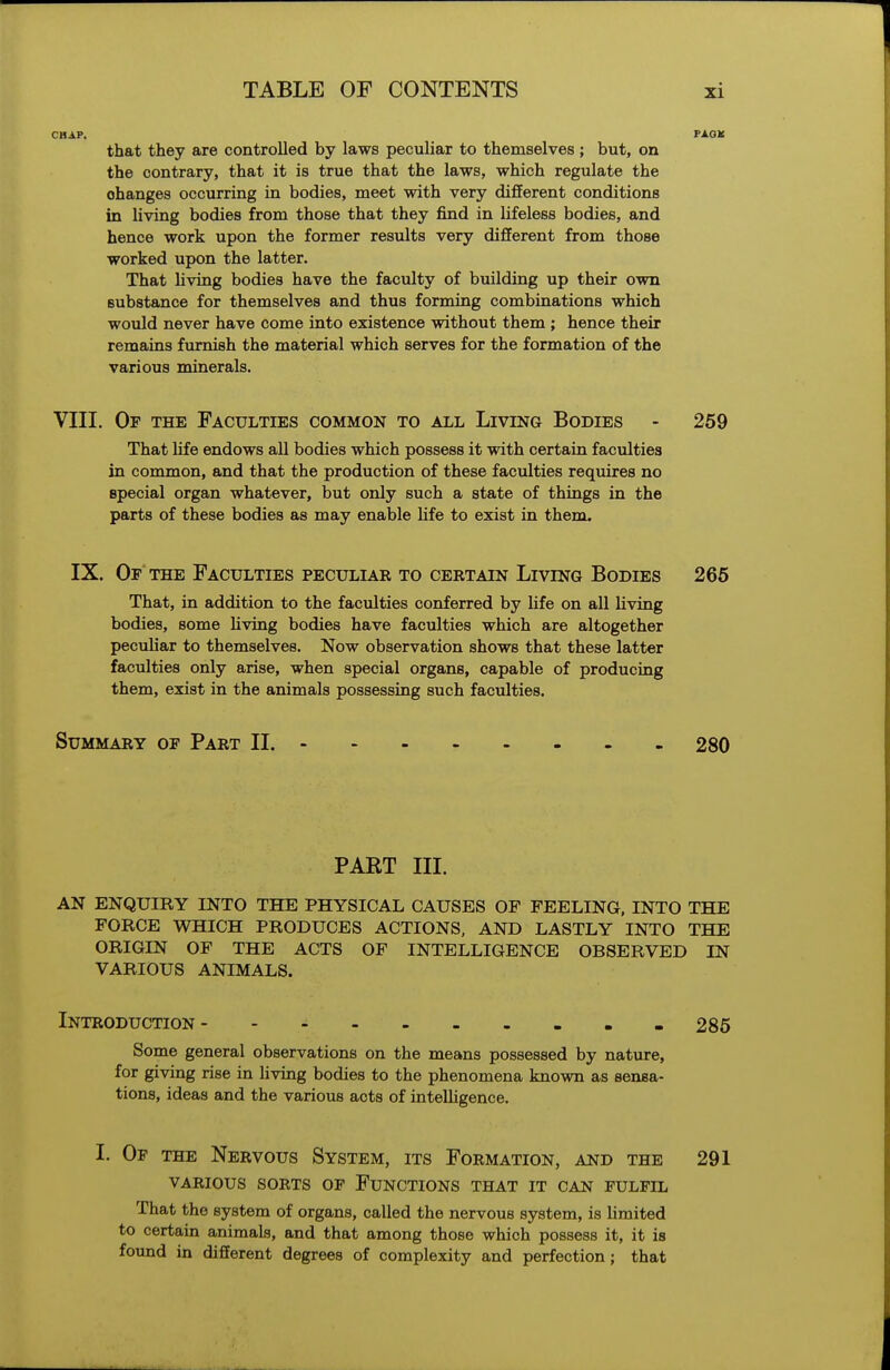 CHAP. PAOK that they are controlled by laws pecuUar to themselves; but, on the contrary, that it is true that the laws, which regulate the changes occurring in bodies, meet with very different conditions in living bodies from those that they find in lifeless bodies, and hence work upon the former results very different from those worked upon the latter. That hving bodies have the faculty of building up their own substance for themselves and thus forming combinations which would never have come into existence without them ; hence their remains furnish the material which serves for the formation of the various minerals. VIII. Of the Faculties common to all Living Bodies - 259 That life endows all bodies which possess it with certain faculties in common, and that the production of these faculties requires no special organ whatever, but only such a state of things in the parts of these bodies as may enable life to exist in them. IX. Op the Faculties peculiar to certain Living Bodies 265 That, in addition to the faculties conferred by hfe on all living bodies, some Uving bodies have faculties which are altogether peculiar to themselves. Now observation shows that these latter faculties only arise, when special organs, capable of producing them, exist in the animals possessing such faculties. Summary of Part II. 280 PAKT III. AN ENQUIRY INTO THE PHYSICAL CAUSES OF FEELING, INTO THE FORCE WHICH PRODUCES ACTIONS, AND LASTLY INTO THE ORIGIN OF THE ACTS OF INTELLIGENCE OBSERVED IN VARIOUS ANIMALS. Introduction 285 Some general observations on the means possessed by nature, for giving rise in living bodies to the phenomena known as sensa- tions, ideas and the various acts of intelligence. I. Of the Nervous System, its Formation, and the 291 VARIOUS sorts of FUNCTIONS THAT IT CAN FULFIL That the system of organs, called the nervous system, is limited to certain animals, and that among those which possess it, it is found in different degrees of complexity and perfection ; that