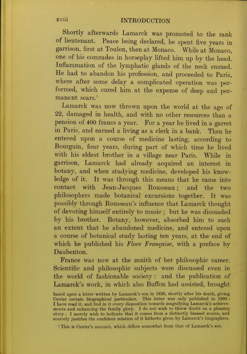 Shortly afterwards Lamarck was promoted to the rank of lieutenant. Peace being declared, he spent five years in garrison, first at Toulon, then at Monaco. While at Monaco, one of his comrades in horseplay lifted him up by the head. Inflammation of the lymphatic glands of the neck ensued. He had to abandon his profession, and proceeded to Paris, where after some delay a complicated operation was per- formed, which cured him at the expense of deep and per- manent scars.^ Lamarck was now thrown upon the world at the age of 22, damaged in health, and with no other resources than a pension of 400 francs a year. For a year he lived in a garret in Paris, and earned a Hving as a clerk in a bank. Then he entered upon a course of medicine lasting, according to Bourguin, four years, during part of which time he lived with his eldest brother in a village near Paris. While in garrison, Lamarck had already acquired an interest in botany, and when studying medicine, developed his know- ledge of it. It was through this means that he came into contact with Jean-Jacques Eousseau; and the two philosophers made botanical excursions together. It was possibly through Rousseau's influence that Lamarck thought of devoting himself entirely to music ; but he was dissuaded by his brother. Botany, however, absorbed him to such an extent that he abandoned medicine, and entered upon a course of botanical study lasting ten years, at the end of which he published his Flore Fran^aise, with a preface by Daubenton. France was now at the zenith of her philosophic career. Scientific and philosophic subjects were discussed even in the world of fashionable society : and the publication of Lamarck's work, in which also Buffon had assisted, brought based upon a letter written by Lamarck's son in 1830, shortly after his death, giving Cuvier certain biographical particulars. This letter was only published in 1909 : I have read it, and find in it every disposition towards magnifying Lamarck's achieve- ments and enhancing the family glory. I do not wish to throw doubt on a pleasing story : I merely wish to indicate that it comes from a distinctly biassed source, and scarcely justifies the confident relation of it hitherto given by Lamarck's biographers. 1 This is Cuvier's account, which differs somewhat from that of Lamarck's son.