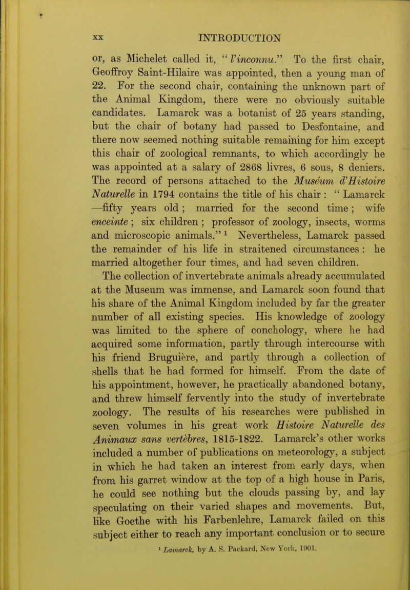 or, as Michelet called it,  Vinconnu'' To the first chair, Geoffroy Saint-Hilaire was appointed, then a young man of 22. For the second chair, containing the unknown part of the Animal Kingdom, there were no obviously suitable candidates. Lamarck was a botanist of 25 years standing, but the chair of botany had passed to Desfontaine, and there now seemed nothing suitable remaining for him except this chair of zoological remnants, to which accordingly he was appointed at a salary of 2868 livres, 6 sous, 8 deniers. The record of persons attached to the Museum d^Histoire Naturelle in 1794 contains the title of his chair :  Lamarck —^fifty years old ; married for the second time ; wife enceinte ; six children ; professor of zoology, insects, worms and microscopic animals. ^ Nevertheless, Lamarck passed the remainder of his life in straitened circumstances : he married altogether four times, and had seven children. The collection of invertebrate animals already accumulated at the Museum was immense, and Lamarck soon found that his share of the Animal Kingdom included by far the greater number of all existing species. His knowledge of zoology was limited to the sphere of conchology, where he had acquired some information, partly through intercourse with his friend Bruguiere, and partly through a collection of shells that he had formed for himself. From the date of his appointment, however, he practically abandoned botany, and threw himself fervently into the study of invertebrate zoology. The results of his researches were published in seven volumes in his great work Histoire Naturelle des Animaux sans vertebres, 1815-1822. Lamarck's other works included a number of publications on meteorology, a subject in which he had taken an interest from early days, when from his garret window at the top of a high house in Paris, he could see nothing but the clouds passing by, and lay speculating on their varied shapes and movements. But, like Goethe with his Farbenlehre, Lamarck failed on this subject either to reach any important conclusion or to secure ' Lainarck, by A. S. Packard, New York, 1901.