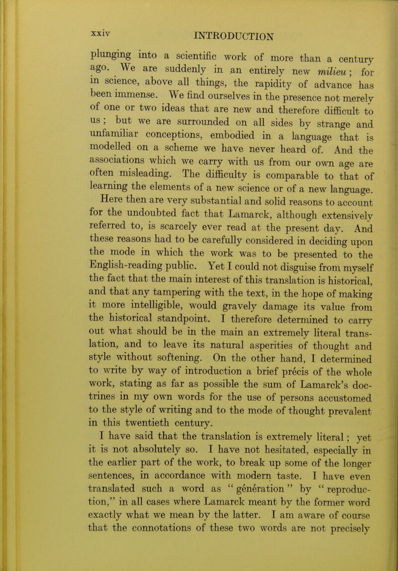 XX iv plunging into a scientific work of more than a century ago. We are suddenly in an entirely new milieu; for m science, above all things, the rapidity of advance has been immense. We find ourselves in the presence not merely of one or two ideas that are new and therefore difficult to us; but we are surrounded on all sides by strange and unfamiliar conceptions, embodied in a language that is modelled on a scheme we have never heard of. And the associations which we carry with us from our own age are often misleading. The difficulty is comparable to that of learning the elements of a new science or of a new language. Here then are very substantial and solid reasons to account for the undoubted fact that Lamarck, although extensively referred to, is scarcely ever read at the present day. And these reasons had to be carefully considered in deciding upon the mode in which the work was to be presented to the English-reading public. Yet I could not disguise from myself the fact that the main interest of this translation is historical, and that any tampering with the text, in the hope of making it more intelligible, would gravely damage its value from the historical standpoint. I therefore determined to carry out what should be in the main an extremely literal trans- lation, and to leave its natural asperities of thought and style without softening. On the other hand, I determined to write by way of introduction a brief precis of the whole work, stating as far as possible the sum of Lamarck's doc- trines in my own words for the use of persons accustomed to the style of writing and to the mode of thought prevalent in this twentieth century. I have said that the translation is extremely literal; yet it is not absolutely so. I have not hesitated, especially in the earlier part of the work, to break up some of the longer sentences, in accordance with modern taste. I have even translated such a word as generation by reproduc- tion, in all cases where Lamarck meant by the former word exactly what we mean by the latter. I am aware of course that the connotations of these two words are not precisely