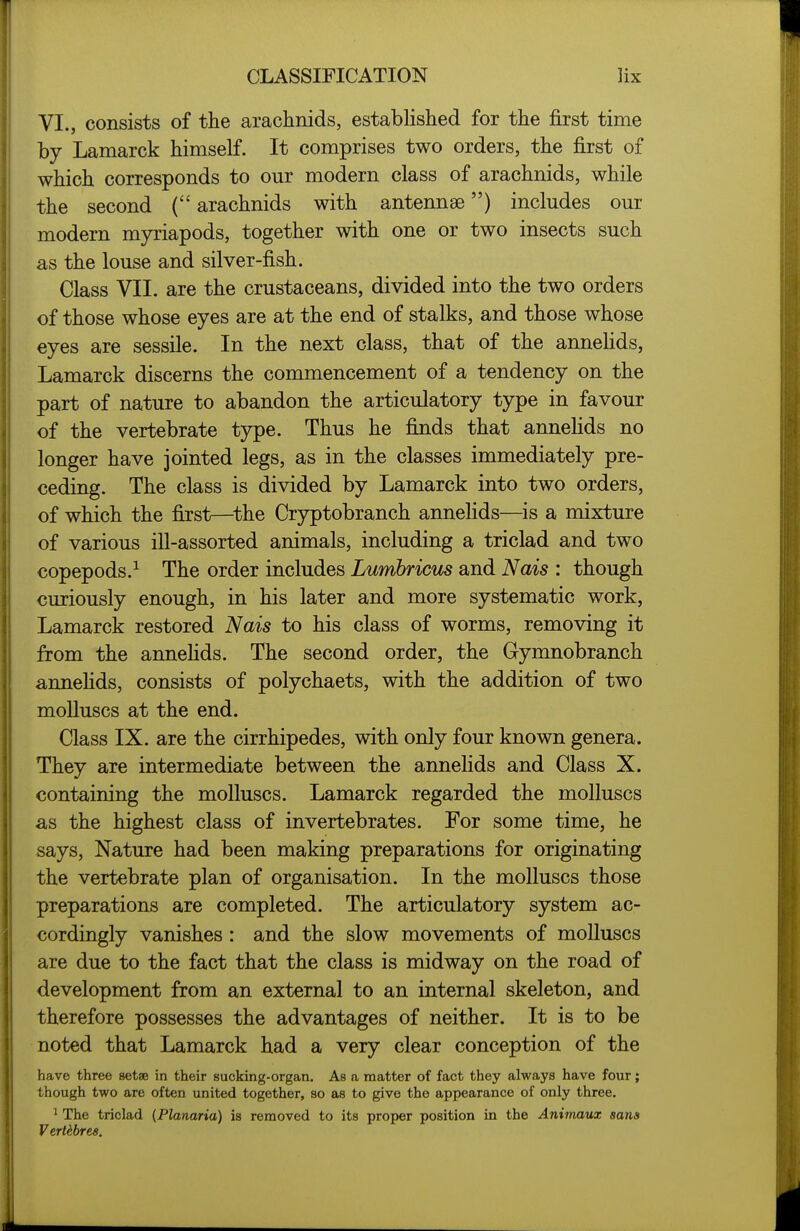 VI., consists of the arachnids, established for the first time by Lamarck himself. It comprises two orders, the first of which corresponds to our modern class of arachnids, while the second ( arachnids with antennae) includes our modern myriapods, together with one or two insects such as the louse and silver-fish. Class VII. are the crustaceans, divided into the two orders of those whose eyes are at the end of stalks, and those whose eyes are sessile. In the next class, that of the annehds, Lamarck discerns the commencement of a tendency on the part of nature to abandon the articulatory type in favour of the vertebrate type. Thus he finds that annehds no longer have jointed legs, as in the classes immediately pre- ceding. The class is divided by Lamarck into two orders, of which the first—^the Cryptobranch annelids—is a mixture of various ill-assorted animals, including a triclad and two copepods.^ The order includes Lumbricus and Nais : though curiously enough, in his later and more systematic work, Lamarck restored Nais to his class of worms, removing it from the annehds. The second order, the Gymnobranch annehds, consists of polychaets, with the addition of two molluscs at the end. Class IX. are the cirrhipedes, with only four known genera. They are intermediate between the annelids and Class X. containing the molluscs. Lamarck regarded the molluscs as the highest class of invertebrates. For some time, he says. Nature had been making preparations for originating the vertebrate plan of organisation. In the molluscs those preparations are completed. The articulatory system ac- cordingly vanishes : and the slow movements of molluscs are due to the fact that the class is midway on the road of development from an external to an internal skeleton, and therefore possesses the advantages of neither. It is to be noted that Lamarck had a very clear conception of the have three setae in their sucking-organ. As a matter of fact they always have four; though two are often united together, so as to give the appearance of only three. 1 The triclad (Planaria) is removed to its proper position in the Animaux sans Vertebres.